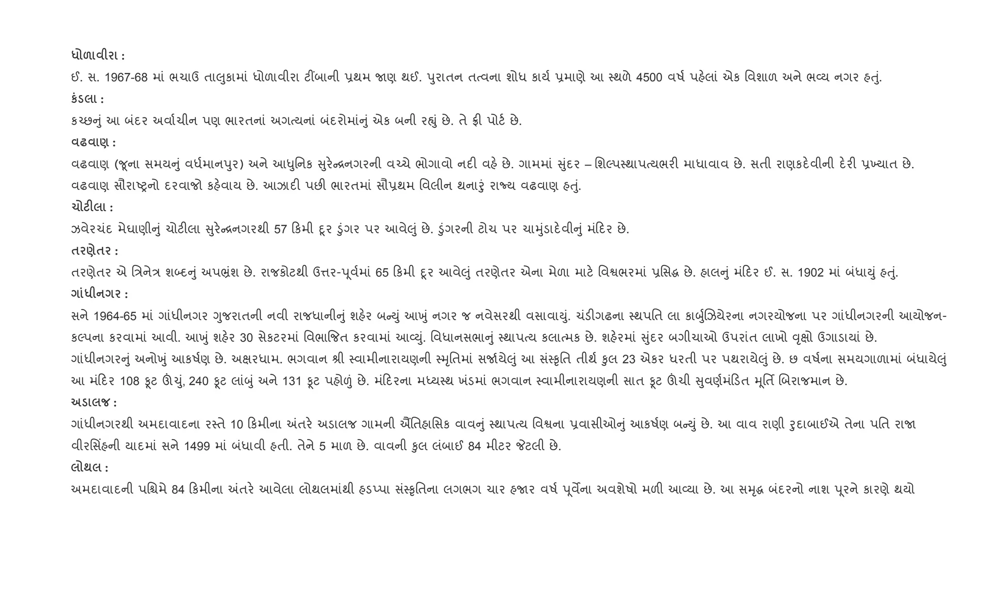 * & :
ઈ. સ. 1967-68 માં ભચાઉ તા}ુકામાં ધોળાવીરા ટ€બાની 6થમ Uણ થઈ. dુરાતન તbવના શોધ કાય+ 6માણે આ 4થળે 4500 વષ+ પહ.લાં એક િવશાળ અને ભ2ય નગર હuું.
к :
ક`છ ું આ બંદર અવા+ચીન પણ ભારતનાં અગbયનાં બંદરોમાં ું એક બની રpું છે. તે °" પોટ+ છે.
— ) :
વઢવાણ (?ૂના સમય ું વધ+માનdુર) અને આ–ુિનક ુર. [નગરની વ`ચે ભોગાવો નદ" વહ. છે. ગામમાં ુંદર – િશŽપ4થાપbયભર" માધાવાવ છે. સતી રાણકદ.વીની દ.ર" 6‚યાત છે.
વઢવાણ સૌરાAyનો દરવાજો કહ.વાય છે. આઝાદ" પછ" ભારતમાં સૌ6થમ િવલીન થનાoું રાNય વઢવાણ હuું.
1 F :
ઝવેરચંદ મેઘાણી ું ચોટ"લા ુર. [નગરથી 57 કમી nૂર •ુંગર પર આવે}ું છે. •ુંગરની ટોચ પર ચાhુંડાદ.વી ું મં દર છે.
$ )$ :
તરણેતર એ િ/ને/ શ•દ ું અપ³ંશ છે. રાજકોટથી ઉ1ર-d ૂવ+માં 65 કમી nૂર આવે}ું તરણેતર એના મેળા માટ. િવSભરમાં 6િસg છે. હાલ ું મં દર ઈ. સ. 1902 માં બંધાDું હuું.
* :
સને 1964-65 માં ગાંધીનગર Yુજરાતની નવી રાજધાની ું શહ.ર બ Dું આqું નગર જ નવેસરથી વસાવાDું. ચંડ"ગઢના 4થપિત લા કાzુ+Rઝયેરના નગરયોજના પર ગાંધીનગરની આયોજન-
કŽપના કરવામાં આવી. આqું શહ.ર 30 સેકટરમાં િવભા{જત કરવામાં આ2Dું. િવધાનસભા ું 4થાપbય કલાbમક છે. શહ.રમાં ુંદર બગીચાઓ ઉપરાંત લાખો ;ૃkો ઉગાડાયાં છે.
ગાંધીનગર ું અનોqું આકષ+ણ છે. અkરધામ. ભગવાન lી 4વામીનારાયણની 4hૃિતમાં સU+યે}ું આ સં4‰ૃિત તીથ+ ‰ુલ 23 એકર ધરતી પર પથરાયે}ું છે. છ વષ+ના સમયગાળામાં બંધાયે}ું
આ મં દર 108 Ìટ š‹ું, 240 Ìટ લાંzું અને 131 Ìટ પહો|ં છે. મં દરના મiય4થ ખંડમાં ભગવાન 4વામીનારાયણની સાત Ìટ šચી ુવણ+મં ડત hૂિતf Rબરાજમાન છે.
:
ગાંધીનગરથી અમદાવાદના ર4તે 10 કમીના =તર. અડાલજ ગામની િતહાિસક વાવ ું 4થાપbય િવSના 6વાસીઓ ું આકષ+ણ બ Dું છે. આ વાવ રાણી oુદાબાઈએ તેના પિત રાU
વીરિસ‘હની યાદમાં સને 1499 માં બંધાવી હતી. તેને 5 માળ છે. વાવની ‰ુલ લંબાઈ 84 મીટર Pટલી છે.
; :
અમદાવાદની પિµમે 84 કમીના =તર. આવેલા લોથલમાંથી હડEપા સં4‰ૃિતના લગભગ ચાર હUર વષ+ d ૂવMના અવશેષો મળ" આ2યા છે. આ સhૃg બંદરનો નાશ d ૂરને કારણે થયો
 