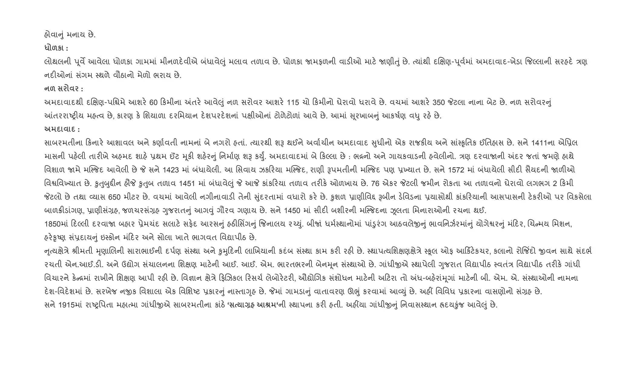 હોવા ું મનાય છે.
* &к :
લોથલની d ૂવM આવેલા ધોળકા ગામમાં મીનળદ.વીએ બંધાવે}ું મલાવ તળાવ છે. ધોળકા Uમફળની વાડ"ઓ માટ. Uણીuું છે. bયાંથી દRkણ-d ૂવ+માં અમદાવાદ-ખેડા {જŽલાની સરહદ. /ણ
નદ"ઓનાં સંગમ 4થળે વૌઠાનો મેળો ભરાય છે.
& :
અમદાવાદથી દRkણ-પિµમે આશર. 60 કમીના =તર. આવે}ું નળ સરોવર આશર. 115 ચો કમીનો ઘેરાવો ધરાવે છે. વચમાં આશર. 350 Pટલા નાના બેટ છે. નળ સરોવર ું
]તરરાAy"ય મહbવ છે, કારણ ક. િશયાળા દરિમયાન દ.શપરદ.શનાં પkીઓનાં ટોળેટોળાં આવે છે. આમાં ૂરખાબ ું આકષ+ણ વ–ુ રહ. છે.
:
સાબરમતીના કનાર. આશાવલ અને કણા+વતી નામનાં બે નગરો હતાં. bયારથી શB થઈને અવા+ચીન અમદાવાદ ુધીનો એક રાજક"ય અને સાં4‰ૃિતક ઈિતહાસ છે. સને 1411ના એિ6લ
માસની પહ.લી તાર"ખે અહમદ શાહ. 6થમ ©ટ hૂક" શહ.ર ું િનમા+ણ શB કDુF. અમદાવાદમાં બે કŽલા છે : ભ[નો અને ગાયકવાડની હવેલીનો. /ણ દરવાUની =દર જતાં જમણે હાથે
િવશાળ Uમે મC4જદ આવેલી છે P સને 1423 માં બંધાયેલી. આ િસવાય ઝક રયા મC4જદ, રાણી Bપમતીની મC4જદ પણ 6‚યાત છે. સને 1572 માં બંધાયેલી સીદ" સૈયદની Uળ"ઓ
િવSિવ‚યાત છે. ‰ુuુzુ£"ન હૌP ‰ુuુબ તળાવ 1451 માં બંધાવે}ું P આP કાંક રયા તળાવ તર"ક. ઓળખાય છે. 76 એકર Pટલી જમીન રોકતા આ તળાવનો ઘેરાવો લગભગ 2 કમી
Pટલો છે તથા 2યાસ 650 મીટર છે. વચમાં આવેલી નગીનાવાડ" તેની ુંદરતામાં વધારો કર. છે. ‰ુશળ 6ાણીિવ£ Bબીન ડ.િવડના 6યાસોથી કાંક રયાની આસપાસની ટ.કર"ઓ પર િવકસેલા
બાળ8"ડાંગણ, 6ાણીસં,હ, જળચરસં,હ Yુજરાત ું આગ;ું ગૌરવ ગણાય છે. સને 1450 માં સીદ" બશીરની મC4જદના Òલતા િમનારાઓની રચના થઈ.
1850માં દŽલી દરવાU બહાર 6ેમચંદ સલાટ. સફ.દ આરસ ું હઠ"િસ‘ગ ું {જનાલય ર`Dું. બીUં ધમ+4થાનોમાં પાં•ુરંગ આઠવલેx ું ભાવિનઝ+રમાં ું યોગેSર ું મં દર, Rચ મય િમશન,
હર.‰ૃAણ સં6દાય ું ઇ4કોન મં દર અને સોલા ખાતે ભાગવત િવˆાપીઠ છે.
ૃbયkે/ે lીમતી hૃણાRલની સારાભાઈની દપ+ણ સં4થા અને ‰ુhુ દની લાRખયાની કદંબ સં4થા કામ કર" રહ" છે. 4થાપbયિશkણkે/ે 4‰ૂલ ઓફ આ ક®ટ.કચર, કલાનો રો{જ‘દો xવન સાથે સંદભ+
રચતી એન.આઈ.ડ". અને ઉˆોગ સંચાલનના િશkણ માટ.ની આઈ. આઈ. એમ. ભારતભરની બેનhૂન સં4થાઓ છે. ગાંધીxએ 4થાપેલી Yુજરાત િવˆાપીઠ 4વતં/ િવˆાપીઠ તર"ક. ગાંધી
િવચારને ક. [માં રાખીને િશkણ આપી રહ" છે. િવ¶ાન kે/ે ફRઝકલ રસચ+ લેબોર.ટર", ઔˆોRગક સંશોધન માટ.ની અ ટરા તો =ધ-બહ.રાંhૂગાં માટ.ની બી. એમ. એ. સં4થાઓની નામના
દ.શ-િવદ.શમાં છે. સરખેજ નxક િવશાલા એક િવિશAટ 6કાર ું ના4તાYૃહ છે. Pમાં ગામડા ું વાતાવરણ ઊeું કરવામાં આ2Dું છે. અહ€ િવિવધ 6કારના વાસણોનો સં,હ છે.
સને 1915માં રાAyિપતા મહાbમા ગાંધીxએ સાબરમતીના કાંઠ. ‘ Q v ‘ની 4થાપના કર" હતી. અહ€યા ગાંધીx ું િનવાસ4થાન Üદય‰ુંજ આવે}ું છે.
 