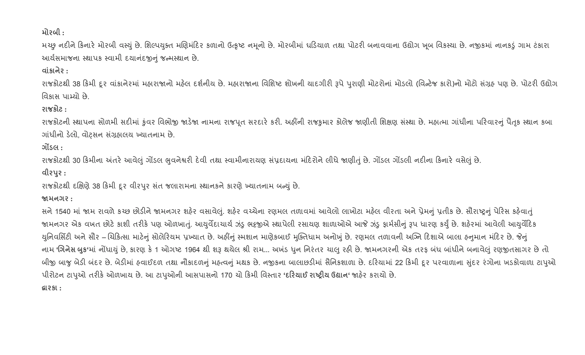 :
મ`É નદ"ને કનાર. મોરબી વ4Dું છે. િશŽપDુaત મRણમં દર કળાનો ઉb‰ૃAટ નhૂનો છે. મોરબીમાં ઘ ડયાળ તથા પોટર" બનાવવાના ઉˆોગ q ૂબ િવક4યા છે. નxકમાં નાનક•ું ગામ ટંકારા
આય+સમાજના 4થાપક 4વામી દયાનંદx ું જ મ4થાન છે.
к :
રાજકોટથી 38 કમી nૂર વાંકાનેરમાં મહારાUનો મહ.લ દશ+નીય છે. મહારાUના િવિશAટ શોખની યાદગીર" Bપે dુરાણી મોટરોનાં મોડલો (િવ ટ.જ કારો)નો મોટો સં,હ પણ છે. પોટર" ઉˆોગ
િવકાસ પા’યો છે.
к :
રાજકોટની 4થાપના સોળમી સદ"માં ‰ુંવર િવભોx Uડ.U નામના રાજd ૂત સરદાર. કર". અહ€ની રાજ‰ુમાર કોલેજ Uણીતી િશkણ સં4થા છે. મહાbમા ગાંધીના પ રવાર ું પૈuૃક 4થાન કબા
ગાંધીનો ડ.લો, વોáસન સં,હાલય ‚યાતનામ છે.
Z :
રાજકોટથી 30 કમીના =તર. આવે}ું ગjડલ eુવનેSર" દ.વી તથા 4વામીનારાયણ સં6દાયના મં દરોને લીધે Uણીuું છે. ગjડલ ગjડલી નદ"ના કનાર. વસે}ું છે.
s8 :
રાજકોટથી દRkણે 38 કમી nૂર વીરdુર સંત જલારામના 4થાનકને કારણે ‚યાતનામ બ Dું છે.
N :
સને 1540 માં Uમ રાવળે ક`છ છોડ"ને Uમનગર શહ.ર વસાવે}ું. શહ.ર વ`ચેના રણમલ તળાવમાં આવેલો લાખોટા મહ.લ વીરતા અને 6ેમ ું 6તીક છે. સૌરાAy ું પે રસ કહ.વાuું
Uમનગર એક વખત છોટ. કાશી તર"ક. પણ ઓળખાuું. આDુવMદાચાય+ ઝં•ુ ભ•xએ 4થાપેલી રસાયણ શાળાઓએ આP ઝં•ુ ફામ+સી ું Bપ ધારણ કDુF છે. શહ.રમાં આવેલી આDુવM દક
Dુિનવિસfટ" અને સૌર – Rચ કbસા માટ. ું સોલે રયમ 6‚યાત છે. અહ€ ું 4મશાન માણેકબાઈ hુCaતધામ અનોqું છે. રણમલ તળાવની અCŠન દશાએ બાલા હ ુમાન મં દર છે. P ું
નામ ‘. ž8к‘માં નjધાDું છે, કારણ ક. 1 ઓગAટ 1964 થી શB થયેલ lી રામ... અખંડ –ુન િનરંતર ચા}ુ રહ" છે. Uમનગરની એક તરફ બંધ બાંધીને બનાવે}ું રણxતસાગર છે તો
બીx બા?ુ બેડ" બંદર છે. બેડ"માં હવાઈદળ તથા નૌકાદળ ું મહbવ ું મથક છે. નxકના બાલાછડ"માં સૈિનકશાળા છે. દ રયામાં 22 કમી nૂર પરવાળાના ુંદર રંગોના ખડકોવાળા ટાdુઓ
પીરોટન ટાdુઓ તર"ક. ઓળખાય છે. આ ટાdુઓની આસપાસનો 170 ચો કમી િવ4તાર ‘ 0 @ UPF d? ‘ Uહ.ર કરાયો છે.
“ к :
 