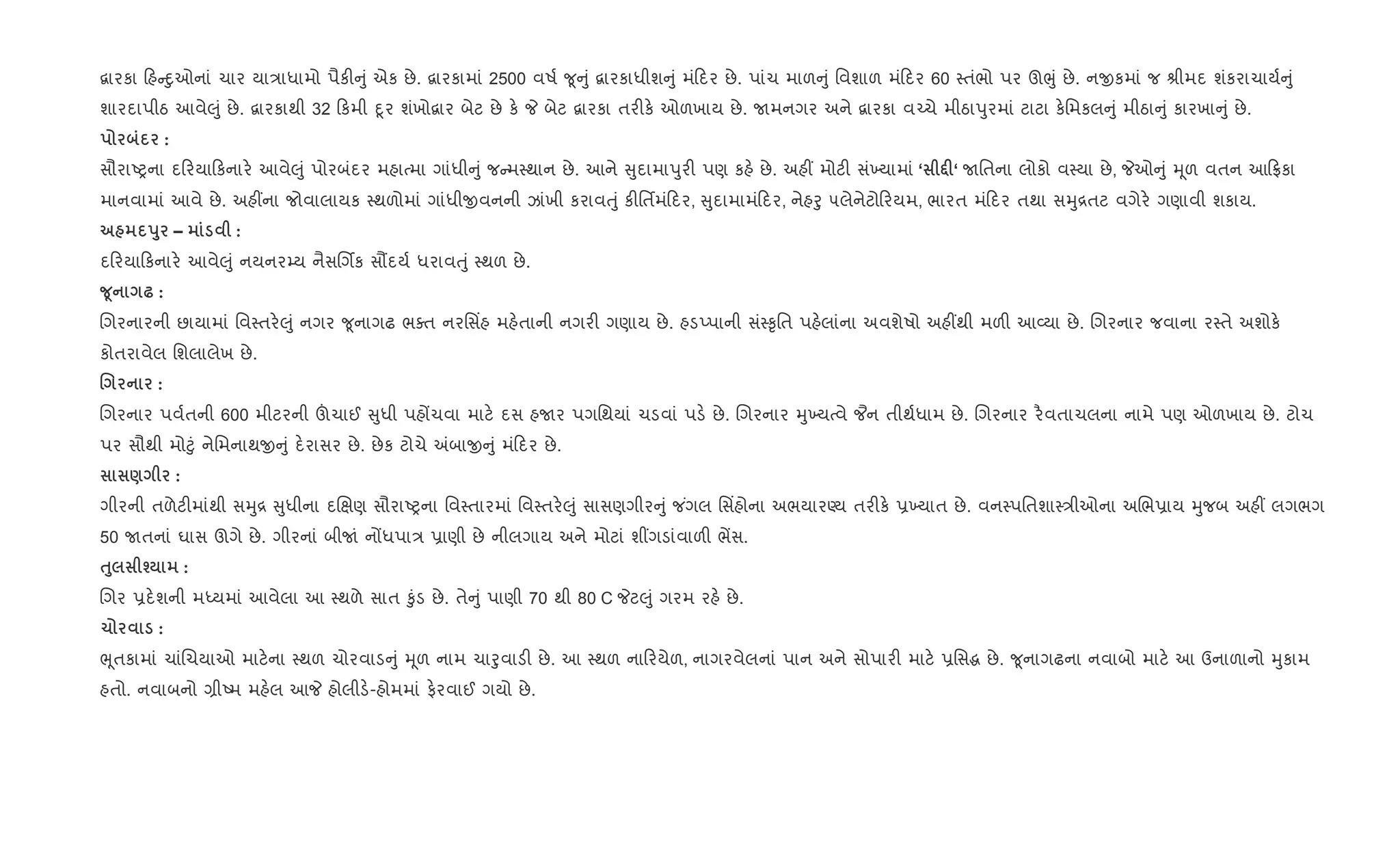 ‡ારકા હ nુઓનાં ચાર યા/ાધામો પૈક" ું એક છે. ‡ારકામાં 2500 વષ+ ?ૂ ું ‡ારકાધીશ ું મં દર છે. પાંચ માળ ું િવશાળ મં દર 60 4તંભો પર ઊeું છે. નxકમાં જ lીમદ શંકરાચાય+ ું
શારદાપીઠ આવે}ું છે. ‡ારકાથી 32 કમી nૂર શંખો‡ાર બેટ છે ક. P બેટ ‡ારકા તર"ક. ઓળખાય છે. Uમનગર અને ‡ારકા વ`ચે મીઠાdુરમાં ટાટા ક.િમકલ ું મીઠા ું કારખા ું છે.
:
સૌરાAyના દ રયા કનાર. આવે}ું પોરબંદર મહાbમા ગાંધી ું જ મ4થાન છે. આને ુદામાdુર" પણ કહ. છે. અહ€ મોટ" સં‚યામાં ‘ •F‘ Uિતના લોકો વ4યા છે, Pઓ ું hૂળ વતન આ °કા
માનવામાં આવે છે. અહ€ના જોવાલાયક 4થળોમાં ગાંધીxવનની ઝાંખી કરાવuું ક"િતfમં દર, ુદામામં દર, નેહoુ ૫લેનેટો રયમ, ભારત મં દર તથા સhુ[તટ વગેર. ગણાવી શકાય.
s8 – :
દ રયા કનાર. આવે}ું નયનર’ય નૈસRગèક સ¹દય+ ધરાવuું 4થળ છે.
w4 — :
Rગરનારની છાયામાં િવ4તર.}ું નગર ?ૂનાગઢ ભaત નરિસ‘હ મહ.તાની નગર" ગણાય છે. હડEપાની સં4‰ૃિત પહ.લાંના અવશેષો અહ€થી મળ" આ2યા છે. Rગરનાર જવાના ર4તે અશોક.
કોતરાવેલ િશલાલેખ છે.
. :
Rગરનાર પવ+તની 600 મીટરની šચાઈ ુધી પહjચવા માટ. દસ હUર પગિથયાં ચડવાં પડ. છે. Rગરનાર hુ‚યbવે ¦ન તીથ+ધામ છે. Rગરનાર ર½વતાચલના નામે પણ ઓળખાય છે. ટોચ
પર સૌથી મો§ું નેિમનાથx ું દ.રાસર છે. છેક ટોચે =બાx ું મં દર છે.
) :
ગીરની તળેટ"માંથી સhુ[ ુધીના દRkણ સૌરાAyના િવ4તારમાં િવ4તર.}ું સાસણગીર ું જ ંગલ િસ‘હોના અભયારÕય તર"ક. 6‚યાત છે. વન4પિતશા4/ીઓના અRભ6ાય hુજબ અહ€ લગભગ
50 Uતનાં ઘાસ ઊગે છે. ગીરનાં બીUં નjધપા/ 6ાણી છે નીલગાય અને મોટાં શ€ગડાંવાળ" ભªસ.
ƒ8 i :
Rગર 6દ.શની મiયમાં આવેલા આ 4થળે સાત ‰ુંડ છે. તે ું પાણી 70 થી 80 C Pટ}ું ગરમ રહ. છે.
1 :
eૂતકામાં ચાંRચયાઓ માટ.ના 4થળ ચોરવાડ ું hૂળ નામ ચાoુવાડ" છે. આ 4થળ ના રયેળ, નાગરવેલનાં પાન અને સોપાર" માટ. 6િસg છે. ?ૂનાગઢના નવાબો માટ. આ ઉનાળાનો hુકામ
હતો. નવાબનો ,ીAમ મહ.લ આP હોલીડ.-હોમમાં ફ.રવાઈ ગયો છે.
 