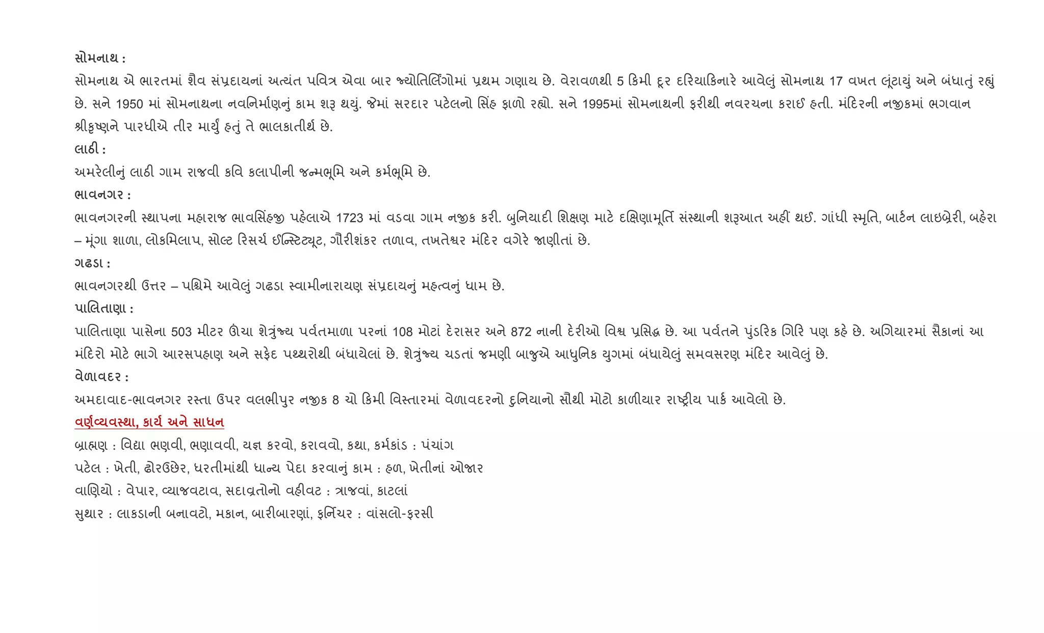 ; :
સોમનાથ એ ભારતમાં શૈવ સં6દાયનાં અbયંત પિવ/ એવા બાર NયોિતRલગોમાં 6થમ ગણાય છે. વેરાવળથી 5 કમી nૂર દ રયા કનાર. આવે}ું સોમનાથ 17 વખત } ૂંટાDું અને બંધાuું રpું
છે. સને 1950 માં સોમનાથના નવિનમા+ણ ું કામ શB થDું. Pમાં સરદાર પટ.લનો િસ‘હ ફાળો ર™ો. સને 1995માં સોમનાથની ફર"થી નવરચના કરાઈ હતી. મં દરની નxકમાં ભગવાન
lી‰ૃAણને પારધીએ તીર માDુF હuું તે ભાલકાતીથ+ છે.
gF :
અમર.લી ું લાઠ" ગામ રાજવી કિવ કલાપીની જ મeૂિમ અને કમ+eૂિમ છે.
/ :
ભાવનગરની 4થાપના મહારાજ ભાવિસ‘હx પહ.લાએ 1723 માં વડવા ગામ નxક કર". zુિનયાદ" િશkણ માટ. દRkણાhૂિતf સં4થાની શBઆત અહ€ થઈ. ગાંધી 4hૃિત, બાટ+ન લાઇ˜ેર", બહ.રા
– hૂંગા શાળા, લોકિમલાપ, સોŽટ રસચ+ ઈ“ 4ટટŒ ૂટ, ગૌર"શંકર તળાવ, તખતેSર મં દર વગેર. Uણીતાં છે.
— :
ભાવનગરથી ઉ1ર – પિµમે આવે}ું ગઢડા 4વામીનારાયણ સં6દાય ું મહbવ ું ધામ છે.
. $ ) :
પાRલતાણા પાસેના 503 મીટર šચા શેÖુંNય પવ+તમાળા પરનાં 108 મોટાં દ.રાસર અને 872 નાની દ.ર"ઓ િવS 6િસg છે. આ પવ+તને dુંડ રક Rગ ર પણ કહ. છે. અRગયારમાં સૈકાનાં આ
મં દરો મોટ. ભાગે આરસપહાણ અને સફ.દ પwથરોથી બંધાયેલાં છે. શેÖુંNય ચડતાં જમણી બા?ુએ આ–ુિનક Dુગમાં બંધાયે}ું સમવસરણ મં દર આવે}ું છે.
& :
અમદાવાદ-ભાવનગર ર4તા ઉપર વલભીdુર નxક 8 ચો કમી િવ4તારમાં વેળાવદરનો nુિનયાનો સૌથી મોટો કાળ"યાર રાAy"ય પાક+ આવેલો છે.
)L ; , к *
˜ા×ણ : િવˆા ભણવી, ભણાવવી, ય¶ કરવો, કરાવવો, કથા, કમ+કાંડ : પંચાંગ
પટ.લ : ખેતી, ઢોરઉછેર, ધરતીમાંથી ધા ય પેદા કરવા ું કામ : હળ, ખેતીનાં ઓUર
વાRણયો : વેપાર, 2યાજવટાવ, સદાÈતોનો વહ"વટ : /ાજવાં, કાટલાં
ુથાર : લાકડાની બનાવટો, મકાન, બાર"બારણાં, ફિનfચર : વાંસલો-ફરસી
 