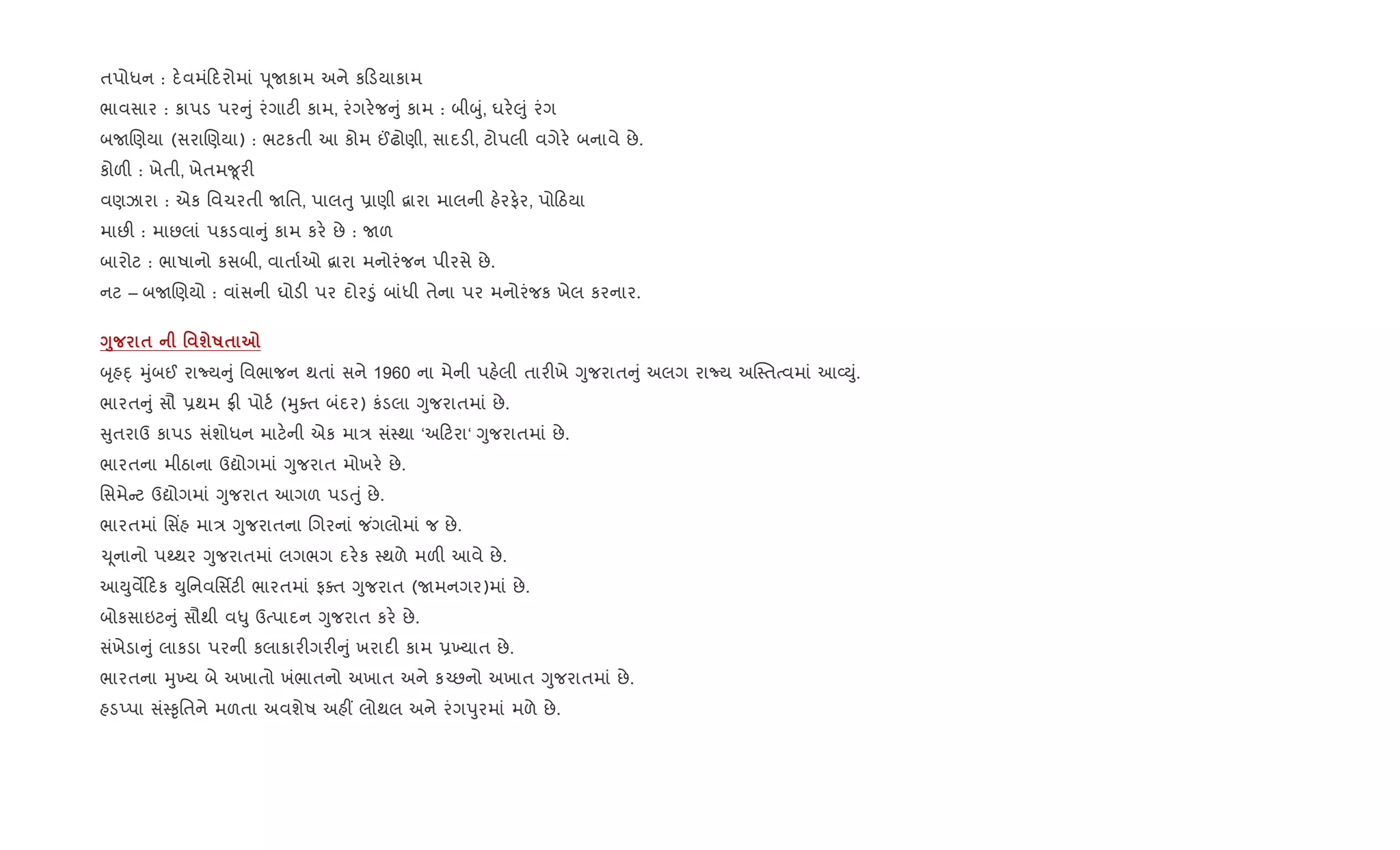 તપોધન : દ.વમં દરોમાં d ૂUકામ અને ક ડયાકામ
ભાવસાર : કાપડ પર ું રંગાટ" કામ, રંગર.જ ું કામ : બીzું, ઘર.}ું રંગ
બURણયા (સરાRણયા) : ભટકતી આ કોમ ©ઢોણી, સાદડ", ટોપલી વગેર. બનાવે છે.
કોળ" : ખેતી, ખેતમ?ૂર"
વણઝારા : એક િવચરતી Uિત, પાલuુ 6ાણી ‡ારા માલની હ.રફ.ર, પો ઠયા
માછ" : માછલાં પકડવા ું કામ કર. છે : Uળ
બારોટ : ભાષાનો કસબી, વાતા+ઓ ‡ારા મનોરંજન પીરસે છે.
નટ – બURણયો : વાંસની ઘોડ" પર દોર•ું બાંધી તેના પર મનોરંજક ખેલ કરનાર.
<8 $ ' шR$ 7
zૃહn્ hુંબઈ રાNય ું િવભાજન થતાં સને 1960 ના મેની પહ.લી તાર"ખે Yુજરાત ું અલગ રાNય અC4તbવમાં આ2Dું.
ભારત ું સૌ 6થમ °" પોટ+ (hુaત બંદર) કંડલા Yુજરાતમાં છે.
ુતરાઉ કાપડ સંશોધન માટ.ની એક મા/ સં4થા ‘અ ટરા‘ Yુજરાતમાં છે.
ભારતના મીઠાના ઉˆોગમાં Yુજરાત મોખર. છે.
િસમે ટ ઉˆોગમાં Yુજરાત આગળ પડuું છે.
ભારતમાં િસ‘હ મા/ Yુજરાતના Rગરનાં જ ંગલોમાં જ છે.
‹ ૂનાનો પwથર Yુજરાતમાં લગભગ દર.ક 4થળે મળ" આવે છે.
આDુવM દક Dુિનવિસfટ" ભારતમાં ફaત Yુજરાત (Uમનગર)માં છે.
બોકસાઇટ ું સૌથી વ–ુ ઉbપાદન Yુજરાત કર. છે.
સંખેડા ું લાકડા પરની કલાકાર"ગર" ું ખરાદ" કામ 6‚યાત છે.
ભારતના hુ‚ય બે અખાતો ખંભાતનો અખાત અને ક`છનો અખાત Yુજરાતમાં છે.
હડEપા સં4‰ૃિતને મળતા અવશેષ અહ€ લોથલ અને રંગdુરમાં મળે છે.
 