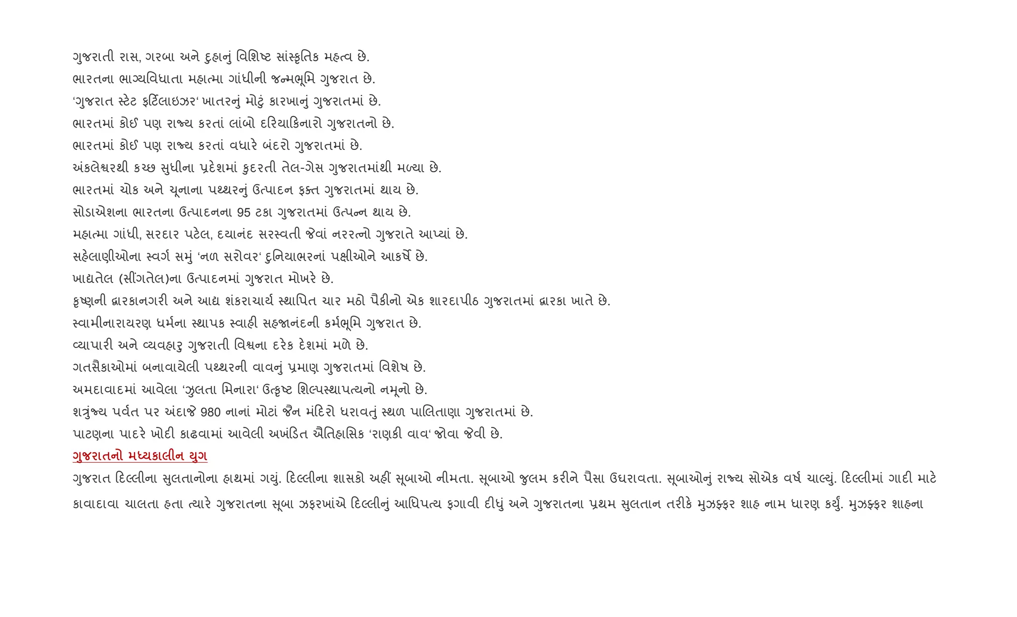 Yુજરાતી રાસ, ગરબા અને nુહા ું િવિશAટ સાં4‰ૃિતક મહbવ છે.
ભારતના ભાŠયિવધાતા મહાbમા ગાંધીની જ મeૂિમ Yુજરાત છે.
‘Yુજરાત 4ટ.ટ ફ ટ®લાઇઝર‘ ખાતર ું મો§ું કારખા ું Yુજરાતમાં છે.
ભારતમાં કોઈ પણ રાNય કરતાં લાંબો દ રયા કનારો Yુજરાતનો છે.
ભારતમાં કોઈ પણ રાNય કરતાં વધાર. બંદરો Yુજરાતમાં છે.
=કલેSરથી ક`છ ુધીના 6દ.શમાં ‰ુદરતી તેલ-ગેસ Yુજરાતમાંથી મƒયા છે.
ભારતમાં ચોક અને ‹ ૂનાના પwથર ું ઉbપાદન ફaત Yુજરાતમાં થાય છે.
સોડાએશના ભારતના ઉbપાદનના 95 ટકા Yુજરાતમાં ઉbપ ન થાય છે.
મહાbમા ગાંધી, સરદાર પટ.લ, દયાનંદ સર4વતી Pવાં નરરbનો Yુજરાતે આEયાં છે.
સહ.લાણીઓના 4વગ+ સhું ‘નળ સરોવર‘ nુિનયાભરનાં પkીઓને આકષM છે.
ખાˆતેલ (સ€ગતેલ)ના ઉbપાદનમાં Yુજરાત મોખર. છે.
‰ૃAણની ‡ારકાનગર" અને આˆ શંકરાચાય+ 4થાિપત ચાર મઠો પૈક"નો એક શારદાપીઠ Yુજરાતમાં ‡ારકા ખાતે છે.
4વામીનારાયરણ ધમ+ના 4થાપક 4વાહ" સહUનંદની કમ+eૂિમ Yુજરાત છે.
2યાપાર" અને 2યવહાoુ Yુજરાતી િવSના દર.ક દ.શમાં મળે છે.
ગતસૈકાઓમાં બનાવાયેલી પwથરની વાવ ું 6માણ Yુજરાતમાં િવશેષ છે.
અમદાવાદમાં આવેલા ‘Ïલતા િમનારા‘ ઉb‰ૃAટ િશŽપ4થાપbયનો નhૂનો છે.
શÖુંNય પવ+ત પર =દાP 980 નાનાં મોટાં ¦ન મં દરો ધરાવuું 4થળ પાRલતાણા Yુજરાતમાં છે.
પાટણના પાદર. ખોદ" કાઢવામાં આવેલી અખં ડત ઐિતહાિસક ‘રાણક" વાવ‘ જોવા Pવી છે.
<8 $ h к M8
Yુજરાત દŽલીના ુલતાનોના હાથમાં ગDું. દŽલીના શાસકો અહ€ ૂબાઓ નીમતા. ૂબાઓ ?ુલમ કર"ને પૈસા ઉઘરાવતા. ૂબાઓ ું રાNય સોએક વષ+ ચાŽDું. દŽલીમાં ગાદ" માટ.
કાવાદાવા ચાલતા હતા bયાર. Yુજરાતના ૂબા ઝફરખાંએ દŽલી ું આિધપbય ફગાવી દ"–ું અને Yુજરાતના 6થમ ુલતાન તર"ક. hુઝÅફર શાહ નામ ધારણ કDુF. hુઝÅફર શાહના
 