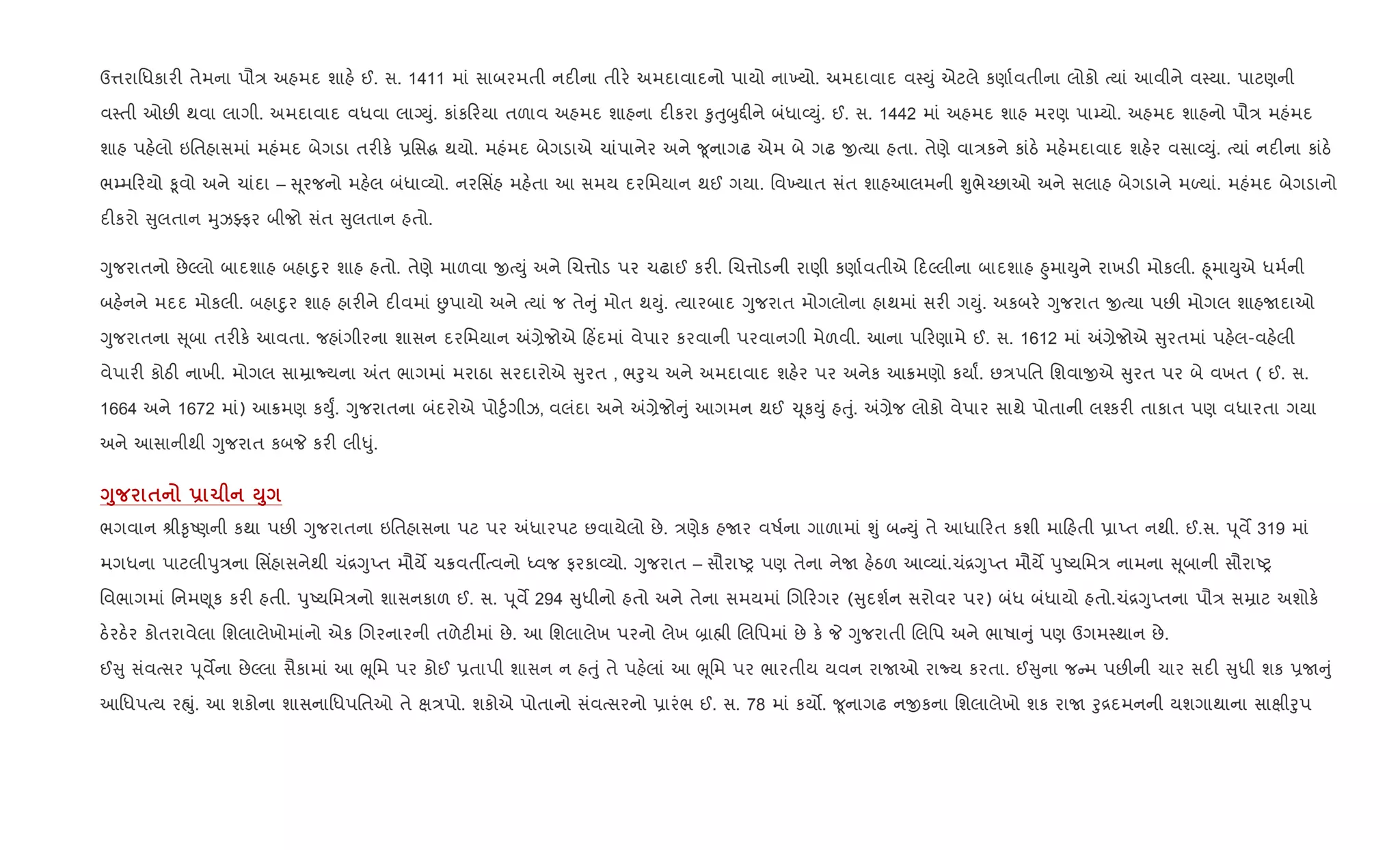 ઉ1રાિધકાર" તેમના પૌ/ અહમદ શાહ. ઈ. સ. 1411 માં સાબરમતી નદ"ના તીર. અમદાવાદનો પાયો ના‚યો. અમદાવાદ વ4Dું એટલે કણા+વતીના લોકો bયાં આવીને વ4યા. પાટણની
વ4તી ઓછ" થવા લાગી. અમદાવાદ વધવા લાŠDું. કાંક રયા તળાવ અહમદ શાહના દ"કરા ‰ુuુzુ£"ને બંધા2Dું. ઈ. સ. 1442 માં અહમદ શાહ મરણ પા’યો. અહમદ શાહનો પૌ/ મહંમદ
શાહ પહ.લો ઇિતહાસમાં મહંમદ બેગડા તર"ક. 6િસg થયો. મહંમદ બેગડાએ ચાંપાનેર અને ?ૂનાગઢ એમ બે ગઢ xbયા હતા. તેણે વા/કને કાંઠ. મહ.મદાવાદ શહ.ર વસા2Dું. bયાં નદ"ના કાંઠ.
ભ’મ રયો ‰ૂવો અને ચાંદા – ૂરજનો મહ.લ બંધા2યો. નરિસ‘હ મહ.તા આ સમય દરિમયાન થઈ ગયા. િવ‚યાત સંત શાહઆલમની Ãુભે`છાઓ અને સલાહ બેગડાને મƒયાં. મહંમદ બેગડાનો
દ"કરો ુલતાન hુઝÅફર બીજો સંત ુલતાન હતો.
Yુજરાતનો છેŽલો બાદશાહ બહાnુર શાહ હતો. તેણે માળવા xbDું અને Rચ1ોડ પર ચઢાઈ કર". Rચ1ોડની રાણી કણા+વતીએ દŽલીના બાદશાહ ²ુમાDુને રાખડ" મોકલી. ²ૂમાDુએ ધમ+ની
બહ.નને મદદ મોકલી. બહાnુર શાહ હાર"ને દ"વમાં Éપાયો અને bયાં જ તે ું મોત થDું. bયારબાદ Yુજરાત મોગલોના હાથમાં સર" ગDું. અકબર. Yુજરાત xbયા પછ" મોગલ શાહUદાઓ
Yુજરાતના ૂબા તર"ક. આવતા. જહાંગીરના શાસન દરિમયાન =,ેજોએ હ‘દમાં વેપાર કરવાની પરવાનગી મેળવી. આના પ રણામે ઈ. સ. 1612 માં =,ેજોએ ુરતમાં પહ.લ-વહ.લી
વેપાર" કોઠ" નાખી. મોગલ સાŸાNયના =ત ભાગમાં મરાઠા સરદારોએ ુરત , ભoુચ અને અમદાવાદ શહ.ર પર અનેક આ8મણો કયાF. છ/પિત િશવાxએ ુરત પર બે વખત ( ઈ. સ.
1664 અને 1672 માં) આ8મણ કDુF. Yુજરાતના બંદરોએ પો§ુ+ગીઝ, વલંદા અને =,ેજો ું આગમન થઈ ‹ ૂકDું હuું. =,ેજ લોકો વેપાર સાથે પોતાની લ¤કર" તાકાત પણ વધારતા ગયા
અને આસાનીથી Yુજરાત કબP કર" લી–ું.
<8 $ - 1 M8
ભગવાન lી‰ૃAણની કથા પછ" Yુજરાતના ઇિતહાસના પટ પર =ધારપટ છવાયેલો છે. /ણેક હUર વષ+ના ગાળામાં Ãું બ Dું તે આધા રત કશી મા હતી 6ાEત નથી. ઈ.સ. d ૂવM 319 માં
મગધના પાટલીdુ/ના િસ‘હાસનેથી ચં[YુEત મૌયM ચ8વતºbવનો iવજ ફરકા2યો. Yુજરાત – સૌરાAy પણ તેના નેU હ.ઠળ આ2યાં.ચં[YુEત મૌયM dુAયિમ/ નામના ૂબાની સૌરાAy
િવભાગમાં િનમ«ૂક કર" હતી. dુAયિમ/નો શાસનકાળ ઈ. સ. d ૂવM 294 ુધીનો હતો અને તેના સમયમાં Rગ રગર ( ુદશ+ન સરોવર પર) બંધ બંધાયો હતો.ચં[YુEતના પૌ/ સŸાટ અશોક.
ઠ.રઠ.ર કોતરાવેલા િશલાલેખોમાંનો એક Rગરનારની તળેટ"માં છે. આ િશલાલેખ પરનો લેખ ˜ા×ી Rલિપમાં છે ક. P Yુજરાતી Rલિપ અને ભાષા ું પણ ઉગમ4થાન છે.
ઈ ુ સંવbસર d ૂવMના છેŽલા સૈકામાં આ eૂિમ પર કોઈ 6તાપી શાસન ન હuું તે પહ.લાં આ eૂિમ પર ભારતીય યવન રાUઓ રાNય કરતા. ઈ ુના જ મ પછ"ની ચાર સદ" ુધી શક 6U ું
આિધપbય રpું. આ શકોના શાસનાિધપિતઓ તે k/પો. શકોએ પોતાનો સંવbસરનો 6ારંભ ઈ. સ. 78 માં કય•. ?ૂનાગઢ નxકના િશલાલેખો શક રાU oુ[દમનની યશગાથાના સાkીoુપ
 