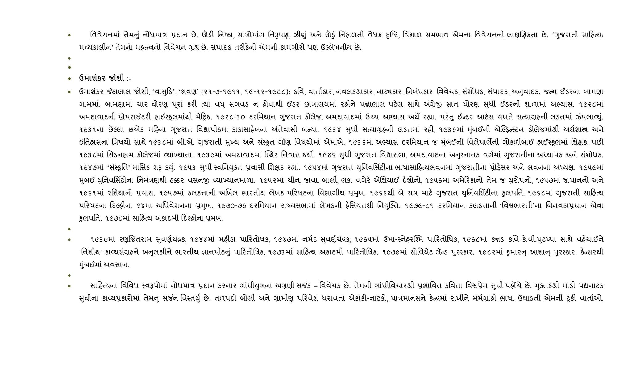 • િવવેચનમાં તેમ ું નjધપા/ 6દાન છે. šડ" િનAઠા, સાંગોપાંગ િનBપણ, ઝી«ું અને š•ું િનહાળતી વેધક nૃAટ, િવશાળ સમભાવ એમના િવવેચનની લાkRણકતા છે. ‘Yુજરાતી સા હbય:
મiયકાલીન’ તેમનો મહbbવનો િવવેચન ,ંથ છે. સંપાદક તર"ક.ની એમની કામગીર" પણ ઉŽલેખનીય છે.
•
•
• d шк ш :-
• ઉમાશંકર Pઠાલાલ જોશી, ‘વા ુ ક’, ‘lવણ’ (૨૧-૭-૧૯૧૧, ૧૯-૧૨-૧૯૮૮): કિવ, વાતા+કાર, નવલકથાકાર, નાટ¸કાર, િનબંધકાર, િવવેચક, સંશોધક, સંપાદક, અ ુવાદક. જ મ ઈડરના બામણા
ગામમાં. બામણામાં ચાર ધોરણ dૂરાં કર" bયાં વ–ુ સગવડ ન હોવાથી ઈડર છા/ાલયમાં રહ"ને પrાલાલ પટ.લ સાથે =,ેx સાત ધોરણ ુધી ઈડરની શાળામાં અ¢યાસ. ૧૯૨૮માં
અમદાવાદની 6ોપરાઈટર" હાઈ4‰ૂલમાંથી મે yક. ૧૯૨૮-૩૦ દરિમયાન Yુજરાત કોલેજ, અમદાવાદમાં ઉ`ચ અ¢યાસ અથM ર™ા. પરંuુ ઈ ટર આટ+સ વખતે સbયા,હની લડતમાં ઝંપલા2Dું.
૧૯૩૧ના છેŽલા છએક મ હના Yૂજરાત િવˆાપીઠમાં કાકાસાહ.બના =તેવાસી બ યા. ૧૯૩૪ ુધી સbયા,હની લડતમાં રહ", ૧૯૩૬માં hુંબઈની એŽફ 4ટન કોલેજમાંથી અથ+શાt અને
ઇિતહાસના િવષયો સાથે ૧૯૩૮માં બી.એ. Yુજરાતી hુ‚ય અને સં4‰ૃત ગૌણ િવષયોમાં એમ.એ. ૧૯૩૬માં અ¢યાસ દરિમયાન જ hુંબઈની િવલેપાલMની ગોકળ"બાઈ હાઈ4‰ૂલમાં િશkક, પછ"
૧૯૩૮માં િસડનહામ કોલેજમાં 2યા‚યાતા. ૧૯૩૯માં અમદાવાદમાં C4થર િનવાસ કય•. ૧૯૪૬ ુધી Yુજરાત િવˆાસભા, અમદાવાદના અ ુ4નાતક વગ+માં Yુજરાતીના અiયાપક અને સંશોધક.
૧૯૪૭માં ‘સં4‰ૃિત’ માિસક શB કDુF. ૧૯૫૩ ુધી 4વિનDુaત 6વાસી િશkક ર™ા. ૧૯૫૪માં Yુજરાત Dુિનવિસfટ"ના ભાષાસા હbયભવનમાં Yુજરાતીના 6ોફ.સર અને ભવનના અiયk. ૧૯૫૯માં
hુંબઈ Dુિનવિસfટ"ના િનમં/ણથી ઠ¥ર વસનx 2યા‚યાનમાળા. ૧૯૫૨માં ચીન, Uવા, બાલી, લંકા વગેર. એિશયાઈ દ.શોનો, ૧૯૫૬માં અમે રકાનો તેમ જ Dુરોપનો, ૧૯૫૭માં Uપાનનો અને
૧૯૬૧માં રિશયાનો 6વાસ. ૧૯૫૭માં કલક1ાની અRખલ ભારતીય લેખક પ રષદના િવભાગીય 6hુખ. ૧૯૬૬થી બે સ/ માટ. Yુજરાત Dુિનવિસfટ"ના ‰ુલપિત. ૧૯૬૮માં Yુજરાતી સા હbય
પ રષદના દŽહ"ના ૨૪મા અિધવેશનના 6hુખ. ૧૯૭૦-૭૬ દરિમયાન રાNયસભામાં લેખકની હ.િસયતથી િનDુCaત. ૧૯૭૯-૮૧ દરિમયાન કલક1ાની ‘િવSભારતી’ના Rબનવડા6ધાન એવા
‰ુલપિત. ૧૯૭૮માં સા હbય અકાદમી દŽહ"ના 6hુખ.
•
• ૧૯૩૯માં રણ{જતરામ ુવણ+ચં[ક, ૧૯૪૪માં મહ"ડા પા રતોષક, ૧૯૪૭માં નમ+દ ુવણ+ચં[ક, ૧૯૬૫માં ઉમા-4નેહરC¤મ પા રતોિષક, ૧૯૬૮માં કrડ કિવ ક..વી.dુટEપા સાથે વહ¾ચાઈને
‘િનશીથ’ કા2યસં,હને અ ુલkીને ભારતીય ¶ાનપીઠ ું પા રતોિષક, ૧૯૭૩માં સા હbય અકાદમી પા રતોિષક. ૧૯૭૯માં સોિવયેટ લૅ ડ dુર4કાર. ૧૯૮૨માં ‰ુમાર ્ આશા ્ dુર4કાર. ક. સરથી
hુંબઈમાં અવસાન.
•
• સા હbયના િવિવધ 4વBપોમાં નjધપા/ 6દાન કરનાર ગાંધીDુગના અ,ણી સ¼ક – િવવેચક છે. તેમની ગાંધીિવચારથી 6ભાિવત કિવતા િવS6ેમ ુધી પહjચે છે. hુaતકથી માંડ" પˆનાટક
ુધીના કા2ય6કારોમાં તેમ ું સ¼ન િવ4તDુF છે. તળપદ" બોલી અને ,ામીણ પ રવેશ ધરાવતા એકાંક"-નાટકો, પા/માનસને ક. [માં રાખીને મમ+,ાહ" ભાષા ઉઘાડતી એમની §ૂંક" વાતા+ઓ,
 