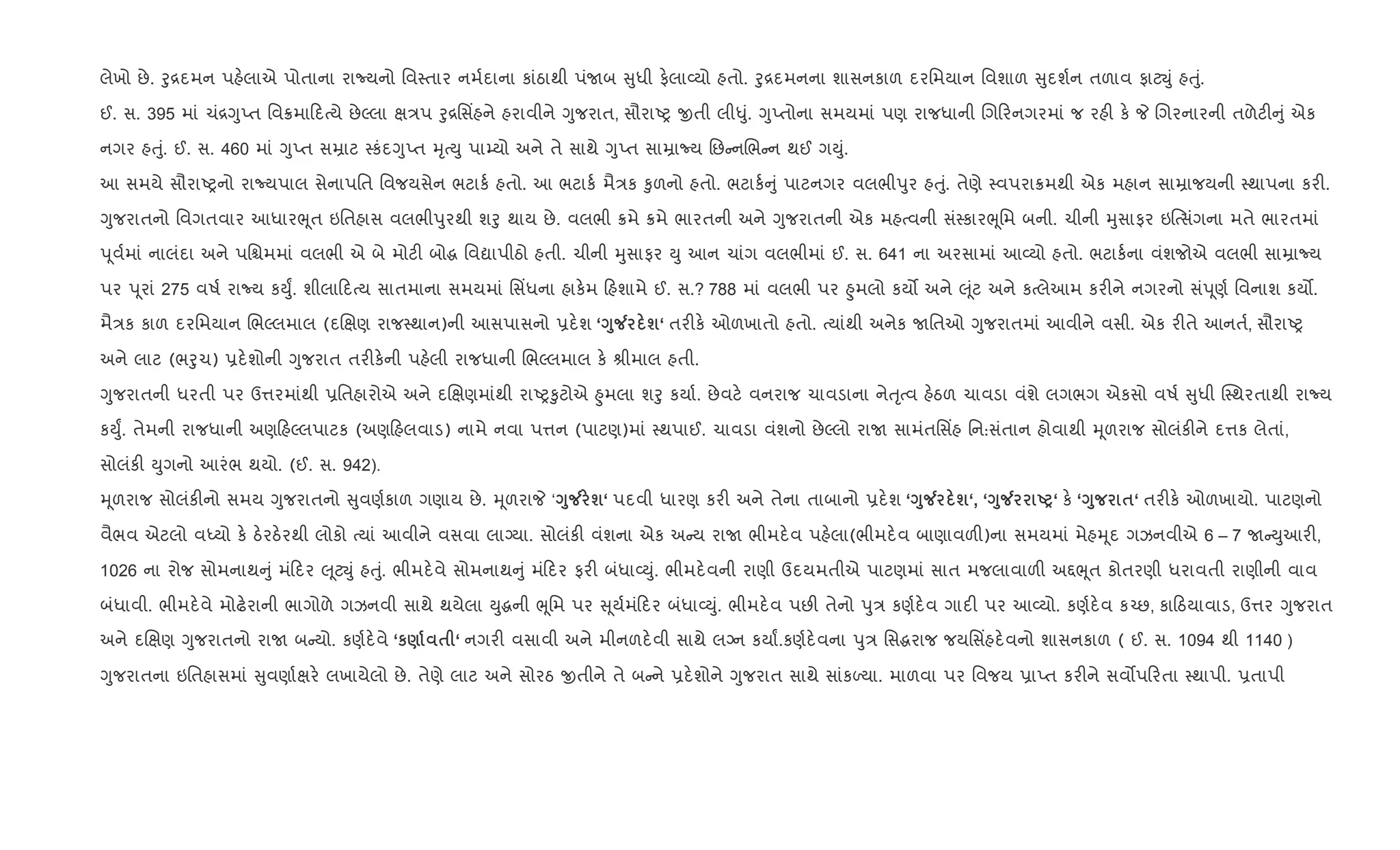 લેખો છે. oુ[દમન પહ.લાએ પોતાના રાNયનો િવ4તાર નમ+દાના કાંઠાથી પંUબ ુધી ફ.લા2યો હતો. oુ[દમનના શાસનકાળ દરિમયાન િવશાળ ુદશ+ન તળાવ ફાટŒું હuું.
ઈ. સ. 395 માં ચં[YુEત િવ8મા દbયે છેŽલા k/પ oુ[િસ‘હને હરાવીને Yુજરાત, સૌરાAy xતી લી–ું. YુEતોના સમયમાં પણ રાજધાની Rગ રનગરમાં જ રહ" ક. P Rગરનારની તળેટ" ું એક
નગર હuું. ઈ. સ. 460 માં YુEત સŸાટ 4કંદYુEત hૃbDુ પા’યો અને તે સાથે YુEત સાŸાNય િછ નRભ ન થઈ ગDું.
આ સમયે સૌરાAyનો રાNયપાલ સેનાપિત િવજયસેન ભટાક+ હતો. આ ભટાક+ મૈ/ક ‰ુળનો હતો. ભટાક+ ું પાટનગર વલભીdુર હuું. તેણે 4વપરા8મથી એક મહાન સાŸાજયની 4થાપના કર".
Yુજરાતનો િવગતવાર આધારeૂત ઇિતહાસ વલભીdુરથી શoુ થાય છે. વલભી 8મે 8મે ભારતની અને Yુજરાતની એક મહbવની સં4કારeૂિમ બની. ચીની hુસાફર ઇ{bસüગના મતે ભારતમાં
d ૂવ+માં નાલંદા અને પિµમમાં વલભી એ બે મોટ" બોg િવˆાપીઠો હતી. ચીની hુસાફર Dુ આન ચાંગ વલભીમાં ઈ. સ. 641 ના અરસામાં આ2યો હતો. ભટાક+ના વંશજોએ વલભી સાŸાNય
પર d ૂરાં 275 વષ+ રાNય કDુF. શીલા દbય સાતમાના સમયમાં િસ‘ધના હાક.મ હશામે ઈ. સ.? 788 માં વલભી પર ²ુમલો કય• અને } ૂંટ અને કbલેઆમ કર"ને નગરનો સંd ૂણ+ િવનાશ કય•.
મૈ/ક કાળ દરિમયાન RભŽલમાલ (દRkણ રાજ4થાન)ની આસપાસનો 6દ.શ ‘<8Á ш‘ તર"ક. ઓળખાતો હતો. bયાંથી અનેક Uિતઓ Yુજરાતમાં આવીને વસી. એક ર"તે આનત+, સૌરાAy
અને લાટ (ભoુચ) 6દ.શોની Yુજરાત તર"ક.ની પહ.લી રાજધાની RભŽલમાલ ક. lીમાલ હતી.
Yુજરાતની ધરતી પર ઉ1રમાંથી 6િતહારોએ અને દRkણમાંથી રાAy‰ુટોએ ²ુમલા શoુ કયા+. છેવટ. વનરાજ ચાવડાના નેuૃbવ હ.ઠળ ચાવડા વંશે લગભગ એકસો વષ+ ુધી C4થરતાથી રાNય
કDુF. તેમની રાજધાની અણ હŽલપાટક (અણ હલવાડ) નામે નવા પ1ન (પાટણ)માં 4થપાઈ. ચાવડા વંશનો છેŽલો રાU સામંતિસ‘હ િન:સંતાન હોવાથી hૂળરાજ સોલંક"ને દ1ક લેતાં,
સોલંક" Dુગનો આરંભ થયો. (ઈ. સ. 942).
hૂળરાજ સોલંક"નો સમય Yુજરાતનો ુવણ+કાળ ગણાય છે. hૂળરાP ‘<8Á ш‘ પદવી ધારણ કર" અને તેના તાબાનો 6દ.શ ‘<8Á ш‘, ‘<8Á UP‘ ક. ‘<8 $‘ તર"ક. ઓળખાયો. પાટણનો
વૈભવ એટલો વiયો ક. ઠ.રઠ.રથી લોકો bયાં આવીને વસવા લાŠયા. સોલંક" વંશના એક અ ય રાU ભીમદ.વ પહ.લા(ભીમદ.વ બાણાવળ")ના સમયમાં મેહhૂદ ગઝનવીએ 6 – 7 U Dુઆર",
1026 ના રોજ સોમનાથ ું મં દર } ૂટŒું હuું. ભીમદ.વે સોમનાથ ું મં દર ફર" બંધા2Dું. ભીમદ.વની રાણી ઉદયમતીએ પાટણમાં સાત મજલાવાળ" અ£eૂત કોતરણી ધરાવતી રાણીની વાવ
બંધાવી. ભીમદ.વે મોઢ.રાની ભાગોળે ગઝનવી સાથે થયેલા Dુgની eૂિમ પર ૂય+મં દર બંધા2Dું. ભીમદ.વ પછ" તેનો dુ/ કણ+દ.વ ગાદ" પર આ2યો. કણ+દ.વ ક`છ, કા ઠયાવાડ, ઉ1ર Yુજરાત
અને દRkણ Yુજરાતનો રાU બ યો. કણ+દ.વે ‘к) $ ‘ નગર" વસાવી અને મીનળદ.વી સાથે લŠન કયાF.કણ+દ.વના dુ/ િસgરાજ જયિસ‘હદ.વનો શાસનકાળ ( ઈ. સ. 1094 થી 1140 )
Yુજરાતના ઇિતહાસમાં ુવણા+kર. લખાયેલો છે. તેણે લાટ અને સોરઠ xતીને તે બ ને 6દ.શોને Yુજરાત સાથે સાંકƒયા. માળવા પર િવજય 6ાEત કર"ને સવ•પ રતા 4થાપી. 6તાપી
 