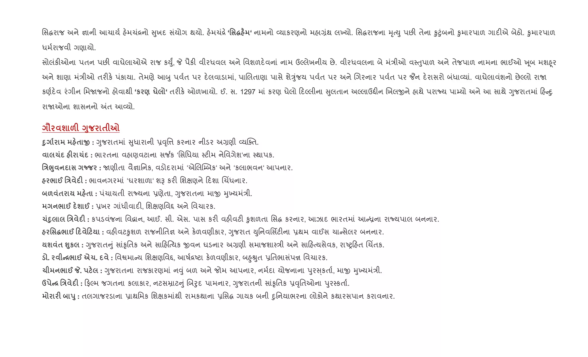 િસgરાજ અને ¶ાની આચાય+ હ.મચં[નો ુખદ સંયોગ થયો. હ.મચં[. ‘' ~ Ï ‘ નામનો 2યાકરણનો મહા,ંથ લ‚યો. િસgરાજના hૃbDુ પછ" તેના ‰ુ§ુંબનો ‰ુમારપાળ ગાદ"એ બેઠો. ‰ુમારપાળ
ધમ+રાજવી ગણાયો.
સોલંક"ઓના પતન પછ" વાઘેલાઓએ રાજ કDુF, P પૈક" વીરધવલ અને િવશળદ.વનાં નામ ઉŽલેખનીય છે. વીરધવલના બે મં/ીઓ વ4uુપાળ અને તેજપાળ નામના ભાઈઓ q ૂબ મશ²ૂર
અને શાણા મં/ીઓ તર"ક. પંકાયા. તેમણે આzુ પવ+ત પર દ.લવાડામાં, પાRલતાણા પાસે શેÖુંજય પવ+ત પર અને Rગરનાર પવ+ત પર ¦ન દ.રાસરો બંધા2યાં. વાઘેલાવંશનો છેŽલો રાU
કણ+દ.વ રંગીન િમUજનો હોવાથી ‘к ) u ‘ તર"ક. ઓળખાયો. ઈ. સ. 1297 માં કરણ ઘેલો દŽલીના ુલતાન અŽલાઉ£"ન Rખલxને હાથે પરાNય પા’યો અને આ સાથે Yુજરાતમાં હ nુ
રાUઓના શાસનનો =ત આ2યો.
= ш &F <8 $ 7
D8 $ O : Yુજરાતમાં ુધારાની 6;ૃિ1 કરનાર નીડર અ,ણી 2યCaત.
1 F 1 : ભારતના વહાણવટાના સ¼ક ‘િસિધયા 4ટ"મ નેિવગેશ‘ના 4થાપક.
'E¨8 n : Uણીતા વૈ¶ાિનક, વડોદરામાં ‘એRલ“’બક‘ અને ‘કલાભવન‘ આપનાર.
/ @ 'E F : ભાવનગરમાં ‘ઘરશાળા‘ શB કર" િશkણને દશા Rચ‘ધનાર.
& $ $ : પંચાયતી રાNયના 6ણેતા, Yુજરાતના માx hુ‚યમં/ી.
/ @ ш @ : 6ખર ગાંધીવાદ", િશkણિવ£ અને િવચારક.
1D8 'E F : કપડવંજના િવ‡ાન, આઈ. સી. એસ. પાસ કર" વહ"વટ" ‰ુશળતા િસg કરનાર, આઝાદ ભારતમાં આ êના રાNયપાલ બનનાર.
' ~/ @ 0 0 : વહ"વટ‰ુશળ રાજનીિત¶ અને ક.ળવણીકાર, Yુજરાત Dુિનવિસfટ"ના 6થમ વાઈસ ચા સેલર બનનાર.
ш $ ›8к : Yુજરાત ું સાં‰ૃિતક અને સા હ{bયક xવન ઘડનાર અ,ણી સમાજશા4/ી અને સા હbયસેવક, રાAy હત Rચ‘તક.
. C[/ @ e1. : િવSમા ય િશkણિવ£, આષ+[Aટા ક.ળવણીકાર, બ²ુÊુત 6િતભાસંપr િવચારક.
1 / @ _. : Yુજરાતના રાજકારણમાં ન;ું બળ અને જોમ આપનાર, નમ+દા યોજનાના dુર ્કતા+, માx hુ‚યમં/ી.
d C[ 'E F : ફŽમ જગતના કલાકાર, નટસŸાટ ું Rબoુદ પામનાર, Yુજરાતની સાં‰ૃિતક 6;ૃિતઓના dુર4કતા+.
F s8 : તલગાજરડાના 6ાથિમક િશkકમાંથી રામકથાના 6િસg ગાયક બની nુિનયાભરના લોકોને કથારસપાન કરાવનાર.
 
