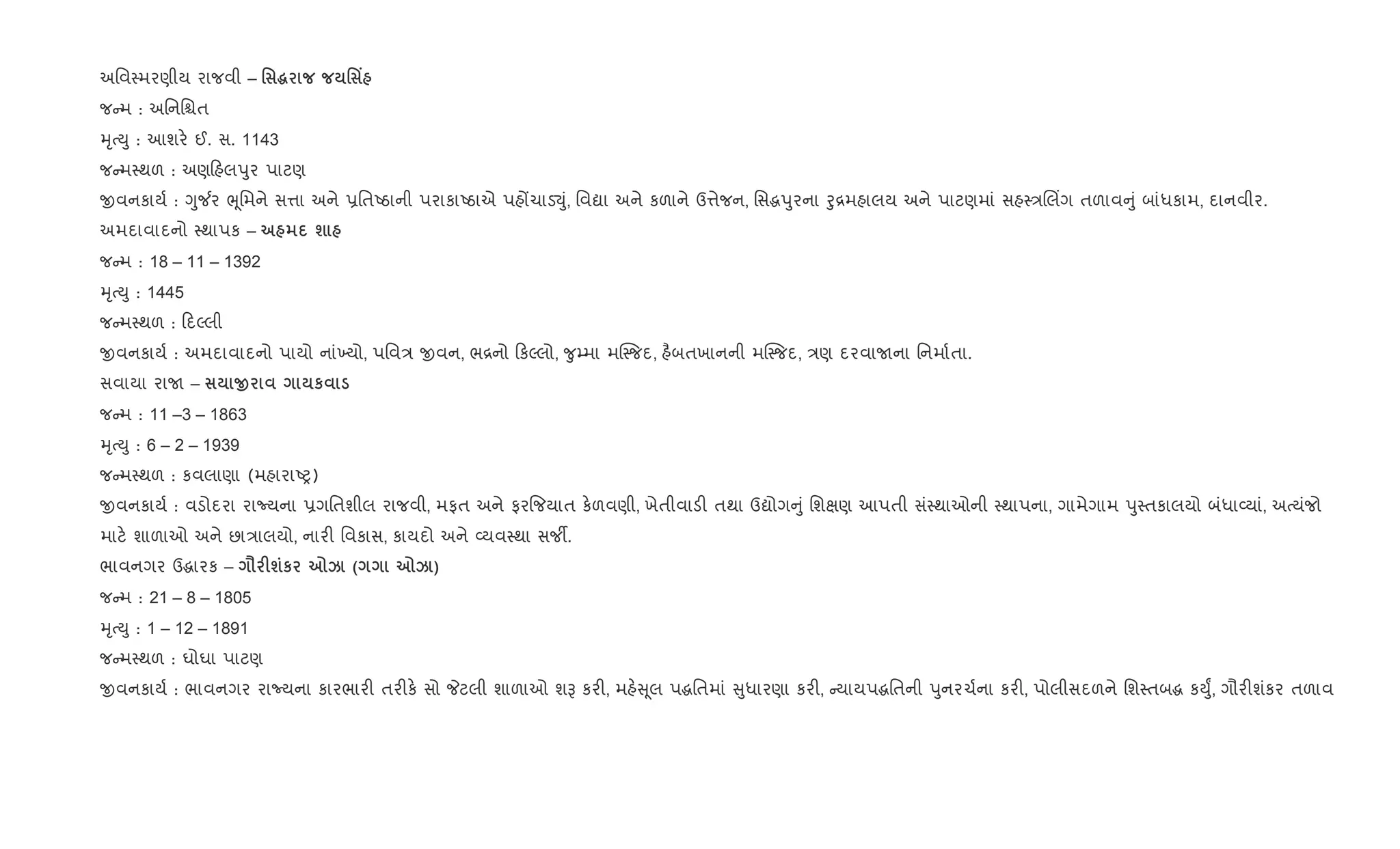અિવ4મરણીય રાજવી – ' ~ ' Y
જ મ : અિનિµત
hૃbDુ : આશર. ઈ. સ. 1143
જ મ4થળ : અણ હલdુર પાટણ
xવનકાય+ : Yુ¼ર eૂિમને સ1ા અને 6િતAઠાની પરાકાAઠાએ પહjચાડ¬ું, િવˆા અને કળાને ઉ1ેજન, િસgdુરના oુ[મહાલય અને પાટણમાં સહ4/Rલ‘ગ તળાવ ું બાંધકામ, દાનવીર.
અમદાવાદનો 4થાપક – ш
જ મ : 18 – 11 – 1392
hૃbDુ : 1445
જ મ4થળ : દŽલી
xવનકાય+ : અમદાવાદનો પાયો નાં‚યો, પિવ/ xવન, ભ[નો કŽલો, ?ુ’મા મC4જદ, હ½બતખાનની મC4જદ, /ણ દરવાUના િનમા+તા.
સવાયા રાU – O к
જ મ : 11 –3 – 1863
hૃbDુ : 6 – 2 – 1939
જ મ4થળ : કવલાણા (મહારાAy)
xવનકાય+ : વડોદરા રાNયના 6ગિતશીલ રાજવી, મફત અને ફર{જયાત ક.ળવણી, ખેતીવાડ" તથા ઉˆોગ ું િશkણ આપતી સં4થાઓની 4થાપના, ગામેગામ dુ4તકાલયો બંધા2યાં, અbયંજો
માટ. શાળાઓ અને છા/ાલયો, નાર" િવકાસ, કાયદો અને 2યવ4થા સજº.
ભાવનગર ઉgારક – = Fшк 7k ( 7k )
જ મ : 21 – 8 – 1805
hૃbDુ : 1 – 12 – 1891
જ મ4થળ : ઘોઘા પાટણ
xવનકાય+ : ભાવનગર રાNયના કારભાર" તર"ક. સો Pટલી શાળાઓ શB કર", મહ. ૂલ પgિતમાં ુધારણા કર", યાયપgિતની dુનરચ+ના કર", પોલીસદળને િશ4તબg કDુF, ગૌર"શંકર તળાવ
 
