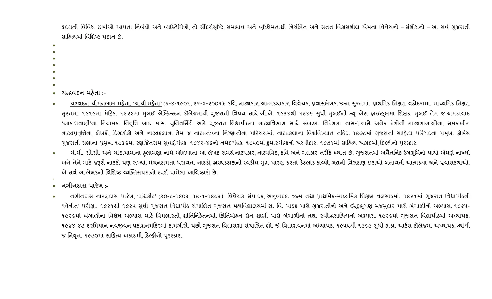 Àદયની િવિવધ છબીઓ આપતા િનબંધો અને 2યCaતRચ/ો, તો સ¹દય+ ૃAટ, સમભાવ અને zુ“iધમતાથી િનયંિ/ત અને સતત િવકાસશીલ એમના િવવેચનો – સંશોધનો – આ સવ+ Yુજરાતી
સા હbયમાં િવિશAટ 6દાન છે.
•
•
•
•
•
•
•
• 1C[ $ :-
• ચં[વદન ચીમનલાલ મહ.તા, ‘ચં.ચી.મહ.તા’ (૬-૪-૧૯૦૧, ૨૨-૪-૨૦૦૧): કિવ, નાટ¸કાર, આbમકથાકાર, િવવેચક, 6વાસલેખક. જ મ ુરતમાં. 6ાથિમક િશkણ વડોદરામાં. માiયિમક િશkણ
ુરતમાં. ૧૯૧૯માં મે yક. ૧૯૨૪માં hુંબઈ એŽફ 4ટન કૉલેજમાંથી Yુજરાતી િવષય સાથે બી.એ. ૧૯૩૩થી ૧૯૩૬ ુધી hુંબઈની Dૂ એરા હાઈ4‰ૂલમાં િશkક. hુંબઈ તેમ જ અમદાવાદ
‘આકાશવાણી’ના િનયામક. િન;ૃિ1 બાદ મ.સ. Dુિનવિસfટ" અને Yૂજરાત િવˆાપીઠના નાટ¸િવભાગ સાથે સંલŠન. િવદ.શના વાસ-6વાસે અનેક દ.શોની નાટ¸શાળાઓના, સમકાલીન
નાટ¸6;ૃિ1ના, લેખકો, દŠદશ+કો અને નાટ¸કલાના તેમ જ નાટ¸તં/ના િનAણાતોના પ રચયમાં. નાટ¸કલાના િવSિવ‚યાત ત•‡દ. ૧૯૭૮માં Yુજરાતી સા હbય પ રષદના 6hુખ. ફૉબ+સ
Yુજરાતી સભાના 6hુખ. ૧૯૩૬માં રણ{જતરામ ુવણ+ચં[ક. ૧૯૪૨-૪૬નો નમ+દચં[ક. ૧૯૫૦માં ‰ુમારચં[કનો અ4વીકાર. ૧૯૭૧માં સા હbય અકાદમી, દŽહ"નો dુર4કાર.
• ચં.ચી., સી.સી. અને ચાંદામામાના ²ુલામણા નામે ઓળખાતા આ લેખક સમથ+ નાટ¸કાર, નાટ¸િવદ, કિવ અને ગˆકાર તર"ક. ‚યાત છે. Yુજરાતમાં અવૈતિનક રંગeૂિમનો પાયો એમણે ના‚યો
અને તેને માટ. જBર" નાટકો પણ લ‚યાં. મંચનkમતા ધરાવતાં નાટકો, હા4યકટાkની 4વક"ય hુ[ા ધારણ કરતાં ક.ટલાંક કા2યો, ગˆની િવલkણ છટાઓ બતાવતી આbમકથા અને 6વાસકથાઓ.
એ સવ+ આ લેખકની િવિશAટ 2યCaતસંપદાનો 4પશ+ પામેલા આિવAકારો છે.
•
• х :-
• નગીનદાસ નારણદાસ પાર.ખ, ‘,ંથક"ટ’ (૩૦-૮-૧૯૦૩, ૧૯-૧-૧૯૯૩): િવવેચક, સંપાદક, અ ુવાદક. જ મ તથા 6ાથિમક-માiયિમક િશkણ વલસાડમાં. ૧૯૨૧માં Yૂજરાત િવˆાપીઠની
‘િવનીત’ પર"kા. ૧૯૨૧થી ૧૯૨૫ ુધી Yૂજરાત િવˆાપીઠ સંચાRલત Yુજરાત મહાિવˆાલયમાં રા. િવ. પાઠક પાસે Yુજરાતીનો અને ઈ nુeૂષણ મજhુદાર પાસે બંગાળ"નો અ¢યાસ. ૧૯૨૫-
૧૯૨૬માં બંગાળ"ના િવશેષ અ¢યાસ માટ. િવSભારતી, શાંિતિનક.તનમાં. Rkિતમોહન સેન શાtી પાસે બંગાળ"નો તથા રવી [સા હbયનો અ¢યાસ. ૧૯૨૬માં Yૂજરાત િવˆાપીઠમાં અiયાપક.
૧૯૪૪-૪૭ દરિમયાન નવxવન 6કાશનમં દરમાં કામગીર". પછ" Yુજરાત િવˆાસભા સંચાRલત ભો. P. િવˆાભવનમાં અiયાપક. ૧૯૫૫થી ૧૯૬૯ ુધી હ.કા. આટ+સ કૉલેજમાં અiયાપક. bયાંથી
જ િન;ૃ1. ૧૯૭૦માં સા હbય અકાદમી, દŽહ"નો dુર4કાર.
 