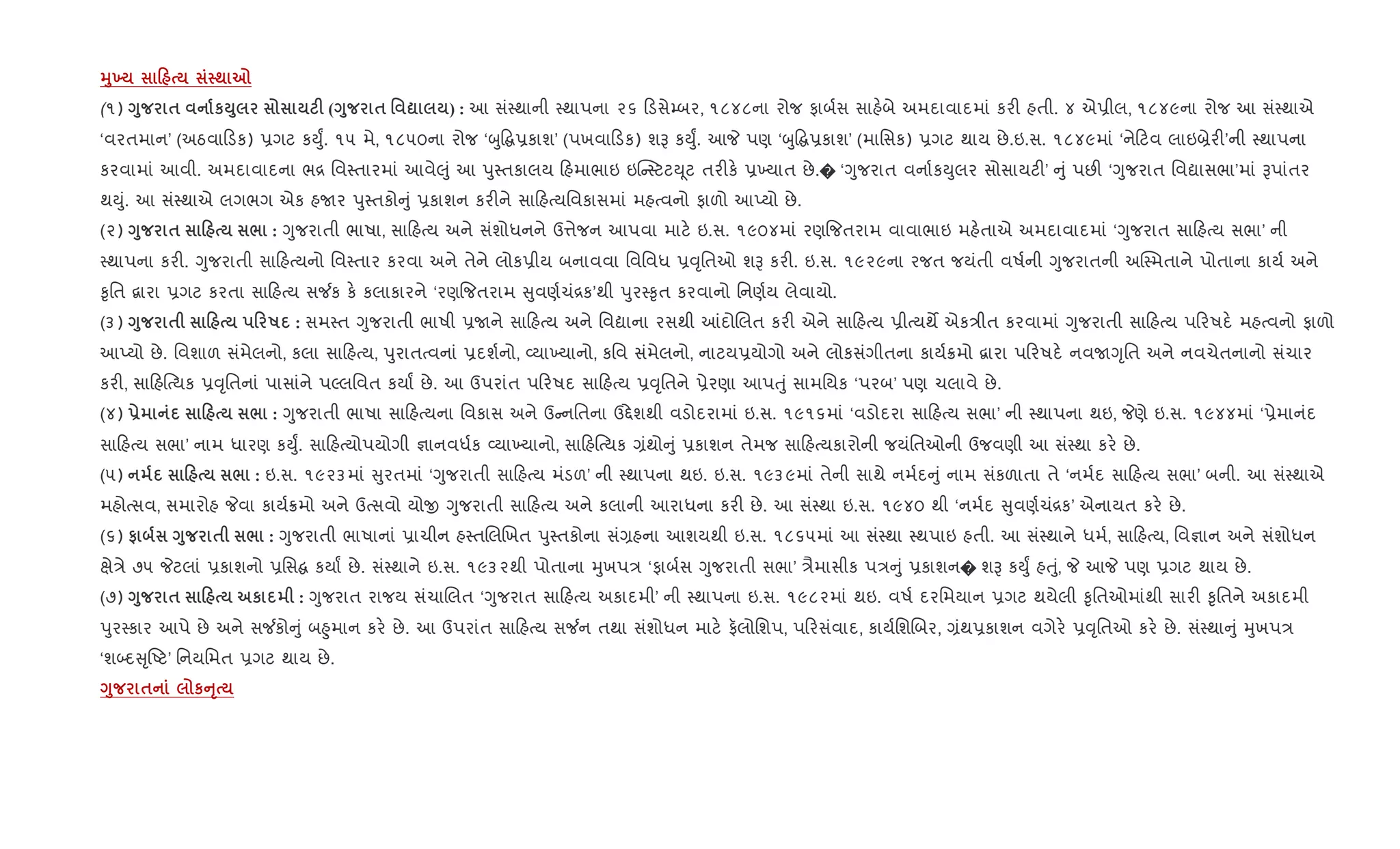 389 0 ; 7
(૧) <8 $ кM8 F (<8 $ ' ? ) : આ સં4થાની 4થાપના ૨૬ ડસે’બર, ૧૮૪૮ના રોજ ફાબ+સ સાહ.બે અમદાવાદમાં કર" હતી. ૪ એ6ીલ, ૧૮૪૯ના રોજ આ સં4થાએ
‘વરતમાન’ (અઠવા ડક) 6ગટ કDુF. ૧૫ મે, ૧૮૫૦ના રોજ ‘zુ• 6કાશ’ (પખવા ડક) શB કDુF. આP પણ ‘zુ• 6કાશ’ (માિસક) 6ગટ થાય છે.ઇ.સ. ૧૮૪૯માં ‘ને ટવ લાઇ˜ેર"’ની 4થાપના
કરવામાં આવી. અમદાવાદના ભ[ િવ4તારમાં આવે}ું આ dુ4તકાલય હમાભાઇ ઇ“ 4ટટD ૂટ તર"ક. 6‚યાત છે.� ‘Yુજરાત વના+કDુલર સોસાયટ"’ ું પછ" ‘Yુજરાત િવˆાસભા’માં Bપાંતર
થDું. આ સં4થાએ લગભગ એક હUર dુ4તકો ું 6કાશન કર"ને સા હbયિવકાસમાં મહbવનો ફાળો આEયો છે.
(૨) <8 $ 0 / : Yુજરાતી ભાષા, સા હbય અને સંશોધનને ઉ1ેજન આપવા માટ. ઇ.સ. ૧૯૦૪માં રણ{જતરામ વાવાભાઇ મહ.તાએ અમદાવાદમાં ‘Yુજરાત સા હbય સભા’ ની
4થાપના કર". Yુજરાતી સા હbયનો િવ4તાર કરવા અને તેને લોક6ીય બનાવવા િવિવધ 6;ૃિતઓ શB કર". ઇ.સ. ૧૯૨૯ના રજત જયંતી વષ+ની Yુજરાતની અC4મતાને પોતાના કાય+ અને
‰ૃિત ‡ારા 6ગટ કરતા સા હbય સ¼ક ક. કલાકારને ‘રણ{જતરામ ુવણ+ચં[ક’થી dુર4‰ૃત કરવાનો િનણ+ય લેવાયો.
(૩) <8 $ 0 0 R : સમ4ત Yુજરાતી ભાષી 6Uને સા હbય અને િવˆાના રસથી ]દોRલત કર" એને સા હbય 6ીbયથM એક/ીત કરવામાં Yુજરાતી સા હbય પ રષદ. મહbવનો ફાળો
આEયો છે. િવશાળ સંમેલનો, કલા સા હbય, dુરાતbવનાં 6દશ+નો, 2યા‚યાનો, કિવ સંમેલનો, નાટય6યોગો અને લોકસંગીતના કાય+8મો ‡ારા પ રષદ. નવUYૃિત અને નવચેતનાનો સંચાર
કર", સા હ{bયક 6;ૃિતનાં પાસાંને પŽલિવત કયાF છે. આ ઉપરાંત પ રષદ સા હbય 6;ૃિતને 6ેરણા આપuું સામિયક ‘પરબ’ પણ ચલાવે છે.
(૪) - 0 / : Yુજરાતી ભાષા સા હbયના િવકાસ અને ઉ નિતના ઉ£ેશથી વડોદરામાં ઇ.સ. ૧૯૧૬માં ‘વડોદરા સા હbય સભા’ ની 4થાપના થઇ, Pણે ઇ.સ. ૧૯૪૪માં ‘6ેમાનંદ
સા હbય સભા’ નામ ધારણ કDુF. સા હbયોપયોગી ¶ાનવધ+ક 2યા‚યાનો, સા હ{bયક ,ંથો ું 6કાશન તેમજ સા હbયકારોની જયંિતઓની ઉજવણી આ સં4થા કર. છે.
(૫) 0 / : ઇ.સ. ૧૯૨૩માં ુરતમાં ‘Yુજરાતી સા હbય મંડળ’ ની 4થાપના થઇ. ઇ.સ. ૧૯૩૯માં તેની સાથે નમ+દ ું નામ સંકળાતા તે ‘નમ+દ સા હbય સભા’ બની. આ સં4થાએ
મહોbસવ, સમારોહ Pવા કાય+8મો અને ઉbસવો યોx Yુજરાતી સા હbય અને કલાની આરાધના કર" છે. આ સં4થા ઇ.સ. ૧૯૪૦ થી ‘નમ+દ ુવણ+ચં[ક’ એનાયત કર. છે.
(૬) # <8 $ / : Yુજરાતી ભાષાનાં 6ાચીન હ4તRલRખત dુ4તકોના સં,હના આશયથી ઇ.સ. ૧૮૬૫માં આ સં4થા 4થપાઇ હતી. આ સં4થાને ધમ+, સા હbય, િવ¶ાન અને સંશોધન
kે/ે ૭૫ Pટલાં 6કાશનો 6િસ કયાF છે. સં4થાને ઇ.સ. ૧૯૩૨થી પોતાના hુખપ/ ‘ફાબ+સ Yુજરાતી સભા’ /ૈમાસીક પ/ ું 6કાશન� શB કDુF હuું, P આP પણ 6ગટ થાય છે.
(૭) <8 $ 0 к : Yુજરાત રાજય સંચાRલત ‘Yુજરાત સા હbય અકાદમી’ ની 4થાપના ઇ.સ. ૧૯૮૨માં થઇ. વષ+ દરિમયાન 6ગટ થયેલી ‰ૃિતઓમાંથી સાર" ‰ૃિતને અકાદમી
dુર4કાર આપે છે અને સ¼કો ું બ²ુમાન કર. છે. આ ઉપરાંત સા હbય સ¼ન તથા સંશોધન માટ. ફલોિશપ, પ રસંવાદ, કાય+િશRબર, ,ંથ6કાશન વગેર. 6;ૃિતઓ કર. છે. સં4થા ું hુખપ/
‘શ•દ ૃAટ’ િનયિમત 6ગટ થાય છે.
<8 $ кAT
 