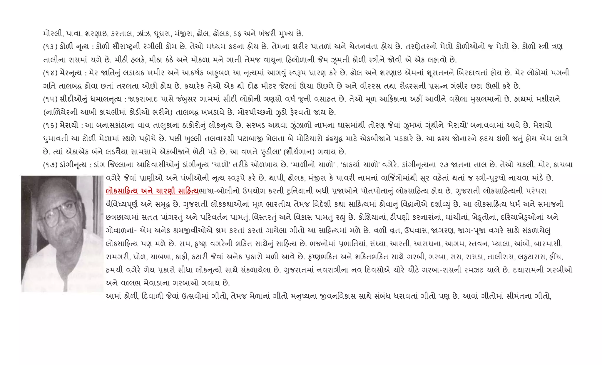 મોરલી, પાવા, શરણાઇ, કરતાલ, ઝાંઝ, · ૂઘરા, મંxરા, ઢોલ, ઢોલક, ડફ અને ખંજર" hુ‚ય છે.
(૧૩) к &F AT : કોળ" સૌરાAyની રંગીલી કોમ છે. તેઓ મiયમ કદના હોય છે. તેમના શર"ર પાતળાં અને ચેતનવંતા હોય છે. તરણેતરનો મેળો કોળ"ઓનો જ મેળો છે. કોળ" 4/ી /ણ
તાલીના રાસમાં ચગે છે. મીઠ" હલક., મીઠા કંઠ. અને મોકળા મને ગાતી તેમજ વાDુના હલોળાની Pમ Òમતી કોળ" 4/ીને જોવી એ એક લહાવો છે.
(૧૪) AT : મેર Uિત ું લડાયક ખમીર અને આકષ+ક બા²ુબળ આ ૃbયમાં આગ;ું 4વBપ ધારણ કર. છે. ઢોલ અને શરણાઇ એમનાં Ãૂરાતનને Rબરદાવતાં હોય છે. મેર લોકોમાં પગની
ગિત તાલબ હોવા છતાં તરલતા ઓછ" હોય છે. કયાર.ક તેઓ એક થી દોઢ મીટર Pટલાં šચા ઊછળે છે અને વીરરસ તથા રૌ[રસની 6સ ન ગંભીર છટા ઊભી કર. છે.
(૧૫) F7A8 * AT : Uફરાબાદ પાસે જ ંzુસર ગામમાં સીદ" લોકોની /ણસો વષ+ ?ૂની વસાહત છે. તેઓ hૂળ આ °કાના અહ€ આવીને વસેલા hુસલમાનો છે. હાથમાં મશીરાને
(નાRળયેરની આખી કાચલીમાં કોડ"ઓ ભર"ને) તાલબ ખખડાવે છે. મોરપી`છનો Ïડો ફ.રવતો Uય છે.
(૧૬) : આ બનાસકાંઠાના વાવ તા}ુકાના ઠાકોરો ું લોક ૃbય છે. સરખડ અથવા Òંઝાળ" નામના ઘાસમાંથી તોરણ Pવાં Òમખાં Yૂંથીને ‘મેરાયો’ બનાવવામાં આવે છે. મેરાયો
·ુમાવતી આ ટોળ" મેળામાં 4થળે પહjચે છે. પછ" qુŽલી તલવારથી પટાબાx ખેલતા બે મો ટયારો ‡ં‡Dુ માટ. એકબીUને પડકાર. છે. આ [¤ય જોનારને Üદય થંભી જuું હોય એમ લાગે
છે. bયાં એકાએક બંને લડવૈયા સામસામે એકબીUને ભેટ" પડ. છે. આ વખતે ‘²ુડ"લા’ (શૌય+ગાન) ગવાય છે.
(૧૭) AT : ડાંગ {જŽલાના આ દવાસીઓ ું ડાંગી ૃbય ‘ચાળો’ તર"ક. ઓળખાય છે. ‘માળ"નો ચાળો’ , ‘ઠાકયા+ ચાળો’ વગેર.. ડાંગી ૃbયના ૨૭ Uતના તાલ છે. તેઓ ચકલી, મોર, કાચબા
વગેર. Pવાં 6ાણીઓ અને પંખીઓની ૃbય 4વBપે કર. છે. થાપી, ઢોલક, મંxરા ક. પાવર" નામનાં વા{જ‘/ોમાંથી ૂર વહ.તાં થતાં જ 4/ી-dુoુષો નાચવા માંડ. છે.
к 0 1 ) 0 ભાષા-બોલીનો ઉપયોગ કરતી nુિનયાની બધી 6Uઓને પોતપોતા ું લોકસા હbય હોય છે. Yુજરાતી લોકસા હbયની પરંપરા
વૈિવiયd ૂણ+ અને સhૃ છે. Yુજરાતી લોકકથાઓનાં hૂળ ભારતીય તેમજ િવદ.શી કથા સા હbયમાં હોવા ું િવ‡ાનોએ દશા+2Dું છે. આ લોકસા હbય ધમ+ અને સમાજની
છ/છાયામાં સતત પાંગરuું અને પ રવત+ન પામuું, િવ4તરuું અને િવકાસ પામuું રpું છે. કોિશયાનાં, ટ"પણી કરનારાંનાં, ઘાંચીનાં, ખે•ૂતોનાં, દ રયાખે•ુઓનાં અને
ગોવાળનાં- એમ અનેક lમxવીઓએ lમ કરતાં કરતાં ગાયેલા ગીતો આ સા હbયમાં મળે છે. વળ" Èત, ઉપવાસ, Uગરણ, Uગ-d ૂU વગર. સાથે સંકળાયે}ું
લોકસા હbય પણ મળે છે. રામ, ‰ૃAણ વગર.ની ભ કત સાથે ું સા હbય છે. ભજનોમાં 6ભાિતયાં, સંiયા, આરતી, આરાધના, આગમ, 4તવન, Eયાલા, ]બો, બારમાસી,
રામગર", ધોળ, ચાબખા, કાફ", કટાર" Pવાં અનેક 6કારો મળ" આવે છે. ‰ૃAણભ કત અને શ કતભ કત સાથે ગરબી, ગરબા, રાસ, રાસડા, તાલીરાસ, લ‰ુટારાસ, હ€ચ,
હમચી વગેર. ગેય 6કારો સીધા લોક ૃbયો સાથે સંકળાયેલા છે. Yુજરાતમાં નવરા/ીના નવ દવસોએ ચોર. ચૌટ. ગરબા-રાસની રમઝટ ચાલે છે. દયારામની ગરબીઓ
અને વŽલભ મેવાડાના ગરબાઓ ગવાય છે.
આમાં હોળ", દવાળ" Pવાં ઉbસવોમાં ગીતો, તેમજ મેળાનાં ગીતો મ ુAયના xવનિવકાસ સાથે સંબંધ ધરાવતાં ગીતો પણ છે. આવાં ગીતોમાં સીમંતના ગીતો,
 