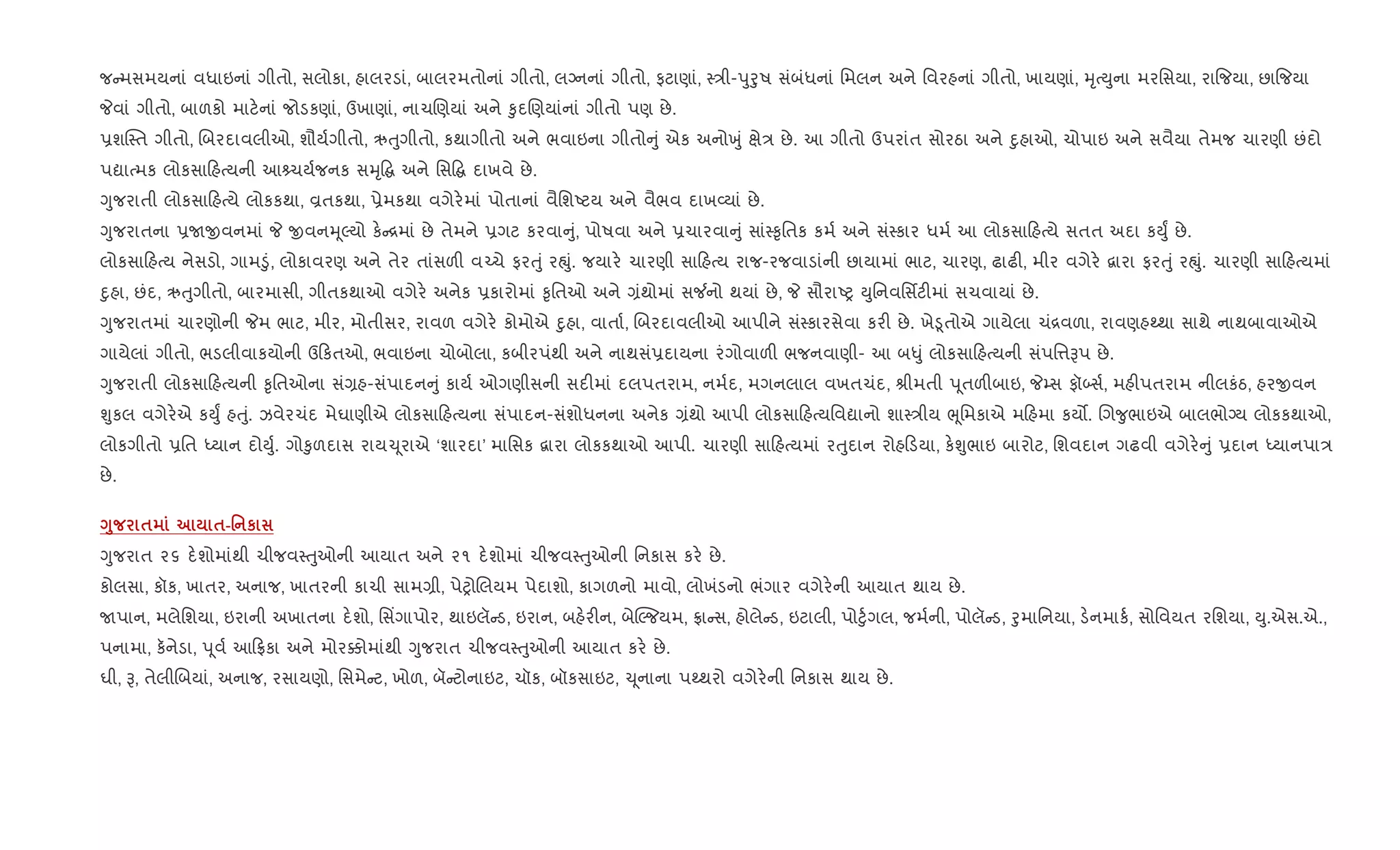 જ મસમયનાં વધાઇનાં ગીતો, સલોકા, હાલરડાં, બાલરમતોનાં ગીતો, લŠનનાં ગીતો, ફટાણાં, 4/ી-dુoુષ સંબંધનાં િમલન અને િવરહનાં ગીતો, ખાયણાં, hૃbDુના મરિસયા, રા{જયા, છા{જયા
Pવાં ગીતો, બાળકો માટ.નાં જોડકણાં, ઉખાણાં, નાચRણયાં અને ‰ુદRણયાંનાં ગીતો પણ છે.
6શC4ત ગીતો, Rબરદાવલીઓ, શૌય+ગીતો, ઋuુગીતો, કથાગીતો અને ભવાઇના ગીતો ું એક અનોqું kે/ છે. આ ગીતો ઉપરાંત સોરઠા અને nુહાઓ, ચોપાઇ અને સવૈયા તેમજ ચારણી છંદો
પˆાbમક લોકસા હbયની આ ચય+જનક સhૃ• અને િસ• દાખવે છે.
Yુજરાતી લોકસા હbયે લોકકથા, Èતકથા, 6ેમકથા વગેર.માં પોતાનાં વૈિશAટય અને વૈભવ દાખ2યાં છે.
Yુજરાતના 6Uxવનમાં P xવનhૂŽયો ક. [માં છે તેમને 6ગટ કરવા ું, પોષવા અને 6ચારવા ું સાં4‰ૃિતક કમ+ અને સં4કાર ધમ+ આ લોકસા હbયે સતત અદા કDુF છે.
લોકસા હbય નેસડો, ગામ•ું, લોકાવરણ અને તેર તાંસળ" વ`ચે ફરuું રpું. જયાર. ચારણી સા હbય રાજ-રજવાડાંની છાયામાં ભાટ, ચારણ, ઢાઢ", મીર વગેર. ‡ારા ફરuું રpું. ચારણી સા હbયમાં
nુહા, છંદ, ઋuુગીતો, બારમાસી, ગીતકથાઓ વગેર. અનેક 6કારોમાં ‰ૃિતઓ અને ,ંથોમાં સ¼નો થયાં છે, P સૌરાAy Dુિનવિસfટ"માં સચવાયાં છે.
Yુજરાતમાં ચારણોની Pમ ભાટ, મીર, મોતીસર, રાવળ વગેર. કોમોએ nુહા, વાતા+, Rબરદાવલીઓ આપીને સં4કારસેવા કર" છે. ખે•ૂતોએ ગાયેલા ચં[વળા, રાવણહwથા સાથે નાથબાવાઓએ
ગાયેલાં ગીતો, ભડલીવાકયોની ઉ કતઓ, ભવાઇના ચોબોલા, કબીરપંથી અને નાથસં6દાયના રંગોવાળ" ભજનવાણી- આ બ–ું લોકસા હbયની સંપિ1Bપ છે.
Yુજરાતી લોકસા હbયની ‰ૃિતઓના સં,હ-સંપાદન ું કાય+ ઓગણીસની સદ"માં દલપતરામ, નમ+દ, મગનલાલ વખતચંદ, lીમતી d ૂતળ"બાઇ, P’સ ફૉ•સ+, મહ"પતરામ નીલકંઠ, હરxવન
Ãુકલ વગેર.એ કDુF હuું. ઝવેરચંદ મેઘાણીએ લોકસા હbયના સંપાદન-સંશોધનના અનેક ,ંથો આપી લોકસા હbયિવˆાનો શા4/ીય eૂિમકાએ મ હમા કય•. Rગ?ુભાઇએ બાલભોŠય લોકકથાઓ,
લોકગીતો 6િત iયાન દોDુ+. ગો‰ુળદાસ રાય‹ ૂરાએ ‘શારદા’ માિસક ‡ારા લોકકથાઓ આપી. ચારણી સા હbયમાં રuુદાન રોહ ડયા, ક.Ãુભાઇ બારોટ, િશવદાન ગઢવી વગેર. ું 6દાન iયાનપા/
છે.
<8 $ $-' к
Yુજરાત ૨૬ દ.શોમાંથી ચીજવ4uુઓની આયાત અને ૨૧ દ.શોમાં ચીજવ4uુઓની િનકાસ કર. છે.
કોલસા, કૉક, ખાતર, અનાજ, ખાતરની કાચી સામ,ી, પેyોRલયમ પેદાશો, કાગળનો માવો, લોખંડનો ભંગાર વગેર.ની આયાત થાય છે.
Uપાન, મલેિશયા, ઇરાની અખાતના દ.શો, િસ‘ગાપોર, થાઇલૅ ડ, ઇરાન, બહ.ર"ન, બેøŽજયમ, °ા સ, હોલે ડ, ઇટાલી, પો§ુ+ગલ, જમ+ની, પોલૅ ડ, oુમાિનયા, ડ.નમાક+, સોિવયત રિશયા, Dુ.એસ.એ.,
પનામા, કનેડા, d ૂવ+ આ °કા અને મોર¥ોમાંથી Yુજરાત ચીજવ4uુઓની આયાત કર. છે.
ઘી, B, તેલીRબયાં, અનાજ, રસાયણો, િસમે ટ, ખોળ, બૅ ટોનાઇટ, ચૉક, બૉકસાઇટ, ‹ ૂનાના પwથરો વગેર.ની િનકાસ થાય છે.
 