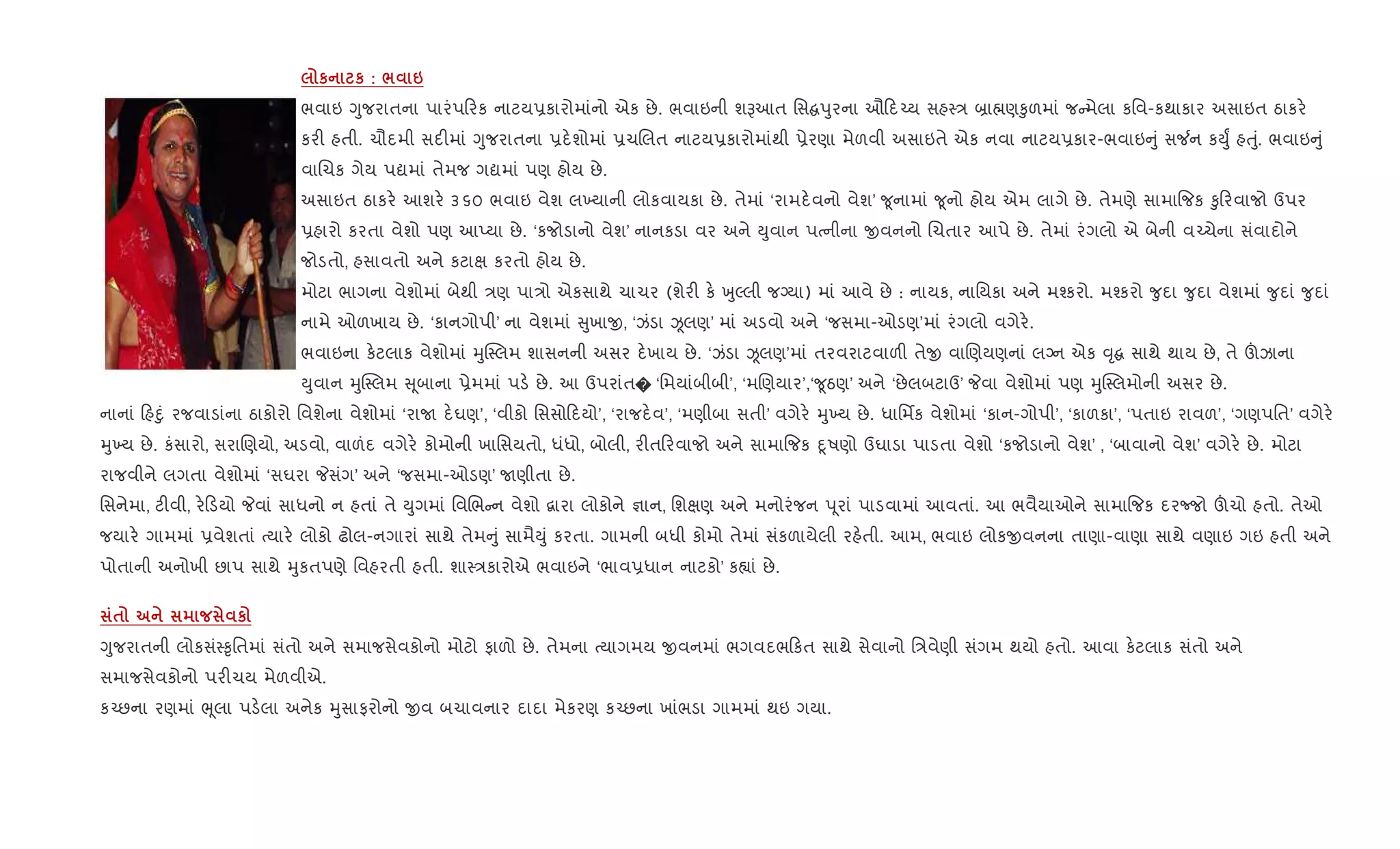 к к : / 6
ભવાઇ Yુજરાતના પારંપ રક નાટય6કારોમાંનો એક છે. ભવાઇની શBઆત િસ dુરના ઔ દ`ય સહ4/ ˜ા×ણ‰ુળમાં જ મેલા કિવ-કથાકાર અસાઇત ઠાકર.
કર" હતી. ચૌદમી સદ"માં Yુજરાતના 6દ.શોમાં 6ચRલત નાટય6કારોમાંથી 6ેરણા મેળવી અસાઇતે એક નવા નાટય6કાર-ભવાઇ ું સ¼ન કDુF હuું. ભવાઇ ું
વાRચક ગેય પˆમાં તેમજ ગˆમાં પણ હોય છે.
અસાઇત ઠાકર. આશર. ૩૬૦ ભવાઇ વેશ લ‚યાની લોકવાયકા છે. તેમાં ‘રામદ.વનો વેશ’ ?ૂનામાં ?ૂનો હોય એમ લાગે છે. તેમણે સામા{જક ‰ુ રવાજો ઉપર
6હારો કરતા વેશો પણ આEયા છે. ‘કજોડાનો વેશ’ નાનકડા વર અને Dુવાન પbનીના xવનનો Rચતાર આપે છે. તેમાં રંગલો એ બેની વ`ચેના સંવાદોને
જોડતો, હસાવતો અને કટાk કરતો હોય છે.
મોટા ભાગના વેશોમાં બેથી /ણ પા/ો એકસાથે ચાચર (શેર" ક. qુŽલી જŠયા) માં આવે છે : નાયક, નાિયકા અને મ¤કરો. મ¤કરો ?ુદા ?ુદા વેશમાં ?ુદાં ?ુદાં
નામે ઓળખાય છે. ‘કાનગોપી’ ના વેશમાં ુખાx, ‘ઝંડા Òલણ’ માં અડવો અને ‘જસમા-ઓડણ’માં રંગલો વગેર..
ભવાઇના ક.ટલાક વેશોમાં hુC4લમ શાસનની અસર દ.ખાય છે. ‘ઝંડા Òલણ’માં તરવરાટવાળ" તેx વાRણયણનાં લŠન એક ;ૃ સાથે થાય છે, તે šઝાના
Dુવાન hુC4લમ ૂબાના 6ેમમાં પડ. છે. આ ઉપરાંત� ‘િમયાંબીબી’, ‘મRણયાર’,‘?ૂઠણ’ અને ‘છેલબટાઉ’ Pવા વેશોમાં પણ hુC4લમોની અસર છે.
નાનાં હnું રજવાડાંના ઠાકોરો િવશેના વેશોમાં ‘રાU દ.ઘણ’, ‘વીકો િસસો દયો’, ‘રાજદ.વ’, ‘મણીબા સતી’ વગેર. hુ‚ય છે. ધાિમfક વેશોમાં ‘કાન-ગોપી’, ‘કાળકા’, ‘પતાઇ રાવળ’, ‘ગણપિત’ વગેર.
hુ‚ય છે. કંસારો, સરાRણયો, અડવો, વાળંદ વગેર. કોમોની ખાિસયતો, ધંધો, બોલી, ર"ત રવાજો અને સામા{જક nૂષણો ઉઘાડા પાડતા વેશો ‘કજોડાનો વેશ’ , ‘બાવાનો વેશ’ વગેર. છે. મોટા
રાજવીને લગતા વેશોમાં ‘સઘરા Pસંગ’ અને ‘જસમા-ઓડણ’ Uણીતા છે.
િસનેમા, ટ"વી, ર. ડયો Pવાં સાધનો ન હતાં તે Dુગમાં િવRભ ન વેશો ‡ારા લોકોને ¶ાન, િશkણ અને મનોરંજન d ૂરાં પાડવામાં આવતાં. આ ભવૈયાઓને સામા{જક દરcજો šચો હતો. તેઓ
જયાર. ગામમાં 6વેશતાં bયાર. લોકો ઢોલ-નગારાં સાથે તેમ ું સામૈDું કરતા. ગામની બધી કોમો તેમાં સંકળાયેલી રહ.તી. આમ, ભવાઇ લોકxવનના તાણા-વાણા સાથે વણાઇ ગઇ હતી અને
પોતાની અનોખી છાપ સાથે hુકતપણે િવહરતી હતી. શા4/કારોએ ભવાઇને ‘ભાવ6ધાન નાટકો’ ક™ાં છે.
$ к
Yુજરાતની લોકસં4‰ૃિતમાં સંતો અને સમાજસેવકોનો મોટો ફાળો છે. તેમના bયાગમય xવનમાં ભગવદભ કત સાથે સેવાનો િ/વેણી સંગમ થયો હતો. આવા ક.ટલાક સંતો અને
સમાજસેવકોનો પર"ચય મેળવીએ.
ક`છના રણમાં eૂલા પડ.લા અનેક hુસાફરોનો xવ બચાવનાર દાદા મેકરણ ક`છના ખાંભડા ગામમાં થઇ ગયા.
 