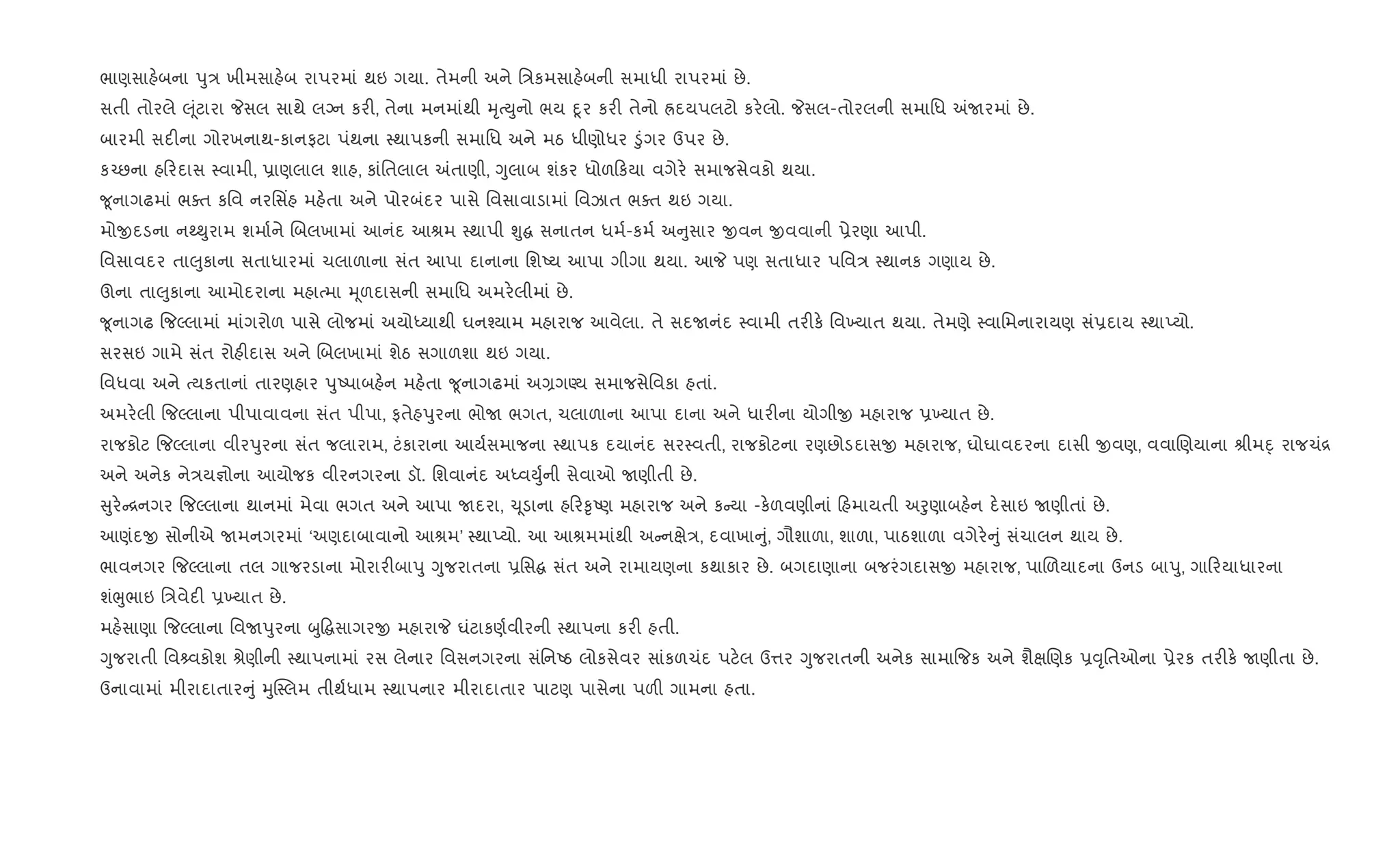 ભાણસાહ.બના dુ/ ખીમસાહ.બ રાપરમાં થઇ ગયા. તેમની અને િ/કમસાહ.બની સમાધી રાપરમાં છે.
સતી તોરલે } ૂંટારા Pસલ સાથે લŠન કર", તેના મનમાંથી hૃbDુનો ભય nૂર કર" તેનો Üદયપલટો કર.લો. Pસલ-તોરલની સમાિધ =Uરમાં છે.
બારમી સદ"ના ગોરખનાથ-કાનફટા પંથના 4થાપકની સમાિધ અને મઠ ધીણોધર •ુંગર ઉપર છે.
ક`છના હ રદાસ 4વામી, 6ાણલાલ શાહ, કાંિતલાલ =તાણી, Yુલાબ શંકર ધોળ કયા વગેર. સમાજસેવકો થયા.
?ૂનાગઢમાં ભaત કિવ નરિસ‘હ મહ.તા અને પોરબંદર પાસે િવસાવાડામાં િવઝાત ભaત થઇ ગયા.
મોxદડના નw¯ુરામ શમા+ને Rબલખામાં આનંદ આlમ 4થાપી Ãુ સનાતન ધમ+-કમ+ અ ુસાર xવન xવવાની 6ેરણા આપી.
િવસાવદર તા}ુકાના સતાધારમાં ચલાળાના સંત આપા દાનાના િશAય આપા ગીગા થયા. આP પણ સતાધાર પિવ/ 4થાનક ગણાય છે.
ઊના તા}ુકાના આમોદરાના મહાbમા hૂળદાસની સમાિધ અમર.લીમાં છે.
?ૂનાગઢ {જŽલામાં માંગરોળ પાસે લોજમાં અયોiયાથી ઘન¤યામ મહારાજ આવેલા. તે સદUનંદ 4વામી તર"ક. િવ‚યાત થયા. તેમણે 4વાિમનારાયણ સં6દાય 4થાEયો.
સરસઇ ગામે સંત રોહ"દાસ અને Rબલખામાં શેઠ સગાળશા થઇ ગયા.
િવધવા અને bયકતાનાં તારણહાર dુAપાબહ.ન મહ.તા ?ૂનાગઢમાં અ,ગÕય સમાજસેિવકા હતાં.
અમર.લી {જŽલાના પીપાવાવના સંત પીપા, ફતેહdુરના ભોU ભગત, ચલાળાના આપા દાના અને ધાર"ના યોગીx મહારાજ 6‚યાત છે.
રાજકોટ {જŽલાના વીરdુરના સંત જલારામ, ટંકારાના આય+સમાજના 4થાપક દયાનંદ સર4વતી, રાજકોટના રણછોડદાસx મહારાજ, ઘોઘાવદરના દાસી xવણ, વવાRણયાના lીમn્ રાજચં[
અને અનેક ને/ય¶ોના આયોજક વીરનગરના ડૉ. િશવાનંદ અiવDુ+ની સેવાઓ Uણીતી છે.
ુર. [નગર {જŽલાના થાનમાં મેવા ભગત અને આપા Uદરા, ‹ ૂડાના હ ર‰ૃAણ મહારાજ અને ક યા -ક.ળવણીનાં હમાયતી અoુણાબહ.ન દ.સાઇ Uણીતાં છે.
આણંદx સોનીએ Uમનગરમાં ‘અણદાબાવાનો આlમ’ 4થાEયો. આ આlમમાંથી અ નkે/, દવાખા ું, ગૌશાળા, શાળા, પાઠશાળા વગેર. ું સંચાલન થાય છે.
ભાવનગર {જŽલાના તલ ગાજરડાના મોરાર"બાdુ Yુજરાતના 6િસ સંત અને રામાયણના કથાકાર છે. બગદાણાના બજરંગદાસx મહારાજ, પાRળયાદના ઉનડ બાdુ, ગા રયાધારના
શંeુભાઇ િ/વેદ" 6‚યાત છે.
મહ.સાણા {જŽલાના િવUdુરના zુ• સાગરx મહારાP ઘંટાકણ+વીરની 4થાપના કર" હતી.
Yુજરાતી િવ વકોશ lેણીની 4થાપનામાં રસ લેનાર િવસનગરના સંિનAઠ લોકસેવર સાંકળચંદ પટ.લ ઉ1ર Yુજરાતની અનેક સામા{જક અને શૈkRણક 6;ૃિતઓના 6ેરક તર"ક. Uણીતા છે.
ઉનાવામાં મીરાદાતાર ું hુC4લમ તીથ+ધામ 4થાપનાર મીરાદાતાર પાટણ પાસેના પળ" ગામના હતા.
 