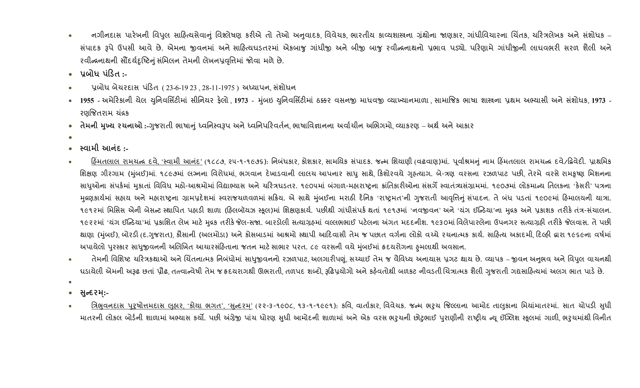 • નગીનદાસ પાર.ખની િવdુલ સા હbયસેવા ું િવ¤લેષણ કર"એ તો તેઓ અ ુવાદક, િવવેચક, ભારતીય કા2યશાtના ,ંથોના Uણકાર, ગાંધીિવચારના Rચ‘તક, ચ ર/લેખક અને સંશોધક –
સંપાદક Bપે ઉપસી આવે છે. એમના xવનમાં અને સા હbયઘડતરમાં એકબા?ુ ગાંધીx અને બીx બા?ુ રવી [નાથનો 6ભાવ પડ›ો. પ રણામે ગાંધીxની લાઘવભર" સરળ શૈલી અને
રવી [નાથની સ¹દય+nૃAટ ુંસંિમલન તેમની લેખન6;ૃિ1માં જોવા મળે છે.
• - * 0 $ :-
• 6બોધ બેચરદાસ પં ડત ( 23-6-19 23 , 28-11-1975 ) અiયાપન, સંશોધન
• 1955 - અમે રકાની યેલ Dુિનવિસfટ"માં સીિનયર ફ.લો , 1973 - hુંબઇ Dુિનવિસfટ"માં ઠ¥ર વસનx માધવx 2યા‚યાનમાળા , સામા{જક ભાષા શાtના 6થમ અ¢યાસી અને સંશોધક, 1973 -
રણ{જતરામ ચં[ક
• $ 389 1 7 :-Yુજરાતી ભાષા ું iવિન4વBપ અને iવિનપ રવત+ન, ભાષાિવ¶ાનના અવા+ચીન અRભગમો, 2યાકરણ – અથ+ અને આકાર
•
• :-
• હ‘મતલાલ રામચ [ દવે, ‘4વામી આનંદ’ (૧૮૮૭, ૨૫-૧-૧૯૭૬): િનબંધકાર, કોશકાર, સામિયક સંપાદક. જ મ િશયાણી (વઢવાણ)માં. dૂવા+lમ ું નામ હ‘મતલાલ રામચ [ દવે/•‡વેદ". 6ાથિમક
િશkણ ગીરગામ (hુંબઈ)માં. ૧૮૯૭માં લŠનના િવરોધમાં, ભગવાન દ.ખાડવાની લાલચ આપનાર સા–ુ સાથે, કશોરવયે Yૃહbયાગ. બે-/ણ વરસના રઝળપાટ પછ", તેરમે વરસે રામ‰ૃAણ િમશનના
સા–ુઓના સંપક+માં hુકાતાં િવિવધ મઠો-આlમોમાં િવˆા¢યાસ અને ચ ર/ઘડતર. ૧૯૦૫માં બંગાળ-મહારાAyના 8ાંિતકાર"ઓના સંસગM 4વાતં—યસં,ામમાં. ૧૯૦૭માં લોકમા ય િતલકના ‘ક.સર"’ પ/ના
hુ[ણકાય+માં સહાય અને મહારાAyના ,ામ6દ.શમાં 4વરાજચળવળમાં સ 8ય. એ સાથે hુંબઈના મરાઠ" દ½િનક ‘રાAyમત’ની Yુજરાતી આ;ૃિ1 ું સંપાદન. તે બંધ પડતાં ૧૯૦૯માં હમાલયની યા/ા.
૧૯૧૨માં િમિસસ એની બેસ ટ 4થાિપત પહાડ" શાળા ( હલબૉયઝ 4‰ૂલ)માં િશkણકાય+. પછ"થી ગાંધીસંપક+ થતાં ૧૯૧૭માં ‘નવxવન’ અને ‘યંગ ઈ ડયા’ના hુ[ક અને 6કાશક તર"ક. તં/-સંચાલન.
૧૯૨૨માં ‘યંગ ઈ ડયા’માં 6કાિશત લેખ માટ. hુ[ક તર"ક. Pલ-સU. બારડોલી સbયા,હમાં વŽલભભાઈ પટ.લના =ગત મદદનીશ. ૧૯૩૦માં િવલેપારલેના ઉપનગર સbયા,હ" તર"ક. Pલવાસ. તે પછ"
થાણા (hુંબઈ), બોરડ" (દ.Yુજરાત), કૌસાની (અલમોડા) અને કોસબાડમાં આlમો 4થાપી આ દવાસી તેમ જ પછાત વગ+ના લોકો વ`ચે રચનાbમક કાય+. સા હbય અકાદમી, દŽહ" ‡ારા ૧૯૬૯ના વષ+માં
અપાયેલો dુર4કાર સા–ુxવનની અRલRખત આચારસંહતાના જતન માટ. સાભાર પરત. ૮૯ વરસની વયે hુંબઈમાં Àદયરોગના ²ુમલાથી અવસાન.
• તેમની િવિશAટ ચ ર/કથાઓ અને Rચ‘તનાbમક િનબંધોમાં સા–ુxવનનો રઝળપાટ, અલગાર"પ«ું, સ`ચાઈ તેમ જ વૈિવiય અનાયાસ 6ગટ થાય છે. 2યાપક – xવન અ ુભવ અને િવdુલ વાચનથી
ઘડાયેલી એમની અBઢ છતાં 6ૌઢ, તbbવા વેષી તેમ જ Àદયરાગથી ઊભરાતી, તળપદ શ•દો, B ઢ6યોગો અને કહ.વતોથી બળકટ નીવડતી Rચ/ાbમક શૈલી Yુજરાતી ગˆસા હbયમાં અલગ ભાત પાડ. છે.
•
• V8C 3·:-
• િ/eુવનદાસ dુoુષો1મદાસ }ુહાર, ‘કોયા ભગત’, ‘ ુ દરh્’ (૨૨-૩-૧૯૦૮, ૧૩-૧-૧૯૯૧): કિવ, વાતા+કાર, િવવેચક. જ મ ભoુચ {જŽલાના આમોદ તા}ુકાના િમયાંમાતરમાં. સાત ચોપડ" ુધી
માતરની લોકલ બોડ+ની શાળામાં અ¢યાસ કય•. પછ" =,ેx પાંચ ધોરણ ુધી આમોદની શાળામાં અને એક વરસ ભoુચની છો§ુભાઈ dુરાણીની રાAy"ય Dૂ ©“Šલશ 4‰ૂલમાં ગાળ", ભoુચમાંથી િવનીત
 