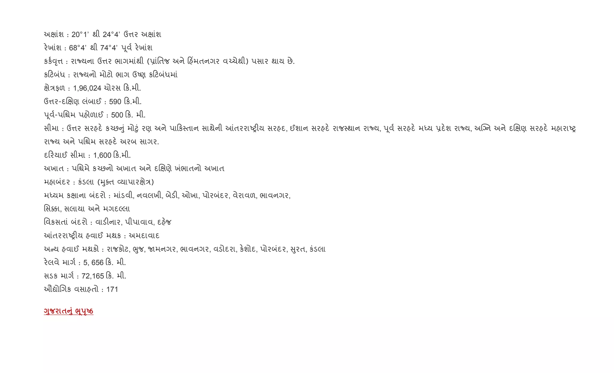 અkાંશ : 20°1’ થી 24°4’ ઉ1ર અkાંશ
ર.ખાંશ : 68°4’ થી 74°4’ d ૂવ+ ર.ખાંશ
કક+;ૃ1 : રાNયના ઉ1ર ભાગમાંથી (6ાંિતજ અને હ‘મતનગર વ`ચેથી) પસાર થાય છે.
ક ટબંધ : રાNયનો મોટો ભાગ ઉAણ ક ટબંધમાં
kે/ફળ : 1,96,024 ચોરસ ક.મી.
ઉ1ર-દRkણ લંબાઈ : 590 ક.મી.
d ૂવ+-પિµમ પહોળાઈ : 500 ક. મી.
સીમા : ઉ1ર સરહદ. ક`છ ું મો§ું રણ અને પા ક4તાન સાથેની ]તરરાAy"ય સરહદ, ઈશાન સરહદ. રાજ4થાન રાNય, d ૂવ+ સરહદ. મiય 6દ.શ રાNય, અCŠન અને દRkણ સરહદ. મહારાAy
રાNય અને પિµમ સરહદ. અરબ સાગર.
દ રયાઈ સીમા : 1,600 ક.મી.
અખાત : પિµમે ક`છનો અખાત અને દRkણે ખંભાતનો અખાત
મહાબંદર : કંડલા (hુaત 2યાપારkે/)
મiયમ કkાના બંદરો : માંડવી, નવલખી, બેડ", ઓખા, પોરબંદર, વેરાવળ, ભાવનગર,
િસ¥ા, સલાયા અને મગદŽલા
િવકસતાં બંદરો : વાડ"નાર, પીપાવાવ, દહ.જ
]તરરાAy"ય હવાઈ મથક : અમદાવાદ
અ ય હવાઈ મથકો : રાજકોટ, eુજ, Uમનગર, ભાવનગર, વડોદરા, ક.શોદ, પોરબંદર, ુરત, કંડલા
ર.લવે માગ+ : 5, 656 ક. મી.
સડક માગ+ : 72,165 ક. મી.
ઔˆોRગક વસાહતો : 171
<8 $A8 ¨4sTUg
 
