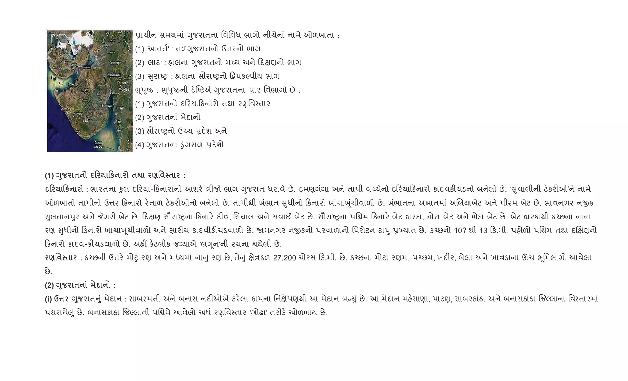 6ાચીન સમયમાં Yુજરાતના િવિવધ ભાગો નીચેનાં નામે ઓળખાતા :
(1) ‘આનત+‘ : તળYુજરાતનો ઉ1રનો ભાગ
(2) ‘લાટ‘ : હાલના Yુજરાતનો મiય અને દkણનો ભાગ
(3) ‘ ુરાAy‘ : હાલના સૌરાAyનો •‡પકŽપીય ભાગ
eૂdૃAઠ : eૂdૃAઠની દ+Aટએ Yુજરાતના ચાર િવભાગો છે :
(1) Yુજરાતનો દ રયા કનારો તથા રણિવ4તાર
(2) Yુજરાતનાં મેદાનો
(3) સૌરાAyનો ઉ`ચ 6દ.શ અને
(4) Yુજરાતના •ુંગરાળ 6દ.શો.
(1) <8 $ 0 0к $; )' $ :
0 0к : ભારતના ‰ુલ દ રયા- કનારાનો આશર. /ીજો ભાગ Yુજરાત ધરાવે છે. દમણગંગા અને તાપી વ`ચેનો દ રયા કનારો કાદવક"ચડનો બનેલો છે. ‘ ુવાલીની ટ.કર"ઓ‘ને નામે
ઓળખાતો તાપીનો ઉ1ર કનારો ર.તાળ ટ.કર"ઓનો બનેલો છે. તાપીથી ખંભાત ુધીનો કનારો ખાંચાq ૂંચીવાળો છે. ખંભાતના અખાતમાં અRલયાબેટ અને પીરમ બેટ છે. ભાવનગર નxક
ુલતાનdુર અને Pગર" બેટ છે. દkણ સૌરાAyના કનાર. દ"વ, િસયાલ અને સવાઈ બેટ છે. સૌરાAyના પિµમ કનાર. બેટ ‡ારકા, નોરા બેટ અને ભેડા બેટ છે. બેટ ‡ારકાથી ક`છના નાના
રણ ુધીનો કનારો ખાંચાq ૂંચીવાળો અને kાર"ય કાદવીક"ચડવાળો છે. Uમનગર નxકનો પરવાળાનો િપરોટન ટાdુ 6‚યાત છે. ક`છનો 10? થી 13 ક.મી. પહોળો પિµમ તથા દRkણનો
કનારો કાદવ-ક"ચડવાળો છે. અહ€ ક.ટલીક જŠયાએ ‘લYૂન‘ની રચના થયેલી છે.
)' $ : ક`છની ઉ1ર. મો§ું રણ અને મiયમાં ના ું રણ છે, તે ું kે/ફળ 27,200 ચોરસ ક.મી. છે. ક`છના મોટા રણમાં પ`છમ, ખદ"ર, બેલા અને ખાવડાના šચ eૂિમભાગો આવેલા
છે.
(2) <8 $ :
(i) d¤ <8 $A8 : સાબરમતી અને બનાસ નદ"ઓએ કર.લા કાંપના િનkેપણથી આ મેદાન બ Dું છે. આ મેદાન મહ.સાણા, પાટણ, સાબરકાંઠા અને બનાસકાંઠા {જŽલાના િવ4તારમાં
પથરાયે}ું છે. બનાસકાંઠા {જŽલાની પિµમે આવેલો અધ+ રણિવ4તાર ‘ગોઢા‘ તર"ક. ઓળખાય છે.
 