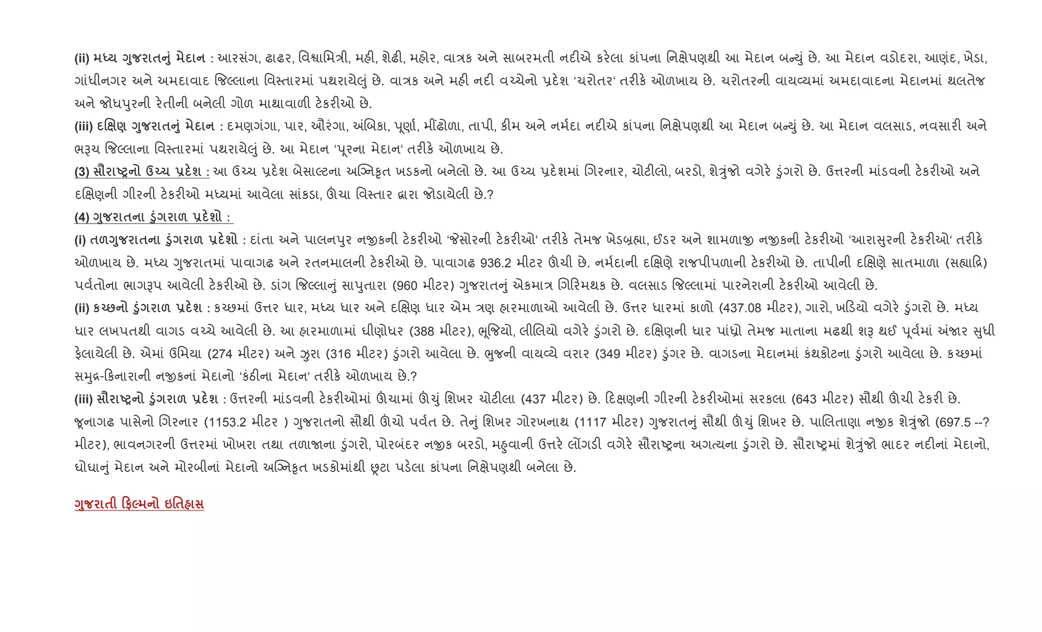 (ii) h <8 $A8 : આરસંગ, ઢાઢર, િવSાિમ/ી, મહ", શેઢ", મહોર, વા/ક અને સાબરમતી નદ"એ કર.લા કાંપના િનkેપણથી આ મેદાન બ Dું છે. આ મેદાન વડોદરા, આણંદ, ખેડા,
ગાંધીનગર અને અમદાવાદ {જŽલાના િવ4તારમાં પથરાયે}ું છે. વા/ક અને મહ" નદ" વ`ચેનો 6દ.શ ‘ચરોતર‘ તર"ક. ઓળખાય છે. ચરોતરની વાય2યમાં અમદાવાદના મેદાનમાં થલતેજ
અને જોધdુરની ર.તીની બનેલી ગોળ માથાવાળ" ટ.કર"ઓ છે.
(iii) . ) <8 $A8 : દમણગંગા, પાર, ઔરંગા, =Rબકા, d ૂણા+, મ€ઢોળા, તાપી, ક"મ અને નમ+દા નદ"એ કાંપના િનkેપણથી આ મેદાન બ Dું છે. આ મેદાન વલસાડ, નવસાર" અને
ભBચ {જŽલાના િવ4તારમાં પથરાયે}ું છે. આ મેદાન ‘d ૂરના મેદાન‘ તર"ક. ઓળખાય છે.
(3) = UP dŒ1 - ш : આ ઉ`ચ 6દ.શ બેસાŽટના અCŠન‰ૃત ખડકનો બનેલો છે. આ ઉ`ચ 6દ.શમાં Rગરનાર, ચોટ"લો, બરડો, શેÖુંજો વગેર. •ુંગરો છે. ઉ1રની માંડવની ટ.કર"ઓ અને
દRkણની ગીરની ટ.કર"ઓ મiયમાં આવેલા સાંકડા, šચા િવ4તાર ‡ારા જોડાયેલી છે.?
(4) <8 $ ‚8 & - ш :
(i) $&<8 $ ‚8 & - ш : દાંતા અને પાલનdુર નxકની ટ.કર"ઓ ‘Pસોરની ટ.કર"ઓ‘ તર"ક. તેમજ ખેડ˜×ા, ઈડર અને શામળાx નxકની ટ.કર"ઓ ‘આરા ુરની ટ.કર"ઓ‘ તર"ક.
ઓળખાય છે. મiય Yુજરાતમાં પાવાગઢ અને રતનમાલની ટ.કર"ઓ છે. પાવાગઢ 936.2 મીટર šચી છે. નમ+દાની દRkણે રાજપીપળાની ટ.કર"ઓ છે. તાપીની દRkણે સાતમાળા (સ™ા [)
પવ+તોના ભાગBપ આવેલી ટ.કર"ઓ છે. ડાંગ {જŽલા ું સાdુતારા (960 મીટર) Yુજરાત ું એકમા/ Rગ રમથક છે. વલસાડ {જŽલામાં પારનેરાની ટ.કર"ઓ આવેલી છે.
(ii) кŒ: ‚8 & - ш : ક`છમાં ઉ1ર ધાર, મiય ધાર અને દRkણ ધાર એમ /ણ હારમાળાઓ આવેલી છે. ઉ1ર ધારમાં કાળો (437.08 મીટર), ગારો, ખ ડયો વગેર. •ુંગરો છે. મiય
ધાર લખપતથી વાગડ વ`ચે આવેલી છે. આ હારમાળામાં ઘીણોધર (388 મીટર), eૂ{જયો, લીRલયો વગેર. •ુંગરો છે. દRkણની ધાર પાંêો તેમજ માતાના મઢથી શB થઈ d ૂવ+માં =Uર ુધી
ફ.લાયેલી છે. એમાં ઉિમયા (274 મીટર) અને Ïરા (316 મીટર) •ુંગરો આવેલા છે. eુજની વાય2યે વરાર (349 મીટર) •ુંગર છે. વાગડના મેદાનમાં કંથકોટના •ુંગરો આવેલા છે. ક`છમાં
સhુ[- કનારાની નxકનાં મેદાનો ‘કંઠ"ના મેદાન‘ તર"ક. ઓળખાય છે.?
(iii) = UP ‚8 & - ш : ઉ1રની માંડવની ટ.કર"ઓમાં šચામાં š‹ું િશખર ચોટ"લા (437 મીટર) છે. દkણની ગીરની ટ.કર"ઓમાં સરકલા (643 મીટર) સૌથી šચી ટ.કર" છે.
?ૂનાગઢ પાસેનો Rગરનાર (1153.2 મીટર ) Yુજરાતનો સૌથી šચો પવ+ત છે. તે ું િશખર ગોરખનાથ (1117 મીટર) Yુજરાત ું સૌથી š‹ું િશખર છે. પાRલતાણા નxક શેÖુંજો (697.5 --?
મીટર), ભાવનગરની ઉ1રમાં ખોખરા તથા તળાUના •ુંગરો, પોરબંદર નxક બરડો, મ²ુવાની ઉ1ર. લjગડ" વગેર. સૌરાAyના અગbયના •ુંગરો છે. સૌરાAyમાં શેÖુંજો ભાદર નદ"નાં મેદાનો,
ઘોઘા ું મેદાન અને મોરબીનાં મેદાનો અCŠન‰ૃત ખડકોમાંથી Ùટા પડ.લા કાંપના િનkેપણથી બનેલા છે.
<8 $ 0#5 6'$
 