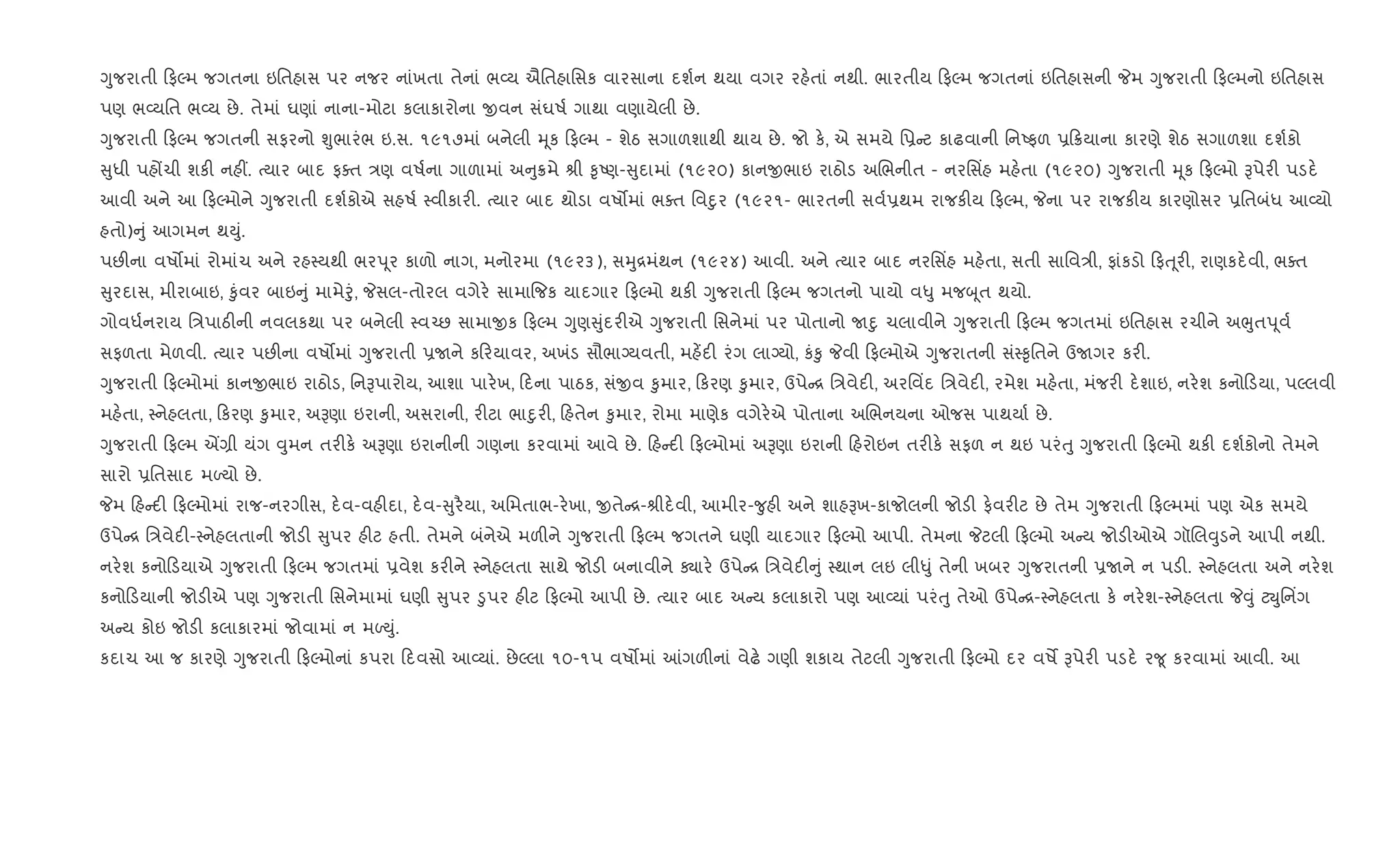Yુજરાતી ફŽમ જગતના ઇિતહાસ પર નજર નાંખતા તેનાં ભ2ય ઐિતહાિસક વારસાના દશ+ન થયા વગર રહ.તાં નથી. ભારતીય ફŽમ જગતનાં ઇિતહાસની Pમ Yુજરાતી ફŽમનો ઇિતહાસ
પણ ભ2યિત ભ2ય છે. તેમાં ઘણાં નાના-મોટા કલાકારોના xવન સંઘષ+ ગાથા વણાયેલી છે.
Yુજરાતી ફŽમ જગતની સફરનો Ãુભારંભ ઇ.સ. ૧૯૧૭માં બનેલી hૂક ફŽમ - શેઠ સગાળશાથી થાય છે. જો ક., એ સમયે િ6 ટ કાઢવાની િનAફળ 6 8યાના કારણે શેઠ સગાળશા દશ+કો
ુધી પહjચી શક" નહ€. bયાર બાદ ફaત /ણ વષ+ના ગાળામાં અ ુ8મે lી ‰ૃAણ- ુદામાં (૧૯૨૦) કાનxભાઇ રાઠોડ અRભનીત - નરિસ‘હ મહ.તા (૧૯૨૦) Yુજરાતી hૂક ફŽમો Bપેર" પડદ.
આવી અને આ ફŽમોને Yુજરાતી દશ+કોએ સહષ+ 4વીકાર". bયાર બાદ થોડા વષ•માં ભaત િવnુર (૧૯૨૧- ભારતની સવ+6થમ રાજક"ય ફŽમ, Pના પર રાજક"ય કારણોસર 6િતબંધ આ2યો
હતો) ું આગમન થDું.
પછ"ના વષ•માં રોમાંચ અને રહ4યથી ભરd ૂર કાળો નાગ, મનોરમા (૧૯૨૩), સhુ[મંથન (૧૯૨૪) આવી. અને bયાર બાદ નરિસ‘હ મહ.તા, સતી સાિવ/ી, ફાંકડો ફu ૂર", રાણકદ.વી, ભaત
ુરદાસ, મીરાબાઇ, ‰ુંવર બાઇ ું મામેoું, Pસલ-તોરલ વગેર. સામા{જક યાદગાર ફŽમો થક" Yુજરાતી ફŽમ જગતનો પાયો વ–ુ મજz ૂત થયો.
ગોવધ+નરાય િ/પાઠ"ની નવલકથા પર બનેલી 4વ`છ સામાxક ફŽમ Yુણ ુંદર"એ Yુજરાતી િસનેમાં પર પોતાનો Unુ ચલાવીને Yુજરાતી ફŽમ જગતમાં ઇિતહાસ રચીને અeુતd ૂવ+
સફળતા મેળવી. bયાર પછ"ના વષ•માં Yુજરાતી 6Uને ક રયાવર, અખંડ સૌભાŠયવતી, મહ¾દ" રંગ લાŠયો, કં‰ુ Pવી ફŽમોએ Yુજરાતની સં4‰ૃિતને ઉUગર કર".
Yુજરાતી ફŽમોમાં કાનxભાઇ રાઠોડ, િનBપારોય, આશા પાર.ખ, દના પાઠક, સંxવ ‰ુમાર, કરણ ‰ુમાર, ઉપે [ િ/વેદ", અરિવ‘દ િ/વેદ", રમેશ મહ.તા, મંજર" દ.શાઇ, નર.શ કનો ડયા, પŽલવી
મહ.તા, 4નેહલતા, કરણ ‰ુમાર, અBણા ઇરાની, અસરાની, ર"ટા ભાnુર", હતેન ‰ુમાર, રોમા માણેક વગેર.એ પોતાના અRભનયના ઓજસ પાથયા+ છે.
Yુજરાતી ફŽમ Í,ી યંગ ;ુમન તર"ક. અBણા ઇરાનીની ગણના કરવામાં આવે છે. હ દ" ફŽમોમાં અBણા ઇરાની હરોઇન તર"ક. સફળ ન થઇ પરંuુ Yુજરાતી ફŽમો થક" દશ+કોનો તેમને
સારો 6િતસાદ મƒયો છે.
Pમ હ દ" ફŽમોમાં રાજ-નરગીસ, દ.વ-વહ"દા, દ.વ- ુર½યા, અિમતાભ-ર.ખા, xતે [-lીદ.વી, આમીર-?ુહ" અને શાહBખ-કાજોલની જોડ" ફ.વર"ટ છે તેમ Yુજરાતી ફŽમમાં પણ એક સમયે
ઉપે [ િ/વેદ"-4નેહલતાની જોડ" ુપર હ"ટ હતી. તેમને બંનેએ મળ"ને Yુજરાતી ફŽમ જગતને ઘણી યાદગાર ફŽમો આપી. તેમના Pટલી ફŽમો અ ય જોડ"ઓએ ગૉRલ;ુડને આપી નથી.
નર.શ કનો ડયાએ Yુજરાતી ફŽમ જગતમાં 6વેશ કર"ને 4નેહલતા સાથે જોડ" બનાવીને Äાર. ઉપે [ િ/વેદ" ું 4થાન લઇ લી–ું તેની ખબર Yુજરાતની 6Uને ન પડ". 4નેહલતા અને નર.શ
કનો ડયાની જોડ"એ પણ Yુજરાતી િસનેમામાં ઘણી ુપર •ુપર હ"ટ ફŽમો આપી છે. bયાર બાદ અ ય કલાકારો પણ આ2યાં પરંuુ તેઓ ઉપે [-4નેહલતા ક. નર.શ-4નેહલતા P;ું ટŒુિન‘ગ
અ ય કોઇ જોડ" કલાકારમાં જોવામાં ન મƒDું.
કદાચ આ જ કારણે Yુજરાતી ફŽમોનાં કપરા દવસો આ2યાં. છેŽલા ૧૦-૧પ વષ•માં ]ગળ"નાં વેઢ. ગણી શકાય તેટલી Yુજરાતી ફŽમો દર વષM Bપેર" પડદ. ર?ૂ કરવામાં આવી. આ
 