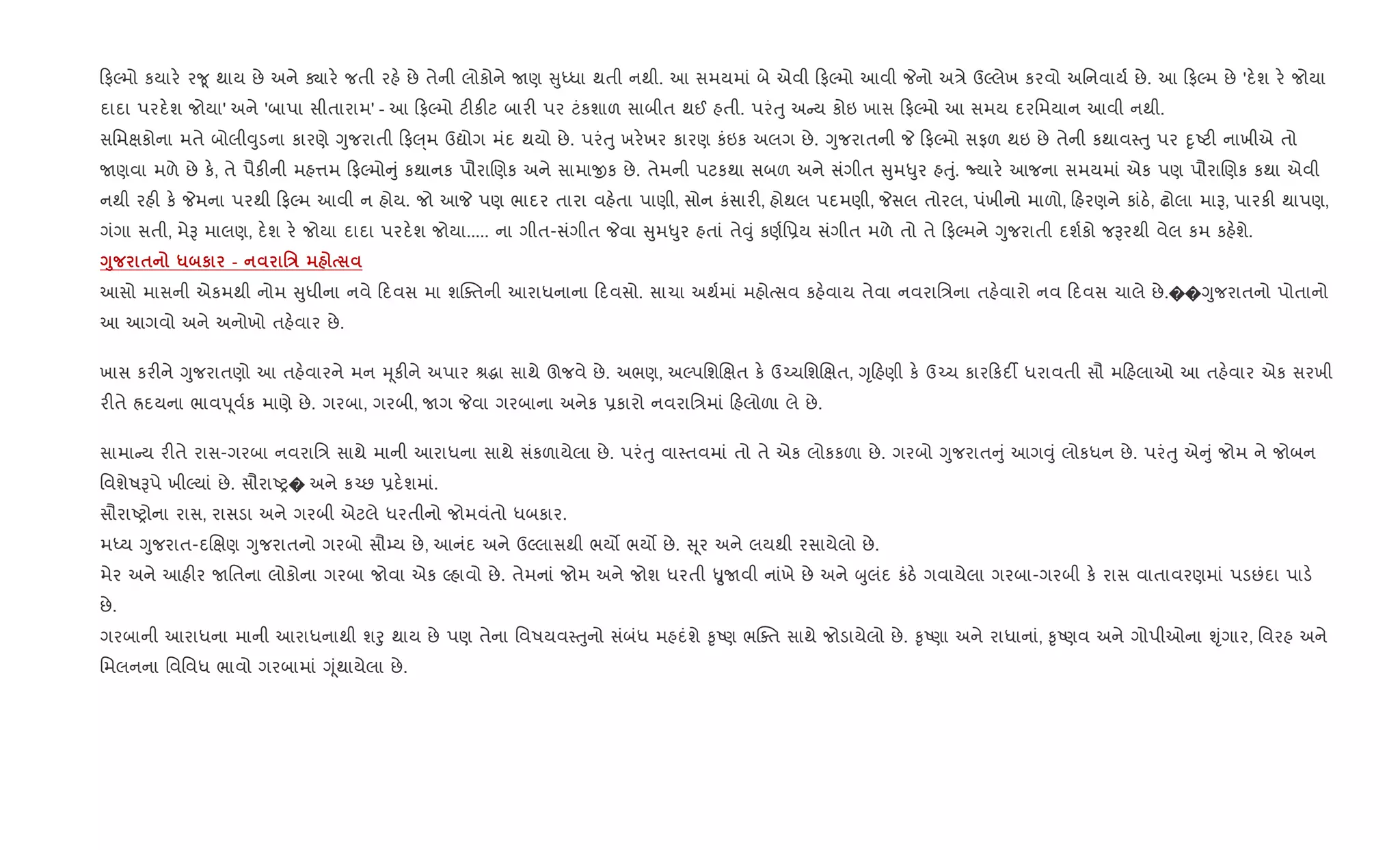 ફŽમો કયાર. ર?ૂ થાય છે અને Äાર. જતી રહ. છે તેની લોકોને Uણ ુiધા થતી નથી. આ સમયમાં બે એવી ફŽમો આવી Pનો અ/ે ઉŽલેખ કરવો અિનવાય+ છે. આ ફŽમ છે 'દ.શ ર. જોયા
દાદા પરદ.શ જોયા' અને 'બાપા સીતારામ' - આ ફŽમો ટ"ક"ટ બાર" પર ટંકશાળ સાબીત થઈ હતી. પરંuુ અ ય કોઇ ખાસ ફŽમો આ સમય દરિમયાન આવી નથી.
સિમkકોના મતે બોલી;ુડના કારણે Yુજરાતી ફ}્મ ઉˆોગ મંદ થયો છે. પરંuુ ખર.ખર કારણ કંઇક અલગ છે. Yુજરાતની P ફŽમો સફળ થઇ છે તેની કથાવ4uુ પર nૃAટ" નાખીએ તો
Uણવા મળે છે ક., તે પૈક"ની મહ1મ ફŽમો ું કથાનક પૌરાRણક અને સામાxક છે. તેમની પટકથા સબળ અને સંગીત ુમ–ુર હuું. Nયાર. આજના સમયમાં એક પણ પૌરાRણક કથા એવી
નથી રહ" ક. Pમના પરથી ફŽમ આવી ન હોય. જો આP પણ ભાદર તારા વહ.તા પાણી, સોન કંસાર", હોથલ પદમણી, Pસલ તોરલ, પંખીનો માળો, હરણને કાંઠ., ઢોલા માB, પારક" થાપણ,
ગંગા સતી, મેB માલણ, દ.શ ર. જોયા દાદા પરદ.શ જોયા..... ના ગીત-સંગીત Pવા ુમ–ુર હતાં તે;ું કણ+િ6ય સંગીત મળે તો તે ફŽમને Yુજરાતી દશ+કો જBરથી વેલ કમ કહ.શે.
<8 $ * к - 'E
આસો માસની એકમથી નોમ ુધીના નવે દવસ મા શCaતની આરાધનાના દવસો. સાચા અથ+માં મહોbસવ કહ.વાય તેવા નવરાિ/ના તહ.વારો નવ દવસ ચાલે છે.��Yુજરાતનો પોતાનો
આ આગવો અને અનોખો તહ.વાર છે.
ખાસ કર"ને Yુજરાતણો આ તહ.વારને મન hૂક"ને અપાર lgા સાથે ઊજવે છે. અભણ, અŽપિશRkત ક. ઉ`ચિશRkત, Yૃહણી ક. ઉ`ચ કાર કદ¡ ધરાવતી સૌ મ હલાઓ આ તહ.વાર એક સરખી
ર"તે Üદયના ભાવd ૂવ+ક માણે છે. ગરબા, ગરબી, Uગ Pવા ગરબાના અને
