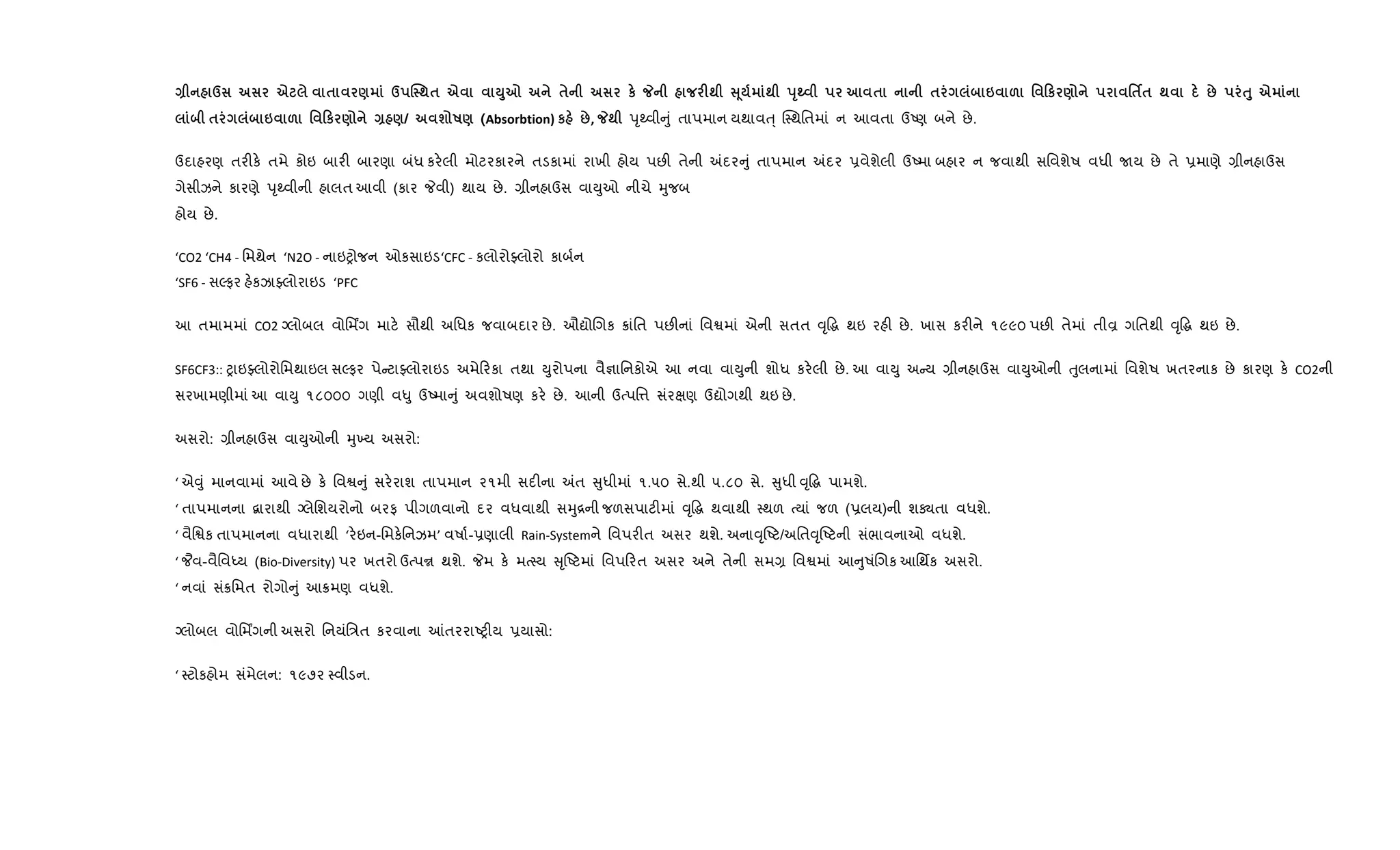 Q d e $ ) d j ;$ e M87 $ к _ F; V 4 ; sT¹ $ $ 6 & ' 0к ) '$¢$ ; : ƒ8 e
$ 6 & ' 0к ) Q )/ ш R) (Absorbtion) к :, _; dૃwવી ું તાપમાન યથાવu્ C4થિતમાં ન આવતા ઉAણ બને છે.
ઉદાહરણ તર"ક. તમે કોઇ બાર" બારણા બંધ કર.લી મોટરકારને તડકામાં રાખી હોય પછ" તેની =દર ું તાપમાન =દર 6વેશેલી ઉAમા બહાર ન જવાથી સિવશેષ વધી Uય છે તે 6માણે ,ીનહાઉસ
ગેસીઝને કારણે dૃwવીની હાલત આવી (કાર Pવી) થાય છે. ,ીનહાઉસ વાDુઓ નીચે hુજબ
હોય છે.
‘CO2 ‘CH4 - િમથેન ‘N2O - નાઇyોજન ઓકસાઇડ‘CFC - કલોરોÅલોરો કાબ+ન
‘SF6 - સŽફર હ.કઝાÅલોરાઇડ ‘PFC
આ તમામમાં CO2 Šલોબલ વોિમÆગ માટ. સૌથી અિધક જવાબદાર છે. ઔˆોRગક 8ાંિત પછ"નાં િવSમાં એની સતત ;ૃ•g થઇ રહ" છે. ખાસ કર"ને ૧૯૯૦ પછ" તેમાં તીÈ ગિતથી ;ૃ•g થઇ છે.
SF6CF3:: yાઇÅલોરોિમથાઇલ સŽફર પે ટાÅલોરાઇડ અમે રકા તથા Dુરોપના વૈ¶ાિનકોએ આ નવા વાDુની શોધ કર.લી છે. આ વાDુ અ ય ,ીનહાઉસ વાDુઓની uુલનામાં િવશેષ ખતરનાક છે કારણ ક. CO2ની
સરખામણીમાં આ વાDુ ૧૮૦૦૦ ગણી વ–ુ ઉAમા ું અવશોષણ કર. છે. આની ઉbપિ1 સંરkણ ઉˆોગથી થઇ છે.
અસરો: ,ીનહાઉસ વાDુઓની hુ‚ય અસરો:
‘ એ;ું માનવામાં આવે છે ક. િવS ું સર.રાશ તાપમાન ૨૧મી સદ"ના =ત ુધીમાં ૧.૫૦ સે.થી ૫.૮૦ સે. ુધી ;ૃ•g પામશે.
‘ તાપમાનના ‡ારાથી Šલેિશયરોનો બરફ પીગળવાનો દર વધવાથી સhુ[ની જળસપાટ"માં ;ૃ•g થવાથી 4થળ bયાં જળ (6લય)ની શÄતા વધશે.
‘ વૈિSક તાપમાનના વધારાથી ‘ર.ઇન-િમક.િનઝમ’ વષા+-6ણાલી Rain-Systemને િવપર"ત અસર થશે. અના;ૃAટ/અિત;ૃAટની સંભાવનાઓ વધશે.
‘ ¦વ-વૈિવiય (Bio-Diversity) પર ખતરો ઉbપr થશે. Pમ ક. મb4ય ૃAટમાં િવપ રત અસર અને તેની સમ, િવSમાં આ ુષંRગક આિથfક અસરો.
‘ નવાં સં8િમત રોગો ું આ8મણ વધશે.
Šલોબલ વોિમÆગની અસરો િનયંિ/ત કરવાના ]તરરાAy"ય 6યાસો:
‘ 4ટોકહોમ સંમેલન: ૧૯૭૨ 4વીડન.
 