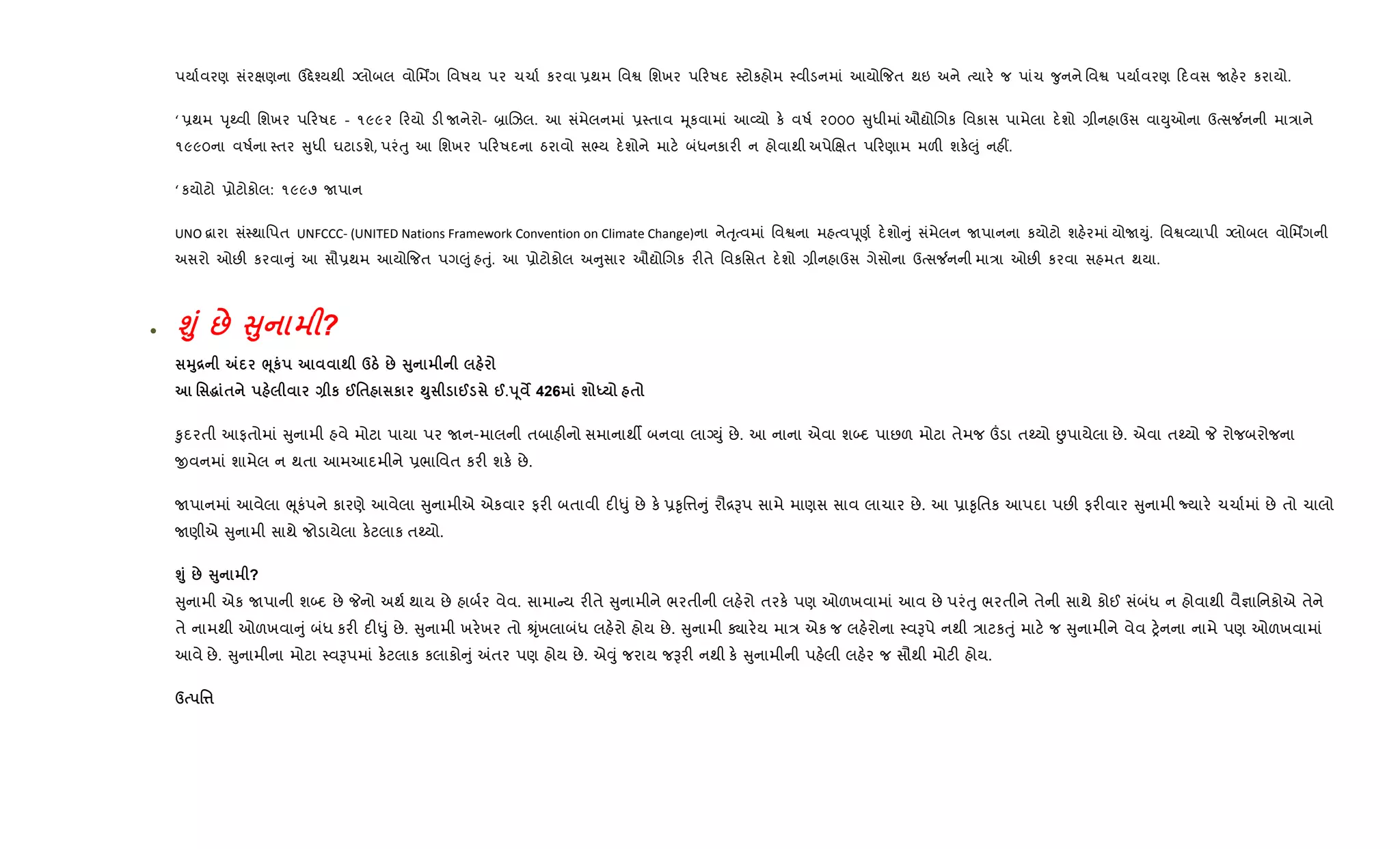 પયા+વરણ સંરkણના ઉ£ે¤યથી Šલોબલ વોિમÆગ િવષય પર ચચા+ કરવા 6થમ િવS િશખર પ રષદ 4ટોકહોમ 4વીડનમાં આયો{જત થઇ અને bયાર. જ પાંચ ?ુનને િવS પયા+વરણ દવસ Uહ.ર કરાયો.
‘ 6થમ dૃwવી િશખર પ રષદ - ૧૯૯૨ રયો ડ" Uનેરો- ˜ાRઝલ. આ સંમેલનમાં 64તાવ hૂકવામાં આ2યો ક. વષ+ ૨૦૦૦ ુધીમાં ઔˆોRગક િવકાસ પામેલા દ.શો ,ીનહાઉસ વાDુઓના ઉbસ¼નની મા/ાને
૧૯૯૦ના વષ+ના 4તર ુધી ઘટાડશે, પરંuુ આ િશખર પ રષદના ઠરાવો સ¢ય દ.શોને માટ. બંધનકાર" ન હોવાથી અપેRkત પ રણામ મળ" શક.}ું નહ€.
‘ કયોટો 6ોટોકોલ: ૧૯૯૭ Uપાન
UNO ‡ારા સં4થાિપત UNFCCC- (UNITED Nations Framework Convention on Climate Change)ના નેuૃbવમાં િવSના મહbવdૂણ+ દ.શો ું સંમેલન Uપાનના કયોટો શહ.રમાં યોUDું. િવS2યાપી Šલોબલ વોિમÆગની
અસરો ઓછ" કરવા ું આ સૌ6થમ આયો{જત પગ}ું હuું. આ 6ોટોકોલ અ ુસાર ઔˆોRગક ર"તે િવકિસત દ.શો ,ીનહાઉસ ગેસોના ઉbસ¼નની મા/ા ઓછ" કરવા સહમત થયા.
• ›8 : V8 ?
38[ „ ¨4к ; dg : V8
' ~ $ Q к @'$ к »8 @ @.s4 ¯ 426 ш h $
‰ુદરતી આફતોમાં ુનામી હવે મોટા પાયા પર Uન-માલની તબાહ"નો સમાનાથº બનવા લાŠDું છે. આ નાના એવા શ•દ પાછળ મોટા તેમજ „ડા તwયો Éપાયેલા છે. એવા તwયો P રોજબરોજના
xવનમાં શામેલ ન થતા આમઆદમીને 6ભાિવત કર" શક. છે.
Uપાનમાં આવેલા eૂકંપને કારણે આવેલા ુનામીએ એકવાર ફર" બતાવી દ"–ું છે ક. 6‰ૃિ1 ું રૌ[Bપ સામે માણસ સાવ લાચાર છે. આ 6ા‰ૃિતક આપદા પછ" ફર"વાર ુનામી Nયાર. ચચા+માં છે તો ચાલો
Uણીએ ુનામી સાથે જોડાયેલા ક.ટલાક તwયો.
›8 : V8 ?
ુનામી એક Uપાની શ•દ છે Pનો અથ+ થાય છે હાબ+ર વેવ. સામા ય ર"તે ુનામીને ભરતીની લહ.રો તરક. પણ ઓળખવામાં આવ છે પરંuુ ભરતીને તેની સાથે કોઈ સંબંધ ન હોવાથી વૈ¶ાિનકોએ તેને
તે નામથી ઓળખવા ું બંધ કર" દ"–ું છે. ુનામી ખર.ખર તો Êૃંખલાબંધ લહ.રો હોય છે. ુનામી Äાર.ય મા/ એક જ લહ.રોના 4વBપે નથી /ાટકuું માટ. જ ુનામીને વેવ y.નના નામે પણ ઓળખવામાં
આવે છે. ુનામીના મોટા 4વBપમાં ક.ટલાક કલાકો ું =તર પણ હોય છે. એ;ું જરાય જBર" નથી ક. ુનામીની પહ.લી લહ.ર જ સૌથી મોટ" હોય.
d '¤
 