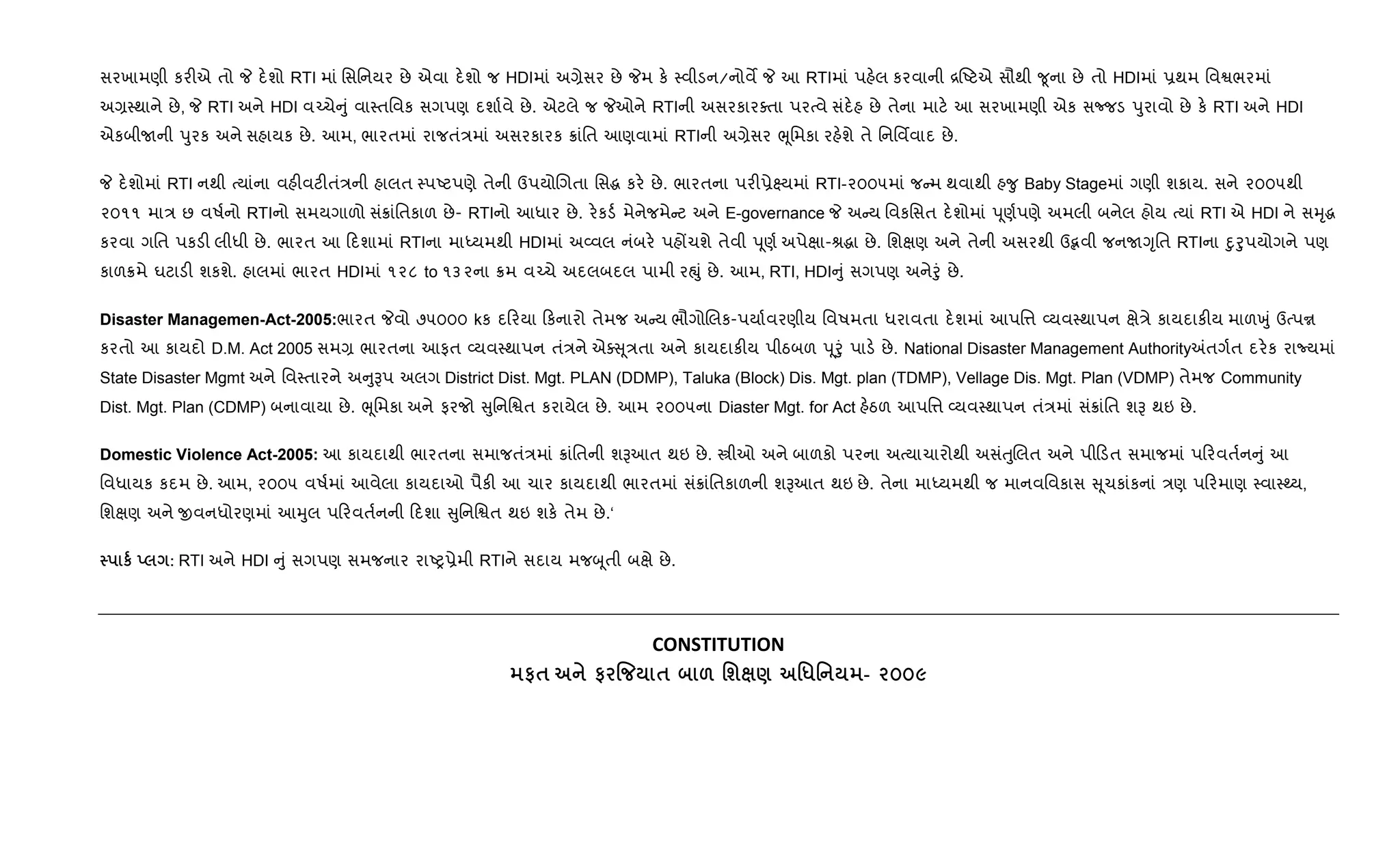 સરખામણી કર"એ તો P દ.શો RTI માં િસિનયર છે એવા દ.શો જ HDIમાં અ,ેસર છે Pમ ક. 4વીડન/નોવM P આ RTIમાં પહ.લ કરવાની [Aટએ સૌથી ?ૂના છે તો HDIમાં 6થમ િવSભરમાં
અ,4થાને છે, P RTI અને HDI વ`ચે ું વા4તિવક સગપણ દશા+વે છે. એટલે જ Pઓને RTIની અસરકારaતા પરbવે સંદ.હ છે તેના માટ. આ સરખામણી એક સcજડ dુરાવો છે ક. RTI અને HDI
એકબીUની dુરક અને સહાયક છે. આમ, ભારતમાં રાજતં/માં અસરકારક 8ાંિત આણવામાં RTIની અ,ેસર eૂિમકા રહ.શે તે િનિવfવાદ છે.
P દ.શોમાં RTI નથી bયાંના વહ"વટ"તં/ની હાલત 4પAટપણે તેની ઉપયોRગતા િસg કર. છે. ભારતના પર"6ે7યમાં RTI-૨૦૦૫માં જ મ થવાથી હ?ુ Baby Stageમાં ગણી શકાય. સને ૨૦૦૫થી
૨૦૧૧ મા/ છ વષ+નો RTIનો સમયગાળો સં8ાંિતકાળ છે- RTIનો આધાર છે. ર.કડ+ મેનેજમે ટ અને E-governance P અ ય િવકિસત દ.શોમાં dૂણ+પણે અમલી બનેલ હોય bયાં RTI એ HDI ને સhૃg
કરવા ગિત પકડ" લીધી છે. ભારત આ દશામાં RTIના માiયમથી HDIમાં અ2વલ નંબર. પહjચશે તેવી dૂણ+ અપેkા-lgા છે. િશkણ અને તેની અસરથી ઉmવી જનUYૃિત RTIના nુoુપયોગને પણ
કાળ8મે ઘટાડ" શકશે. હાલમાં ભારત HDIમાં ૧૨૮ to ૧૩૨ના 8મ વ`ચે અદલબદલ પામી રpું છે. આમ, RTI, HDI ું સગપણ અનેoું છે.
Disaster Managemen-Act-2005:ભારત Pવો ૭૫૦૦૦ kક દ રયા કનારો તેમજ અ ય ભૌગોRલક-પયા+વરણીય િવષમતા ધરાવતા દ.શમાં આપિ1 2યવ4થાપન kે/ે કાયદાક"ય માળqું ઉbપr
કરતો આ કાયદો D.M. Act 2005 સમ, ભારતના આફત 2યવ4થાપન તં/ને એa ૂ/તા અને કાયદાક"ય પીઠબળ dૂoું પાડ. છે. National Disaster Management Authority=તગ+ત દર.ક રાNયમાં
State Disaster Mgmt અને િવ4તારને અ ુBપ અલગ District Dist. Mgt. PLAN (DDMP), Taluka (Block) Dis. Mgt. plan (TDMP), Vellage Dis. Mgt. Plan (VDMP) તેમજ Community
Dist. Mgt. Plan (CDMP) બનાવાયા છે. eૂિમકા અને ફરજો ુિનિSત કરાયેલ છે. આમ ૨૦૦૫ના Diaster Mgt. for Act હ.ઠળ આપિ1 2યવ4થાપન તં/માં સં8ાંિત શB થઇ છે.
Domestic Violence Act-2005: આ કાયદાથી ભારતના સમાજતં/માં 8ાંિતની શBઆત થઇ છે. tીઓ અને બાળકો પરના અbયાચારોથી અસંuુRલત અને પી ડત સમાજમાં પ રવત+ન ું આ
િવધાયક કદમ છે. આમ, ૨૦૦૫ વષ+માં આવેલા કાયદાઓ પૈક" આ ચાર કાયદાથી ભારતમાં સં8ાંિતકાળની શBઆત થઇ છે. તેના માiયમથી જ માનવિવકાસ ૂચકાંકનાં /ણ પ રમાણ 4વા4wય,
િશkણ અને xવનધોરણમાં આhુલ પ રવત+નની દશા ુિનિSત થઇ શક. તેમ છે.‘
к ! : RTI અને HDI ું સગપણ સમજનાર રાAy6ેમી RTIને સદાય મજzૂતી બkે છે.
CONSTITUTION
#$ # % $ & 'ш ) '*' - 2009
 