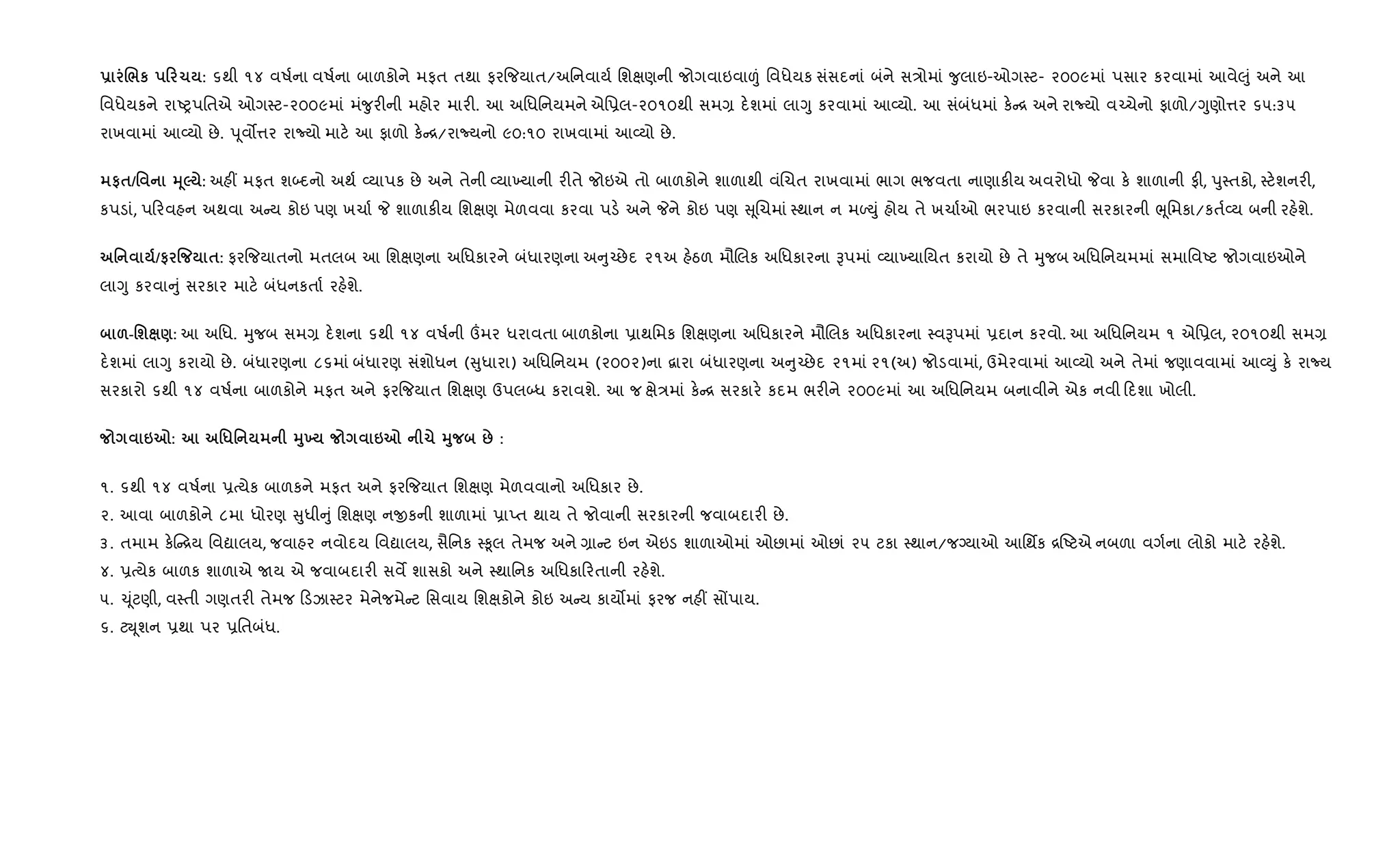 - ./к 0 1 : ૬થી ૧૪ વષ+ના વષ+ના બાળકોને મફત તથા ફર{જયાત/અિનવાય+ િશkણની જોગવાઇવા|ં િવધેયક સંસદનાં બંને સ/ોમાં ?ુલાઇ-ઓગ4ટ- ૨૦૦૯માં પસાર કરવામાં આવે}ું અને આ
િવધેયકને રાAyપિતએ ઓગ4ટ-૨૦૦૯માં મં?ુર"ની મહોર માર". આ અિધિનયમને એિ6લ-૨૦૧૦થી સમ, દ.શમાં લાYુ કરવામાં આ2યો. આ સંબંધમાં ક. [ અને રાNયો વ`ચેનો ફાળો/Yુણો1ર ૬૫:૩૫
રાખવામાં આ2યો છે. dૂવ•1ર રાNયો માટ. આ ફાળો ક. [/રાNયનો ૯૦:૧૦ રાખવામાં આ2યો છે.
#$/' 345 : અહ€ મફત શ•દનો અથ+ 2યાપક છે અને તેની 2યા‚યાની ર"તે જોઇએ તો બાળકોને શાળાથી વંRચત રાખવામાં ભાગ ભજવતા નાણાક"ય અવરોધો Pવા ક. શાળાની ફ", dુ4તકો, 4ટ.શનર",
કપડાં, પ રવહન અથવા અ ય કોઇ પણ ખચા+ P શાળાક"ય િશkણ મેળવવા કરવા પડ. અને Pને કોઇ પણ ૂRચમાં 4થાન ન મƒDું હોય તે ખચા+ઓ ભરપાઇ કરવાની સરકારની eૂિમકા/કત+2ય બની રહ.શે.
' /# % $: ફર{જયાતનો મતલબ આ િશkણના અિધકારને બંધારણના અ ુ`છેદ ૨૧અ હ.ઠળ મૌRલક અિધકારના Bપમાં 2યા‚યાિયત કરાયો છે તે hુજબ અિધિનયમમાં સમાિવAટ જોગવાઇઓને
લાYુ કરવા ું સરકાર માટ. બંધનકતા+ રહ.શે.
&-'ш ): આ અિધ. hુજબ સમ, દ.શના ૬થી ૧૪ વષ+ની „મર ધરાવતા બાળકોના 6ાથિમક િશkણના અિધકારને મૌRલક અિધકારના 4વBપમાં 6દાન કરવો. આ અિધિનયમ ૧ એિ6લ, ૨૦૧૦થી સમ,
દ.શમાં લાYુ કરાયો છે. બંધારણના ૮૬માં બંધારણ સંશોધન ( ુધારા) અિધિનયમ (૨૦૦૨)ના ‡ારા બંધારણના અ ુ`છેદ ૨૧માં ૨૧(અ) જોડવામાં, ઉમેરવામાં આ2યો અને તેમાં જણાવવામાં આ2Dું ક. રાNય
સરકારો ૬થી ૧૪ વષ+ના બાળકોને મફત અને ફર{જયાત િશkણ ઉપલ•ધ કરાવશે. આ જ kે/માં ક. [ સરકાર. કદમ ભર"ને ૨૦૦૯માં આ અિધિનયમ બનાવીને એક નવી દશા ખોલી.
67: '*' 389 67 1 38 : :
૧. ૬થી ૧૪ વષ+ના 6bયેક બાળકને મફત અને ફર{જયાત િશkણ મેળવવાનો અિધકાર છે.
૨. આવા બાળકોને ૮મા ધોરણ ુધી ું િશkણ નxકની શાળામાં 6ાEત થાય તે જોવાની સરકારની જવાબદાર" છે.
૩. તમામ ક. [ય િવˆાલય, જવાહર નવોદય િવˆાલય, સૈિનક 4‰ૂલ તેમજ અને ,ા ટ ઇન એઇડ શાળાઓમાં ઓછામાં ઓછાં ૨૫ ટકા 4થાન/જŠયાઓ આિથfક [Aટએ નબળા વગ+ના લોકો માટ. રહ.શે.
૪. 6bયેક બાળક શાળાએ Uય એ જવાબદાર" સવM શાસકો અને 4થાિનક અિધકા રતાની રહ.શે.
૫. ‹ૂંટણી, વ4તી ગણતર" તેમજ ડઝા4ટર મેનેજમે ટ િસવાય િશkકોને કોઇ અ ય કાય•માં ફરજ નહ€ સjપાય.
૬. ટŒ ૂશન 6થા પર 6િતબંધ.
 