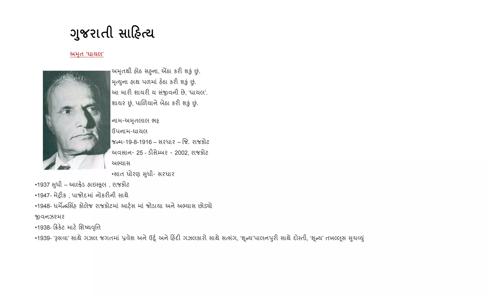 <8 $ 0
અhૃત ‘ઘાયલ’
અhૃતથી હોઠ સ²ુના, Íઠા કર" શ‰ું Éં.
hૃbDુના હાથ પળમાં હ.ઠા કર" શ‰ું Éં.
આ માર" શાયર" ય સંxવની છે, ‘ઘાયલ’.
શાયર Éં, પાRળયાને બેઠા કર" શ‰ું Éં.
નામ-અhૃતલાલ ભ•
ઉપનામ-ઘાયલ
જ મ-19-8-1916 – સરધાર – {જ. રાજકોટ
અવસાન- 25 - ડ"સે’બર - 2002, રાજકોટ
અ¢યાસ
•સાત ધોરણ ુધી- સરધાર
•1937 ુધી – આŽ°.ડ હાઇ4‰ૂલ , રાજકોટ
•1947- મેy"ક , પાજોદમાં નોકર"ની સાથે
•1948- ધમM [િસ‘હ કોલેજ રાજકોટમાં આ§્+સ માં જોડાયા અને અ¢યાસ છોડ›ો
xવનઝરમર
•1938- 8ક.ટ માટ. િશAય;ૃિ1
•1939- ‘Bસવા’ સાથે ગઝલ જગતમાં 6વેશ અને ઉnૂ+ અને હ‘દ" ગઝલકારો સાથે સbસંગ, ‘Ãૂ ય’પાલનdુર" સાથે દો4તી, ‘Ãૂ ય’ તખŽ} ૂસ ુચ2Dું
 
