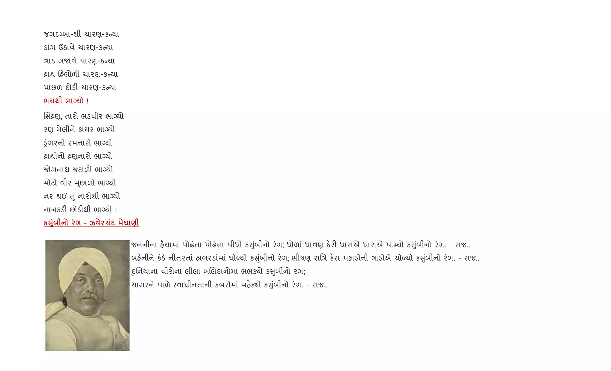 જગદ’બા-શી ચારણ-ક યા
ડાંગ ઉઠાવે ચારણ-ક યા
/ાડ ગUવે ચારણ-ક યા
હાથ હલોળ" ચારણ-ક યા
પાછળ દોડ" ચારણ-ક યા
ભયથી ભાŠયો !
િસ‘હણ, તારો ભડવીર ભાŠયો
રણ મેલીને કાયર ભાŠયો
•ુંગરનો રમનારો ભાŠયો
હાથીનો હણનારો ભાŠયો
જોગનાથ જટાળો ભાŠયો
મોટો વીર hૂછાળો ભાŠયો
નર થઈ uું નાર"થી ભાŠયો
નાનકડ" છોડ"થી ભાŠયો !
кV8 - k 1 u )
જનનીના હ½યામાં પોઢંતા પોઢંતા પીધો ક ુંબીનો રંગ; ધોળાં ધાવણ ક.ર" ધારાએ ધારાએ પા’યો ક ુંબીનો રંગ. - રાજ..
બહ.નીને કંઠ. નીતરતાં હાલરડાંમાં ઘોƒયો ક ુંબીનો રંગ; ભીષણ રાિ/ ક.રા પહાડોની /ાડોએ ચોƒયો ક ુંબીનો રંગ. - રાજ..
nુિનયાના વીરોનાં લીલાં બRલદાનોમાં ભભÄો ક ુંબીનો રંગ;
સાગરને પાળે 4વાધીનતાની કબરોમાં મહ.Äો ક ુંબીનો રંગ. - રાજ..
 