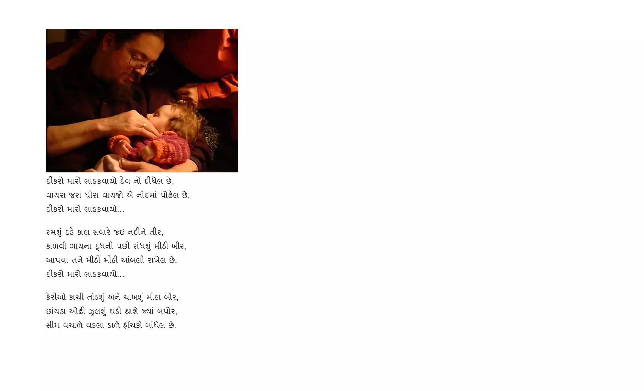 દ"કરો મારો લાડકવાયો દ.વ નો દ"ધેલ છે,
વાયરા જરા ધીરા વાયજો એ ન€દમાં પોઢ.લ છે.
દ"કરો મારો લાડકવાયો…
રમÃું દડ. કાલ સવાર. જઇ નદ"ને તીર,
કાળવી ગાયના nૂધની પછ" રાંધÃું મીઠ" ખીર,
આપવા તને મીઠ" મીઠ" ]બલી રાખેલ છે.
દ"કરો મારો લાડકવાયો…
ક.ર"ઓ કાચી તોડÃું અને ચાખÃું મીઠા બોર,
છાંયડા ઓઢ" ÏલÃું ઘડ" થાશે Nયાં બપોર,
સીમ વચાળે વડલા ડાળે હ€ચકો બાંધેલ છે.
 