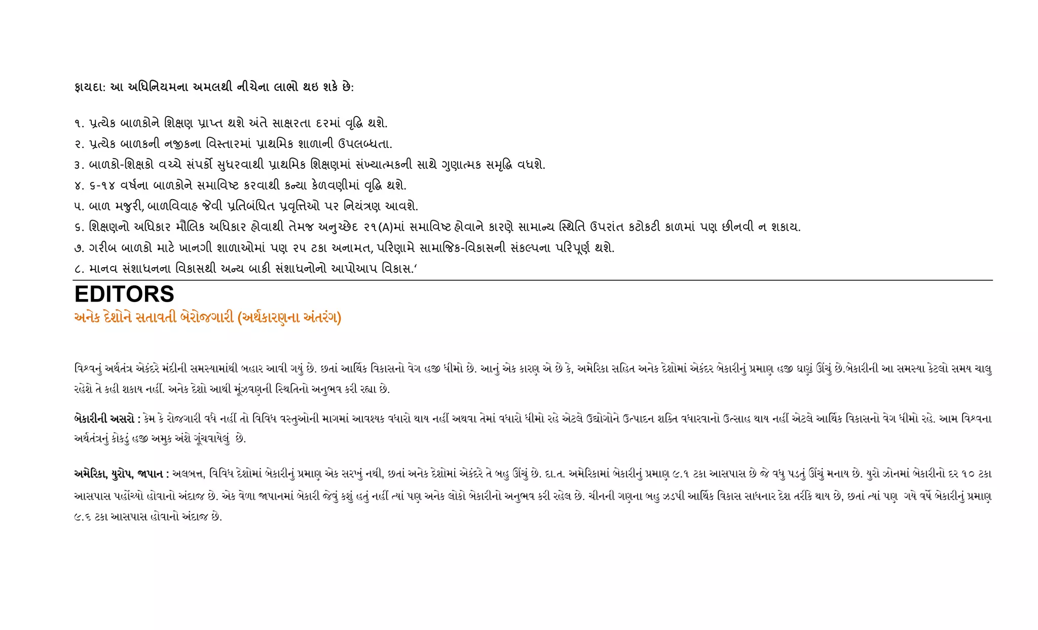 # : '*' ; 1 / ;6 шк ::
૧. 6bયેક બાળકોને િશkણ 6ાEત થશે =તે સાkરતા દરમાં ;ૃ•g થશે.
૨. 6bયેક બાળકની નxકના િવ4તારમાં 6ાથિમક શાળાની ઉપલ•ધતા.
૩. બાળકો-િશkકો વ`ચે સંપક• ુધરવાથી 6ાથિમક િશkણમાં સં‚યાbમકની સાથે Yુણાbમક સhૃ•g વધશે.
૪. ૬-૧૪ વષ+ના બાળકોને સમાિવAટ કરવાથી ક યા ક.ળવણીમાં ;ૃ•g થશે.
૫. બાળ મ?ુર", બાળિવવાહ Pવી 6િતબંિધત 6;ૃિ1ઓ પર િનયં/ણ આવશે.
૬. િશkણનો અિધકાર મૌRલક અિધકાર હોવાથી તેમજ અ ુ`છેદ ૨૧(A)માં સમાિવAટ હોવાને કારણે સામા ય C4થિત ઉપરાંત કટોકટ" કાળમાં પણ છ"નવી ન શકાય.
૭. ગર"બ બાળકો માટ. ખાનગી શાળાઓમાં પણ ૨૫ ટકા અનામત, પ રણામે સામા{જક-િવકાસની સંકŽપના પ રdૂણ+ થશે.
૮. માનવ સંશાધનના િવકાસથી અ ય બાક" સંશાધનોનો આપોઆપ િવકાસ.‘
EDITORS
અનેક દેશોને સતાવતી બેરોજગારીઅનેક દેશોને સતાવતી બેરોજગારીઅનેક દેશોને સતાવતી બેરોજગારીઅનેક દેશોને સતાવતી બેરોજગારી ((((અથકારણના અંતરંગઅથકારણના અંતરંગઅથકારણના અંતરંગઅથકારણના અંતરંગ))))
િવ વનું અથતં એકંદરે મંદીની સમ યામાંથી બહાર આવી ગયું છે. છતાં આ થક િવકાસનો વેગ હ ધીમો છે. આનું એક કારણ એ છે કે, અમે રકા સિહત અનેક દેશોમાં એકંદર બેકારીનું માણ હ ઘ ં ચું છે.બેકારીની આ સમ યા કેટલો સમય ચાલુ
રહેશે તે કહી શકાય નહ . અનેક દેશો આથી મૂંઝવણની િ થિતનો અનુભવ કરી ર ા છે.
બેકારીની અસરોબેકારીની અસરોબેકારીની અસરોબેકારીની અસરો :::: કેમ કે રોજગારી વધે નહ તો િવિવધ વ તુઓની માગમાં આવ યક વધારો થાય નહ અથવા તેમાં વધારો ધીમો રહે એટલે ઉ ોગોને ઉ પાદન શિ ત વધારવાનો ઉ સાહ થાય નહ એટલે આ થક િવકાસનો વેગ ધીમો રહે. આમ િવ વના
અથતં નું કોકડું હ અમુક અંશે ગૂંચવાયેલું છે.
અમે રકાઅમે રકાઅમે રકાઅમે રકા,,,, યુરોપયુરોપયુરોપયુરોપ,,,, પાનપાનપાનપાન :::: અલબ , િવિવધ દેશોમાં બેકારીનું માણ એક સરખું નથી, છતાં અનેક દેશોમાં એકંદરે તે બહુ ચું છે. દા.ત. અમે રકામાં બેકારીનું માણ ૯.૧ ટકા આસપાસ છે જે વધુ પડતું ચું મનાય છે. યુરો ઝોનમાં બેકારીનો દર ૧૦ ટકા
આસપાસ પહ યો હોવાનો અંદાજ છે. એક વેળા પાનમાં બેકારી જેવું કશું હતું નહ યાં પણ અનેક લોકો બેકારીનો અનુભવ કરી રહેલ છે. ચીનની ગણના બહુ ઝડપી આ થક િવકાસ સાધનાર દેશ તરીકે થાય છે, છતાં યાં પણ ગયે વષ બેકારીનું માણ
૯.૬ ટકા આસપાસ હોવાનો અંદાજ છે.
 