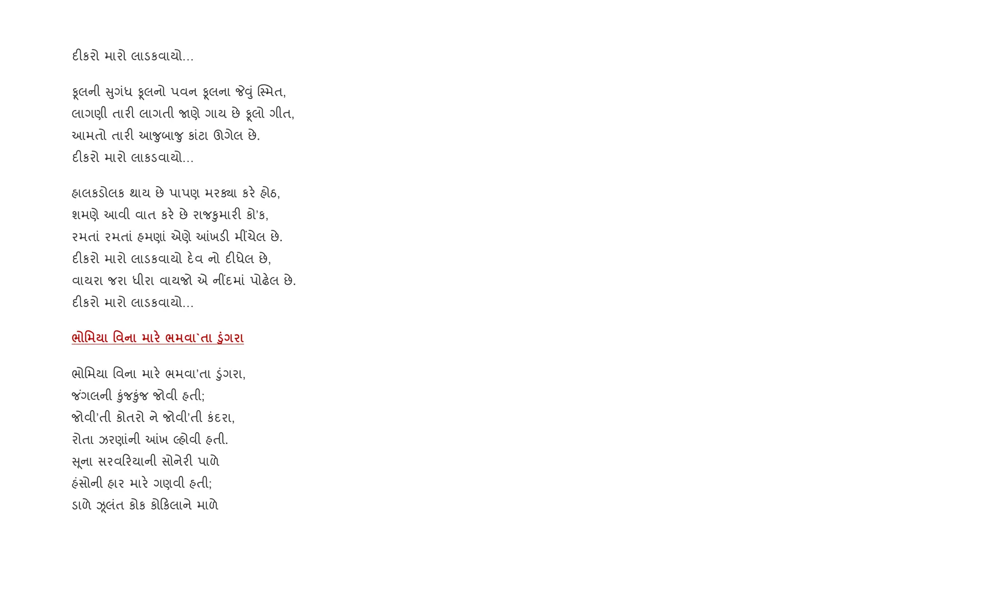 દ"કરો મારો લાડકવાયો…
Ìલની ુગંધ Ìલનો પવન Ìલના P;ું C4મત,
લાગણી તાર" લાગતી Uણે ગાય છે Ìલો ગીત,
આમતો તાર" આ?ુબા?ુ કાંટા ઊગેલ છે.
દ"કરો મારો લાકડવાયો…
હાલકડોલક થાય છે પાપણ મરÄા કર. હોઠ,
શમણે આવી વાત કર. છે રાજ‰ુમાર" કો’ક,
રમતાં રમતાં હમણાં એણે ]ખડ" મ€ચેલ છે.
દ"કરો મારો લાડકવાયો દ.વ નો દ"ધેલ છે,
વાયરા જરા ધીરા વાયજો એ ન€દમાં પોઢ.લ છે.
દ"કરો મારો લાડકવાયો…
/ ' ' / `$ ‚8
ભોિમયા િવના માર. ભમવા’તા •ુંગરા,
જ ંગલની ‰ુંજ‰ુંજ જોવી હતી;
જોવી’તી કોતરો ને જોવી’તી કંદરા,
રોતા ઝરણાંની ]ખ Žહોવી હતી.
ૂના સરવ રયાની સોનેર" પાળે
હંસોની હાર માર. ગણવી હતી;
ડાળે Òલંત કોક કો કલાને માળે
 