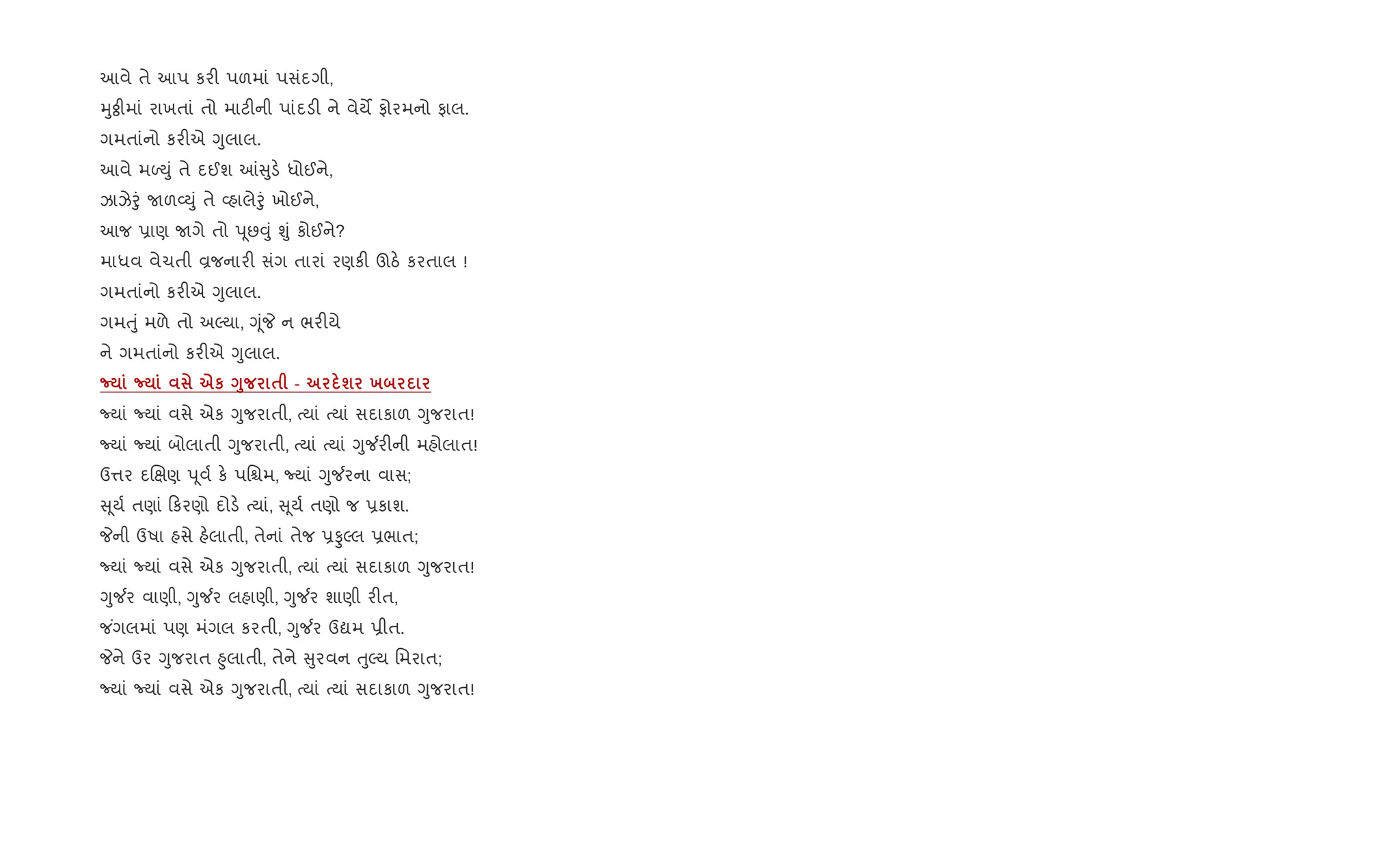 આવે તે આપ કર" પળમાં પસંદગી,
hુÓીમાં રાખતાં તો માટ"ની પાંદડ" ને વેયM ફોરમનો ફાલ.
ગમતાંનો કર"એ Yુલાલ.
આવે મƒDું તે દઈશ ] ુડ. ધોઈને,
ઝાઝેoું Uળ2Dું તે 2હાલેoું ખોઈને,
આજ 6ાણ Uગે તો d ૂછ;ું Ãું કોઈને?
માધવ વેચતી Èજનાર" સંગ તારાં રણક" ઊઠ. કરતાલ !
ગમતાંનો કર"એ Yુલાલ.
ગમuું મળે તો અŽયા, YૂંP ન ભર"યે
ને ગમતાંનો કર"એ Yુલાલ.
¡ ¡ eк <8 $ - ш х
Nયાં Nયાં વસે એક Yુજરાતી, bયાં bયાં સદાકાળ Yુજરાત!
Nયાં Nયાં બોલાતી Yુજરાતી, bયાં bયાં Yુ¼ર"ની મહોલાત!
ઉ1ર દRkણ d ૂવ+ ક. પિµમ, Nયાં Yુ¼રના વાસ;
ૂય+ તણાં કરણો દોડ. bયાં, ૂય+ તણો જ 6કાશ.
Pની ઉષા હસે હ.લાતી, તેનાં તેજ 6ÔŽલ 6ભાત;
Nયાં Nયાં વસે એક Yુજરાતી, bયાં bયાં સદાકાળ Yુજરાત!
Yુ¼ર વાણી, Yુ¼ર લહાણી, Yુ¼ર શાણી ર"ત,
જ ંગલમાં પણ મંગલ કરતી, Yુ¼ર ઉˆમ 6ીત.
Pને ઉર Yુજરાત ²ુલાતી, તેને ુરવન uુŽય િમરાત;
Nયાં Nયાં વસે એક Yુજરાતી, bયાં bયાં સદાકાળ Yુજરાત!
 