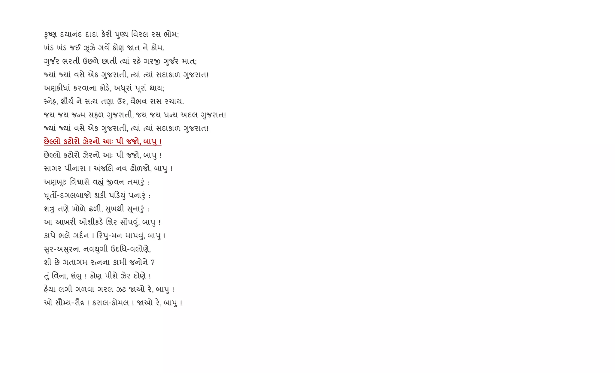 ‰ૃAણ દયાનંદ દાદા ક.ર" dુÕય િવરલ રસ ભોમ;
ખંડ ખંડ જઈ Òઝે ગવM કોણ Uત ને કોમ.
Yુ¼ર ભરતી ઉછળે છાતી bયાં રહ. ગરx Yુ¼ર માત;
Nયાં Nયાં વસે એક Yુજરાતી, bયાં bયાં સદાકાળ Yુજરાત!
અણક"ધાં કરવાના કોડ., અ– ૂરાં d ૂરાં થાય;
4નેહ, શૌય+ ને સbય તણા ઉર, વૈભવ રાસ રચાય.
જય જય જ મ સફળ Yુજરાતી, જય જય ધ ય અદલ Yુજરાત!
Nયાં Nયાં વસે એક Yુજરાતી, bયાં bયાં સદાકાળ Yુજરાત!
:5 к k ‘ , s8 !
છેŽલો કટોરો ઝેરનો આઃ પી જજો, બાdુ !
સાગર પીનારા ! =જRલ નવ ઢોળજો, બાdુ !
અણq ૂટ િવSાસે વpું xવન તમાoું :
– ૂત•-દગલબાજો થક" પ ડDું પનાoું :
શÖુ તણે ખોળે ઢળ", ુખથી ૂનાoું :
આ આખર" ઓશીકડ. િશર સjપ;ું, બાdુ !
કાપે ભલે ગદ+ન ! રdુ-મન માપ;ું, બાdુ !
ુર-અ ુરના નવDુગી ઉદિધ-વલોણે,
શી છે ગતાગમ રbનના કામી જનોને ?
uું િવના, શંeુ ! કોણ પીશે ઝેર દોણે !
હ½યા લગી ગળવા ગરલ ઝટ Uઓ ર., બાdુ !
ઓ સૌ’ય-રૌ[ ! કરાલ-કોમલ ! Uઓ ર., બાdુ !
 