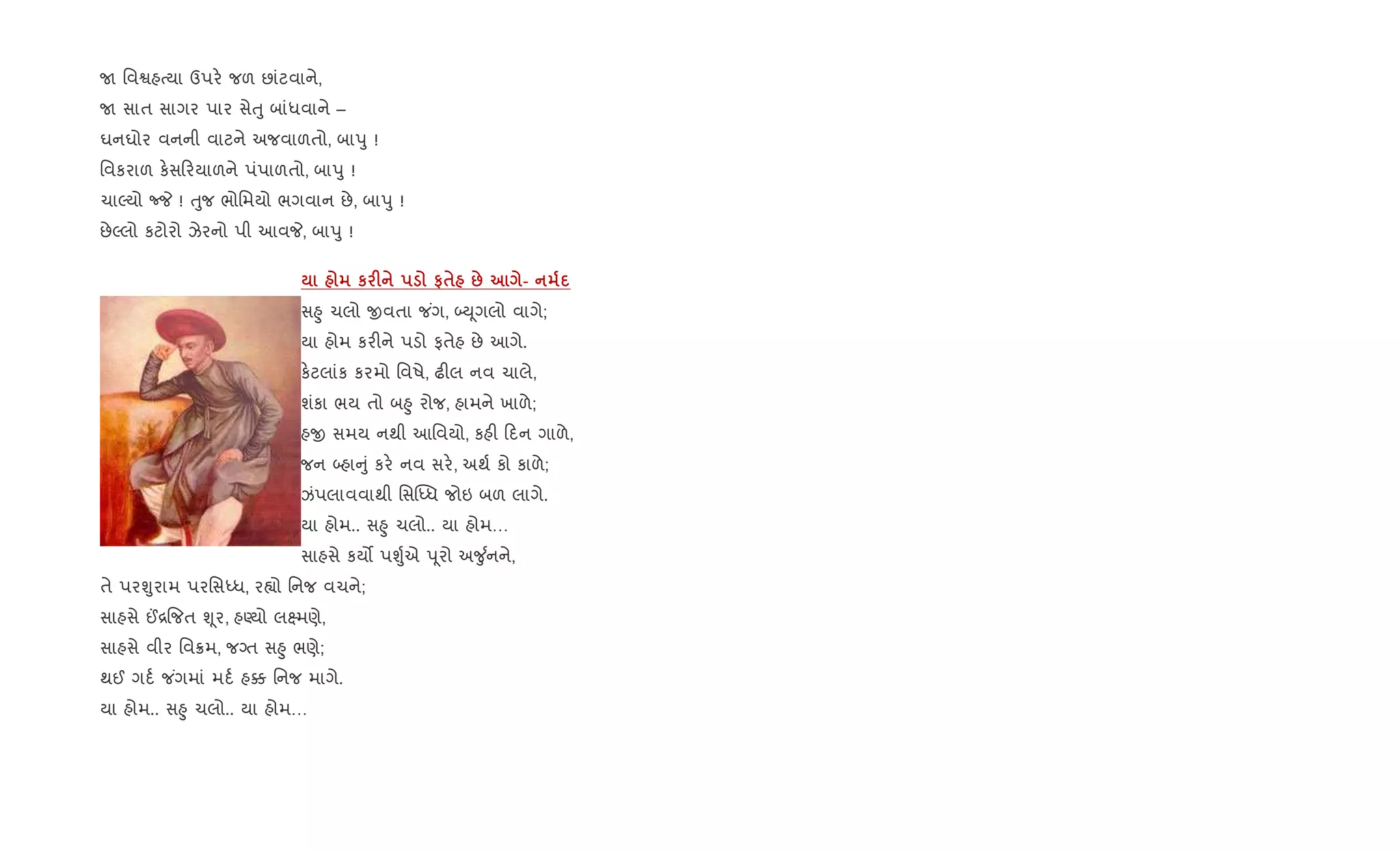 U િવSહbયા ઉપર. જળ છાંટવાને,
U સાત સાગર પાર સેuુ બાંધવાને –
ઘનઘોર વનની વાટને અજવાળતો, બાdુ !
િવકરાળ ક.સ રયાળને પંપાળતો, બાdુ !
ચાŽયો cP ! uુજ ભોિમયો ભગવાન છે, બાdુ !
છેŽલો કટોરો ઝેરનો પી આવP, બાdુ !
к F #$ : -
સ²ુ ચલો xવતા જ ંગ, •D ૂગલો વાગે;
યા હોમ કર"ને પડો ફતેહ છે આગે.
ક.ટલાંક કરમો િવષે, ઢ"લ નવ ચાલે,
શંકા ભય તો બ²ુ રોજ, હામને ખાળે;
હx સમય નથી આિવયો, કહ" દન ગાળે,
જન •હા ું કર. નવ સર., અથ+ કો કાળે;
ઝંપલાવવાથી િસ“iધ જોઇ બળ લાગે.
યા હોમ.. સ²ુ ચલો.. યા હોમ…
સાહસે કય• પÃુ+એ d ૂરો અ?ુ +નને,
તે પરÃુરામ પરિસiધ, ર™ો િનજ વચને;
સાહસે ©[{જત Ãૂર, હÕયો લ7મણે,
સાહસે વીર િવ8મ, જŠત સ²ુ ભણે;
થઈ ગદ+ જ ંગમાં મદ+ હ¥ િનજ માગે.
યા હોમ.. સ²ુ ચલો.. યા હોમ…
 