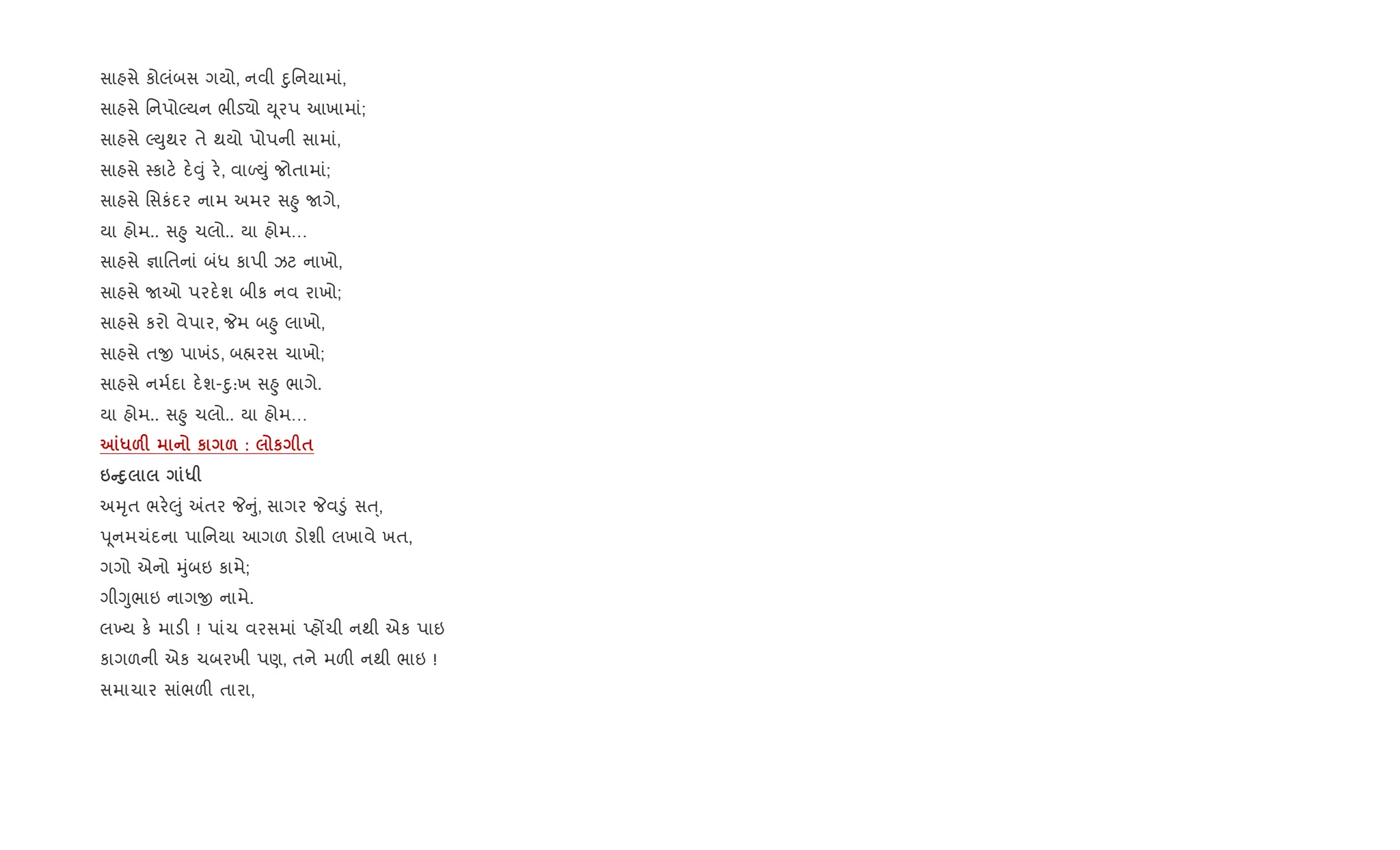 સાહસે કોલંબસ ગયો, નવી nુિનયામાં,
સાહસે િનપોŽયન ભીડ›ો D ૂરપ આખામાં;
સાહસે ŽDુથર તે થયો પોપની સામાં,
સાહસે 4કાટ. દ.;ું ર., વાƒDું જોતામાં;
સાહસે િસકંદર નામ અમર સ²ુ Uગે,
યા હોમ.. સ²ુ ચલો.. યા હોમ…
સાહસે ¶ાિતનાં બંધ કાપી ઝટ નાખો,
સાહસે Uઓ પરદ.શ બીક નવ રાખો;
સાહસે કરો વેપાર, Pમ બ²ુ લાખો,
સાહસે તx પાખંડ, બ×રસ ચાખો;
સાહસે નમ+દા દ.શ-nુ:ખ સ²ુ ભાગે.
યા હોમ.. સ²ુ ચલો.. યા હોમ…
m*&F к & : к $
6CD8 *
અhૃત ભર.}ું =તર P ું, સાગર Pવ•ું સu્,
d ૂનમચંદના પાિનયા આગળ ડોશી લખાવે ખત,
ગગો એનો hુંબઇ કામે;
ગીYુભાઇ નાગx નામે.
લ‚ય ક. માડ" ! પાંચ વરસમાં Eહjચી નથી એક પાઇ
કાગળની એક ચબરખી પણ, તને મળ" નથી ભાઇ !
સમાચાર સાંભળ" તારા,
 