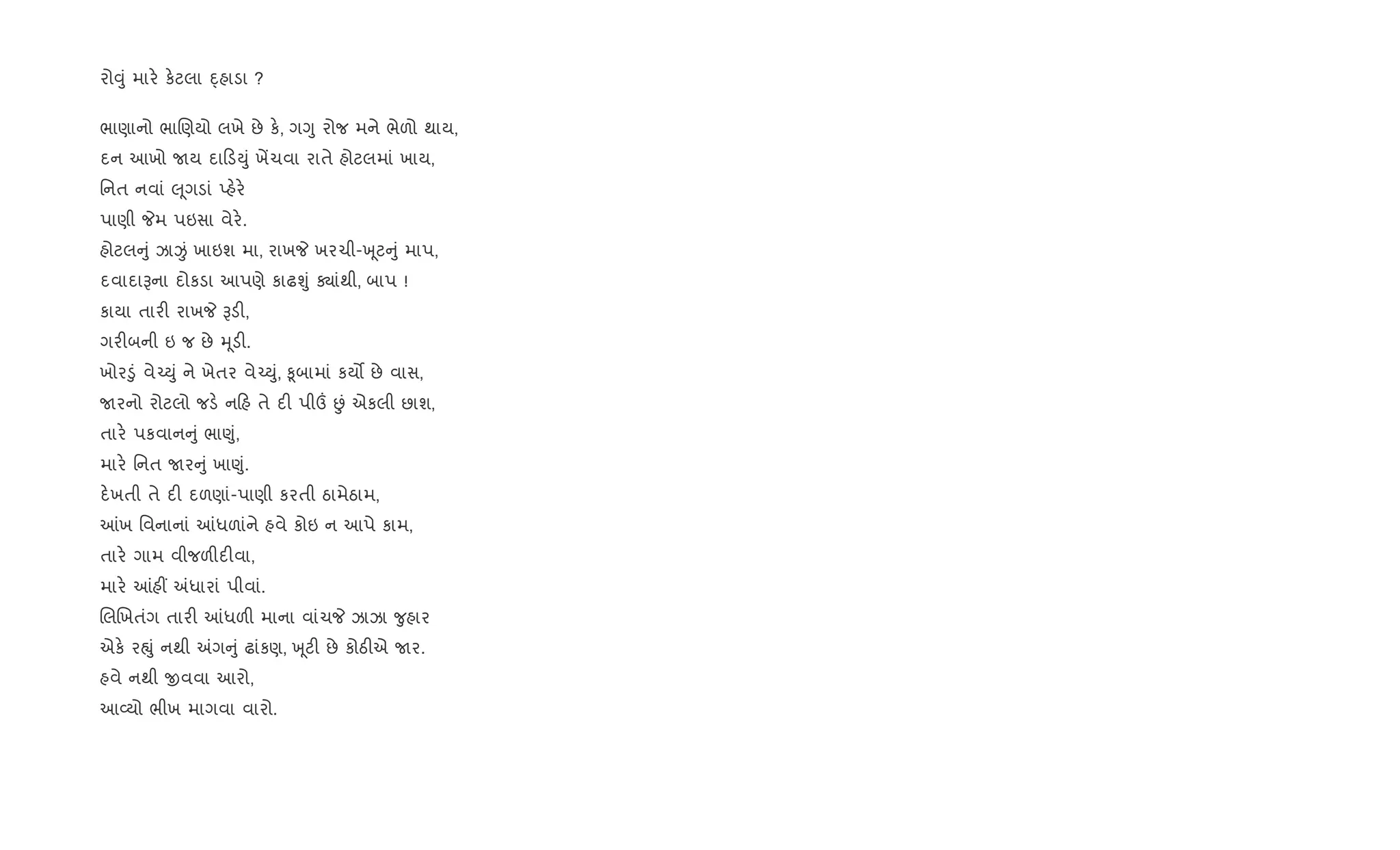 રો;ું માર. ક.ટલા Øહાડા ?
ભાણાનો ભાRણયો લખે છે ક., ગYુ રોજ મને ભેળો થાય,
દન આખો Uય દા ડDું ખªચવા રાતે હોટલમાં ખાય,
િનત નવાં } ૂગડાં Eહ.ર.
પાણી Pમ પઇસા વેર..
હોટલ ું ઝાÏં ખાઇશ મા, રાખP ખરચી-q ૂટ ું માપ,
દવાદાBના દોકડા આપણે કાઢÃું Äાંથી, બાપ !
કાયા તાર" રાખP Bડ",
ગર"બની ઇ જ છે hૂડ".
ખોર•ું વે`Dું ને ખેતર વે`Dું, ‰ૂબામાં કય• છે વાસ,
Uરનો રોટલો જડ. ન હ તે દ" પી„ Éં એકલી છાશ,
તાર. પકવાન ું ભા«ું,
માર. િનત Uર ું ખા«ું.
દ.ખતી તે દ" દળણાં-પાણી કરતી ઠામેઠામ,
]ખ િવનાનાં ]ધળાંને હવે કોઇ ન આપે કામ,
તાર. ગામ વીજળ"દ"વા,
માર. ]હ€ =ધારાં પીવાં.
RલRખતંગ તાર" ]ધળ" માના વાંચP ઝાઝા ?ુહાર
એક. રpું નથી =ગ ું ઢાંકણ, q ૂટ" છે કોઠ"એ Uર.
હવે નથી xવવા આરો,
આ2યો ભીખ માગવા વારો.
 