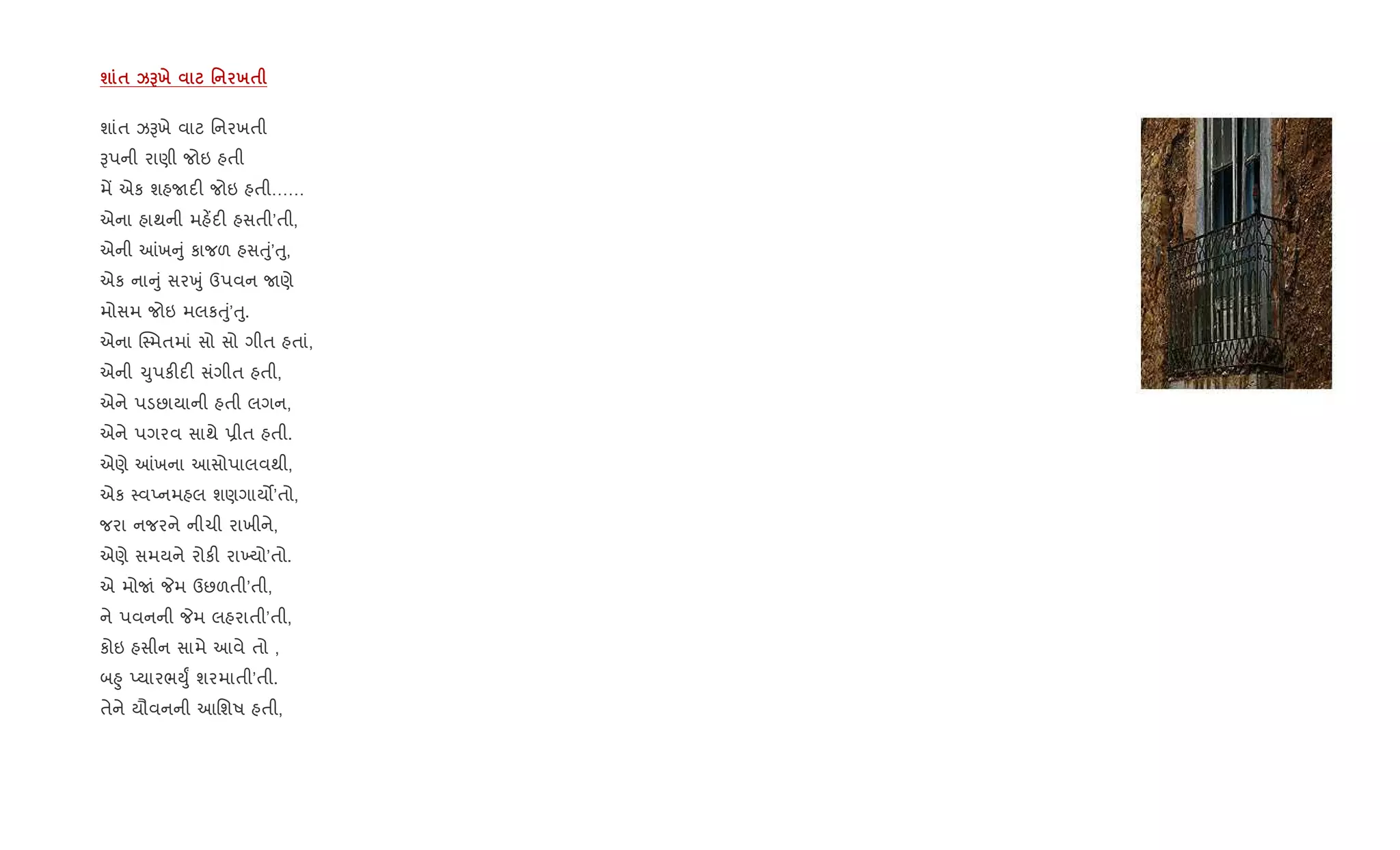 ш $ kGх ' х$
શાંત ઝBખે વાટ િનરખતી
Bપની રાણી જોઇ હતી
મª એક શહUદ" જોઇ હતી……
એના હાથની મહ¾દ" હસતી’તી,
એની ]ખ ું કાજળ હસuું’uુ,
એક ના ું સરqું ઉપવન Uણે
મોસમ જોઇ મલકuું’uુ.
એના C4મતમાં સો સો ગીત હતાં,
એની ‹ુપક"દ" સંગીત હતી,
એને પડછાયાની હતી લગન,
એને પગરવ સાથે 6ીત હતી.
એણે ]ખના આસોપાલવથી,
એક 4વEનમહલ શણગાય•’તો,
જરા નજરને નીચી રાખીને,
એણે સમયને રોક" રા‚યો’તો.
એ મોUં Pમ ઉછળતી’તી,
ને પવનની Pમ લહરાતી’તી,
કોઇ હસીન સામે આવે તો ,
બ²ુ EયારભDુF શરમાતી’તી.
તેને યૌવનની આિશષ હતી,
 