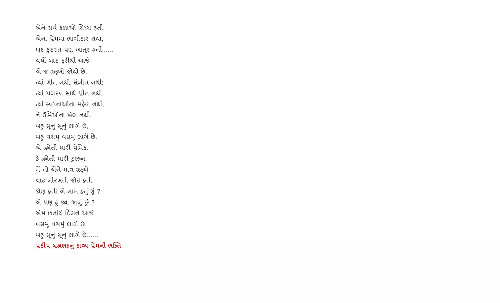 એને સવ+ કળાઓ િસiધ હતી,
એના 6ેમમાં ભાગીદાર થવા,
qુદ ‰ુદરત પણ આu ૂર હતી……
વષ• બાદ ફર"થી આP
એ જ ઝBખો જોયો છે.
bયાં ગીત નથી, સંગીત નથી;
bયાં પગરવ સાથે 6ીત નથી.
bયાં 4વEનાઓના મહ.લ નથી,
ને ઉિમfઓના ખેલ નથી.
બ²ુ ૂ ું ૂ ું લાગે છે,
બ²ુ વસhું વસhું લાગે છે.
એ હોતી માર" 6ેિમકા,
ક. હોતી માર" nુŽહન,
મª તો એને મા/ ઝBખે
વાટ નીરખતી જોઇ હતી.
કોણ હતી એ નામ હuું Ãું ?
એ પણ ²ું Äાં U«ું Éં ?
એમ છતાંયે દલને આP
વસhું વસhું લાગે છે,
બ²ુ ૂ ું ૂ ું લાગે છે……
- F ]¼/½A8 к L - /jo$
 
