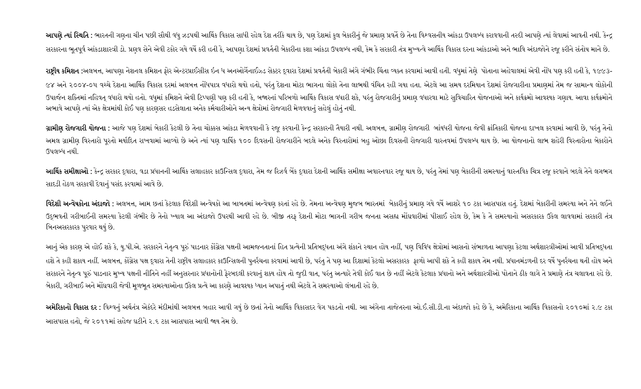 આપણે યાં િ થિતઆપણે યાં િ થિતઆપણે યાં િ થિતઆપણે યાં િ થિત :::: ભારતની ગણના ચીન પછી સૌથી વધુ ઝડપથી આ થક િવકાસ સાધી રહેલ દેશ તરીકે થાય છે, પણ દેશમાં કુલ બેકારીનું જે માણ વત છે તેના િવ વસનીય આંકડા ઉપલ ધ કરાવવાની ત દી આપણે યાં લેવામાં આવતી નથી. કે
સરકારના ભૂતપૂવ આંકડાશા ી ડો. ણવ સેને એવી ટકોર ગયે વષ કરી હતી કે, આપણા દેશમાં વતતી બેકારીના કશા આંકડા ઉપલ ધ નથી, કેમ કે સરકારી તં મુ ય વે આ થક િવકાસ દરના આંકડાઓ અને ભાિવ અંદાજોને રજૂ કરીને સંતોષ માને છે.
રા ીય કિમશનરા ીય કિમશનરા ીય કિમશનરા ીય કિમશન ::::અલબ , આપણા નેશનલ કિમશન ફોર એ ટર ાઈસીસ ઇન ધ અનઓગનાઈ ડ સે ટર વારા દેશમાં વતતી બેકારી અંગે ગંભીર ચતા ય ત કરવામાં આવી હતી. વધુમાં તેણે પોતાના અહેવાલમાં એવી ન ધ પણ કરી હતી કે, ૧૯૯૩-
૯૪ અને ૨૦૦૪-૦૫ વ ચે દેશના આ થક િવકાસ દરમાં અલબ ન ધપા વધારો થયો હતો, પરંતુ દેશના મોટા ભાગના લોકો તેના લાભથી વંિચત રહી ગયા હતા. એટલે આ સમય દરિમયાન દેશમાં રોજગારીના માણમાં તેમ જ સામા ય લોકોની
ઉપાજન શિ તમાં નિહવત્ વધારો થયો હતો. વધુમાં કિમશને એવી ટ પણી પણ કરી હતી કે, બ રનાં પ રબળો આ થક િવકાસ વધારી શકે, પરંતુ રોજગારીનું માણ વધારવા માટે સુિવચા રત યોજનાઓ અને કાય મો આવ યક ગણાય. આવા કાય મોને
અભાવે આપણે યાં એક ે માંથી કોઈ પણ કારણસર હડસેલાતા અનેક કમચારીઓને અ ય ે ોમાં રોજગારી મેળવવાનું સહેલું હોતું નથી.
ામીણ રોજગારી યોજનાામીણ રોજગારી યોજનાામીણ રોજગારી યોજનાામીણ રોજગારી યોજના :::: આજે પણ દેશમાં બેકારી કેટલી છે તેના ચો કસ આંકડા મેળવવાની કે રજૂ કરવાની કે સરકારની તૈયારી નથી. અલબ , ામીણ રોજગારી બાંયધરી યોજના જેવી ાંિતકારી યોજના દાખલ કરવામાં આવી છે, પરંતુ તેનો
અમલ ામીણ િવ તારો પૂરતો મયા દત રાખવામાં આ યો છે અને યાં પણ વા ષક ૧૦૦ દવસની રોજગારીને બદલે અનેક િવ તારોમાં બહુ ઓછા દવસની રોજગારી વા તવમાં ઉપલ ધ થાય છે. આ યોજનાનો લાભ શહેરી િવ તારોના બેકારોને
ઉપલ ધ નથી.
આ થક સમી ાઓઆ થક સમી ાઓઆ થક સમી ાઓઆ થક સમી ાઓ :::: કે સરકાર વારા, વડા ધાનની આ થક સલાહકાર કાઉિ સલ વારા, તેમ જ રઝવ બક વારા દેશની આ થક સમી ા અવારનવાર રજૂ થાય છે, પરંતુ તેમાં પણ બેકારીની સમ યાનું વા તિવક િચ રજૂ કરવાને બદલે તેને લગભગ
સાદડી હેઠળ સરકાવી દેવાનું પસંદ કરવામાં આવે છે.
િવદેશી અ વેિવદેશી અ વેિવદેશી અ વેિવદેશી અ વેષકોના અંદાજોષકોના અંદાજોષકોના અંદાજોષકોના અંદાજો :::: અલબ , આમ છતાં કેટલાક િવદેશી અ વેષકો આ બાબતમાં અ વેષણ કરતાં રહે છે. તેમના અ વેષણ મુજબ ભારતમાં બેકારીનું માણ ગયે વષ આશરે ૧૦ ટકા આસપાસ હતું. દેશમાં બેકારીની સમ યા અને તેને લઈને
ઉ ભવતી ગરીબાઈની સમ યા કેટલી ગંભીર છે તેનો યાલ આ અંદાજો ઉપરથી આવી રહે છે. બી તરફ દેશની મોટા ભાગની ગરીબ જનતા અસ મ ઘવારીમાં પીસાઈ રહેલ છે, કેમ કે તે સમ યાનો અસરકારક ઉકેલ લાવવામાં સરકારી તં
િબનઅસરકારક પુરવાર થયું છે.
આનું એક કારણ એ હોઈ શકે કે, યુ.પી.એ. સરકારને નેતૃ વ પૂ ં પાડનાર ક ેસ પ ની આમજનતાનાં િહત યેની િતબ ધતા અંગે શંકાને થાન હોય નહ , પણ િવિવધ ે ોમાં આસનો સંભાળતા આપણા કેટલા અથશા ીઓમાં આવી િતબ ધતા
હશે તે કહી શકાય નહ . અલબ , ક ેસ પ વારા તેની રા ીય સલાહકાર કાઉિ સલની પુનરચના કરવામાં આવી છે, પરંતુ તે પણ આ દશામાં કેટલો અસરકારક ફાળો આપી શકે તે કહી શકાય તેમ નથી. ધાનમંડળની દર વષ પુનરચના થતી હોય અને
સરકારને નેતૃ વ પૂ ં પાડનાર મુ ય પ ની નીિતને નહ અનુસરનાર ધાનોની ફેરબદલી કરવાનું શ ય હોય તો જુદી વાત, પરંતુ અ યારે તેવી કોઈ વાત છે નહ એટલે કેટલાક ધાનો અને અથશા ીઓ પોતાને ઠીક લાગે તે માણે તં ચલાવતા રહે છે.
બેકારી, ગરીબાઈ અને મ ઘવારી જેવી મૂળભૂત સમ યાઓના ઉકેલ યે આ કારણે આવ યક યાન અપાતું નથી એટલે તે સમ યાઓ લંબાતી રહે છે.
અમે રકાનો િવકાસ દરઅમે રકાનો િવકાસ દરઅમે રકાનો િવકાસ દરઅમે રકાનો િવકાસ દર :::: િવ વનું અથતં એકંદરે મંદીમાંથી અલબ બહાર આવી ગયું છે છતાં તેનો આ થક િવકાસદર વેગ પકડતો નથી. આ અંગેના તાજેતરના ઓ.ઈ.સી.ડી.ના અંદાજો કહે છે કે, અમે રકાના આ થક િવકાસનો ૨૦૧૦માં ૨.૯ ટકા
આસપાસ હતો, જે ૨૦૧૧માં સહેજ ઘટીને ૨.૬ ટકા આસપાસ આવી ય તેમ છે.
 