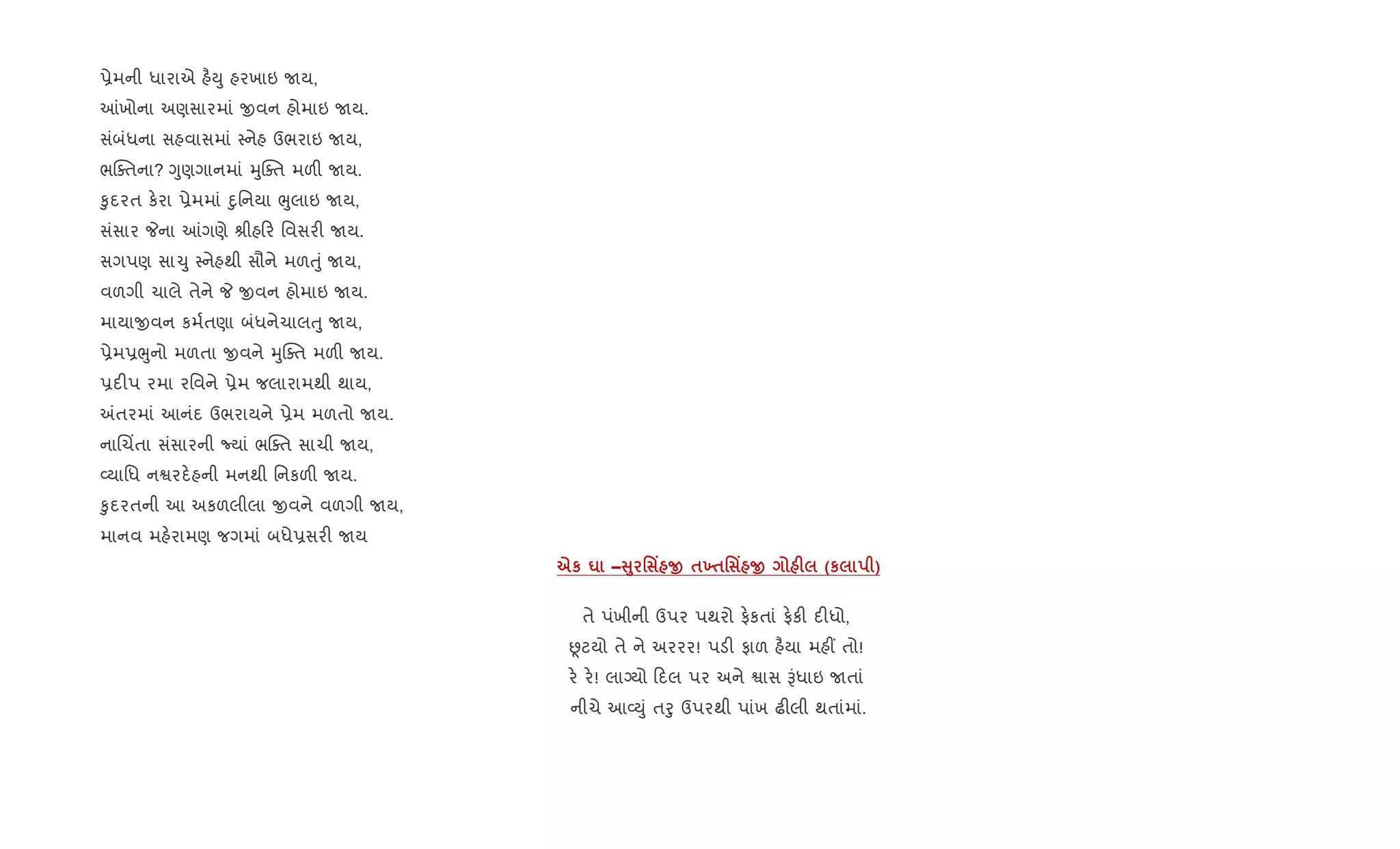 6ેમની ધારાએ હ½Dુ હરખાઇ Uય,
]ખોના અણસારમાં xવન હોમાઇ Uય.
સંબંધના સહવાસમાં 4નેહ ઉભરાઇ Uય,
ભCaતના? Yુણગાનમાં hુCaત મળ" Uય.
‰ુદરત ક.રા 6ેમમાં nુિનયા eુલાઇ Uય,
સંસાર Pના ]ગણે lીહ ર િવસર" Uય.
સગપણ સા‹ુ 4નેહથી સૌને મળuું Uય,
વળગી ચાલે તેને P xવન હોમાઇ Uય.
માયાxવન કમ+તણા બંધનેચાલuુ Uય,
6ેમ6eુનો મળતા xવને hુCaત મળ" Uય.
6દ"પ રમા રિવને 6ેમ જલારામથી થાય,
=તરમાં આનંદ ઉભરાયને 6ેમ મળતો Uય.
નાRચ‘તા સંસારની Nયાં ભCaત સાચી Uય,
2યાિધ નSરદ.હની મનથી િનકળ" Uય.
‰ુદરતની આ અકળલીલા xવને વળગી Uય,
માનવ મહ.રામણ જગમાં બધે6સર" Uય
eк u –V8 ' Y O $9$' Y O F (к )
તે પંખીની ઉપર પથરો ફ.કતાં ફ.ક" દ"ધો,
Ùટયો તે ને અરરર! પડ" ફાળ હ½યા મહ€ તો!
ર. ર.! લાŠયો દલ પર અને Sાસ Bંધાઇ Uતાં
નીચે આ2Dું તoુ ઉપરથી પાંખ ઢ"લી થતાંમાં.
 