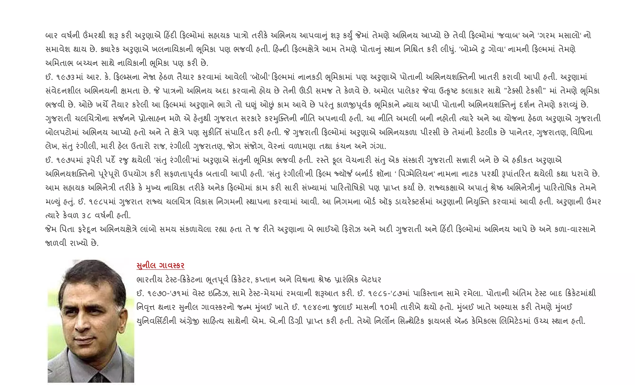 બાર વષ+ની „મરથી શB કર" અoુણાએ હ‘દ" ફŽમોમાં સહાયક પા/ો તર"ક. અRભનય આપવા ું શB કDુF Pમાં તેમણે અRભનય આEયો છે તેવી ફŽમોમાં ‘જવાબ‘ અને ‘ગરમ મસાલો‘ નો
સમાવેશ થાય છે. Äાર.ક અoુણાએ ખલનાિયકાની eૂિમકા પણ ભજવી હતી. હ દ" ફŽમkે/ે આમ તેમણે પોતા ું 4થાન િનિµત કર" લી–ું. ‘બો’બે §ુ ગોવા‘ નામની ફŽમમાં તેમણે
અિમતાભ બ`ચન સાથે નાિયકાની eૂિમકા પણ કર" છે.
ઈ. ૧૯૭૩માં આર. ક.. ફŽ’સના નેU હ.ઠળ તૈયાર કરવામાં આવેલી ‘બૉબી‘ ફŽમમાં નાનકડ" eૂિમકામાં પણ અoુણાએ પોતાની અRભનયશCaતની ખાતર" કરાવી આપી હતી. અoુણામાં
સંવેદનશીલ અRભનયની kમતા છે. P પા/નો અRભનય અદા કરવાનો હોય છે તેની šડ" સમજ તે ક.ળવે છે. અમોલ પાલેકર Pવા ઉb‰ૃAટ કલાકાર સાથે "ટ.aસી ટ.કસી" માં તેમણે eૂિમકા
ભજવી છે. ઓછે ખચM તૈયાર કર.લી આ ફŽમમાં અoુણાને ભાગે તો ઘ«ું ઓÉં કામ આવે છે પરંuુ કાળxd ૂવ+ક eૂિમકાને યાય આપી પોતાની અRભનયશCaત ું દશ+ન તેમણે કરા2Dું છે.
Yુજરાતી ચલRચ/ોના સ¼નને 6ોbસાહન મળે એ હ.uુથી Yુજરાત સરકાર. કરhુCaતની નીિત અપનાવી હતી. આ નીિત અમલી બની નહોતી bયાર. અને આ યોજના હ.ઠળ અoુણાએ Yુજરાતી
બોલપટોમાં અRભનય આEયો હતો અને તે kે/ે પણ ુક"િતf સંપા દત કર" હતી. P Yુજરાતી ફŽમોમાં અoુણાએ અRભનયકળા પીરસી છે તેમાંની ક.ટલીક છે પાનેતર, Yુજરાતણ, િવિધના
લેખ, સંuુ રંગીલી, માર" હ.લ ઉતારો રાજ, રંગીલી Yુજરાતણ, જોગ સંજોગ, વેરનાં વળામણા તથા કંચન અને ગંગા.
ઈ. ૧૯૭૫માં Bપેર" પદß ર?ુ થયેલી ‘સંuુ રંગીલી‘માં અoુણાએ સંuુની eૂિમકા ભજવી હતી. ર4તે Ìલ વેચનાર" સંuુ એક સં4કાર" Yુજરાતી સrાર" બને છે એ હક"કત અoુણાએ
અRભનયશCaતનો d ૂર.d ૂરો ઉપયોગ કર" સફળતાd ૂવ+ક બતાવી આપી હતી. ‘સંuુ રંગીલી‘ની ફŽમ Nયૉ¼ બના+ડ+ શૉના ‘ િપŠમેRલયન‘ નામના નાટક પરથી Bપાંત રત થયેલી કથા ધરાવે છે.
આમ સહાયક અRભને/ી તર"ક. ક. hુ‚ય નાિયકા તર"ક. અનેક ફŽમોમાં કામ કર" સાર" સં‚યામાં પા રતોિષકો પણ 6ાEત કયાF છે. રાNયકkાએ અપાuું lેAઠ અRભને/ી ું પા રતોિષક તેમને
મƒDું હuું. ઈ. ૧૯૮૫માં Yુજરાત રાNય ચલRચ/ િવકાસ િનગમની 4થાપના કરવામાં આવી. આ િનગમના બોડ+ ઑફ ડાયર.aટસ+માં અoુણાની િનDુCaત કરવામાં આવી હતી. અoુણાની „મર
bયાર. ક.વળ ૩૮ વષ+ની હતી.
Pમ િપતા ફર.nૂન અRભનયkે/ે લાંબો સમય સંકળાયેલા ર™ા હતા તે જ ર"તે અoુણાના બે ભાઈઓ ફરોઝ અને અદ" Yુજરાતી અને હ‘દ" ફŽમોમાં અRભનય આપે છે અને કળા-વારસાને
Uળવી રા‚યો છે.
V8 к
ભારતીય ટ.4ટ- 8ક.ટના eૂતd ૂવ+ 8ક.ટર, કEતાન અને િવSના lેAઠ 6ારંRભક બેટધર
ઈ. ૧૯૭૦-‘૭૧માં વે4ટ ઇ ડઝ, સામે ટ.4ટ-મેચમાં રમવાની શBઆત કર". ઈ. ૧૯૮૬-‘૮૭માં પા ક4તાન સામે રમેલા. પોતાની =િતમ ટ.4ટ બાદ 8ક.ટમાંથી
િન;ૃ1 થનાર ુનીલ ગાવ4કરનો જ મ hુંબઈ ખાતે ઈ. ૧૯૪૯ના ?ુલાઈ માસની ૧૦મી તાર"ખે થયો હતો. hુંબઈ ખાતે અ¢યાસ કર" તેમણે hુંબઈ
Dુિનવિસfટ"ની =,ેx સા હbય સાથેની એમ. એ.ની ડ,ી 6ાEત કર" હતી. તેઓ િનલ•ન િસ થે ટક ફાયબસ+ ઍ ડ ક.િમકŽસ Rલિમટ.ડમાં ઉ`ચ 4થાન હતી.
 