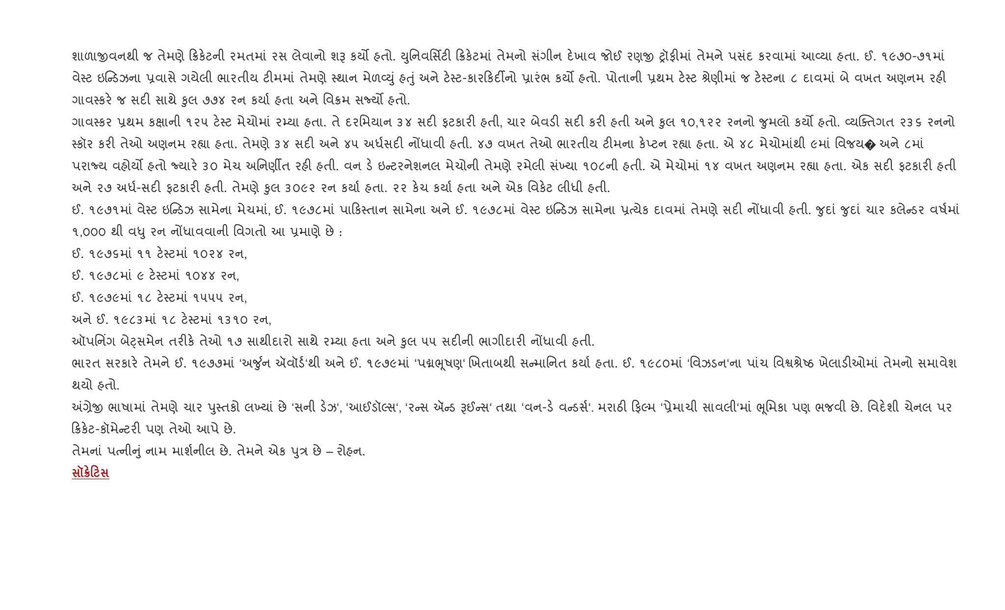 શાળાxવનથી જ તેમણે 8ક.ટની રમતમાં રસ લેવાનો શB કય• હતો. Dુિનવિસfટ" 8ક.ટમાં તેમનો સંગીન દ.ખાવ જોઈ રણx yૉફ"માં તેમને પસંદ કરવામાં આ2યા હતા. ઈ. ૧૯૭૦-૭૧માં
વે4ટ ઇ ડઝના 6વાસે ગયેલી ભારતીય ટ"મમાં તેમણે 4થાન મેળ2Dું હuું અને ટ.4ટ-કાર કદ¡નો 6ારંભ કય• હતો. પોતાની 6થમ ટ.4ટ lેણીમાં જ ટ.4ટના ૮ દાવમાં બે વખત અણનમ રહ"
ગાવ4કર. જ સદ" સાથે ‰ુલ ૭૭૪ રન કયા+ હતા અને િવ8મ સNય• હતો.
ગાવ4કર 6થમ કkાની ૧૨૫ ટ.4ટ મેચોમાં ર’યા હતા. તે દરિમયાન ૩૪ સદ" ફટકાર" હતી, ચાર બેવડ" સદ" કર" હતી અને ‰ુલ ૧૦,૧૨૨ રનનો ?ુમલો કય• હતો. 2યCaતગત ૨૩૬ રનનો
4કૉર કર" તેઓ અણનમ ર™ા હતા. તેમણે ૩૪ સદ" અને ૪૫ અધ+સદ" નjધાવી હતી. ૪૭ વખત તેઓ ભારતીય ટ"મના ક.Eટન ર™ા હતા. એ ૪૮ મેચોમાંથી ૯માં િવજય� અને ૮માં
પરાNય વહોય• હતો Nયાર. ૩૦ મેચ અિનણºત રહ" હતી. વન ડ. ઇ ટરનેશનલ મેચોની તેમણે રમેલી સં‚યા ૧૦૮ની હતી. એ મેચોમાં ૧૪ વખત અણનમ ર™ા હતા. એક સદ" ફટકાર" હતી
અને ૨૭ અધ+-સદ" ફટકાર" હતી. તેમણે ‰ુલ ૩૦૯૨ રન કયા+ હતા. ૨૨ ક.ચ કયા+ હતા અને એક િવક.ટ લીધી હતી.
ઈ. ૧૯૭૧માં વે4ટ ઇ ડઝ સામેના મેચમાં, ઈ. ૧૯૭૮માં પા ક4તાન સામેના અને ઈ. ૧૯૭૮માં વે4ટ ઇ ડઝ સામેના 6bયેક દાવમાં તેમણે સદ" નjધાવી હતી. ?ુદાં ?ુદાં ચાર કલે ડર વષ+માં
૧,૦૦૦ થી વ–ુ રન નjધાવવાની િવગતો આ 6માણે છે :
ઈ. ૧૯૭૬માં ૧૧ ટ.4ટમાં ૧૦૨૪ રન,
ઈ. ૧૯૭૮માં ૯ ટ.4ટમાં ૧૦૪૪ રન,
ઈ. ૧૯૭૯માં ૧૮ ટ.4ટમાં ૧૫૫૫ રન,
અને ઈ. ૧૯૮૩માં ૧૮ ટ.4ટમાં ૧૩૧૦ રન,
ઑપિન‘ગ બેáસમેન તર"ક. તેઓ ૧૭ સાથીદારો સાથે ર’યા હતા અને ‰ુલ ૫૫ સદ"ની ભાગીદાર" નjધાવી હતી.
ભારત સરકાર. તેમને ઈ. ૧૯૭૭માં ‘અ?ુ +ન ઍવૉડ+‘થી અને ઈ. ૧૯૭૯માં ‘પâeૂષણ‘ Rખતાબથી સ માિનત કયા+ હતા. ઈ. ૧૯૮૦માં ‘િવઝડન‘ના પાંચ િવSlેAઠ ખેલાડ"ઓમાં તેમનો સમાવેશ
થયો હતો.
=,ેx ભાષામાં તેમણે ચાર dુ4તકો લ‚યાં છે ‘સની ડ.ઝ‘, ‘આઈડૉŽસ‘, ‘ર સ ઍ ડ Bઈ સ‘ તથા ‘વન-ડ. વ ડસ+‘. મરાઠ" ફŽમ ‘6ેમાચી સાવલી‘માં eૂિમકા પણ ભજવી છે. િવદ.શી ચેનલ પર
8ક.ટ-કૉમે ટર" પણ તેઓ આપે છે.
તેમનાં પbની ું નામ માશ+નીલ છે. તેમને એક dુ/ છે – રોહન.
š¦0
 
