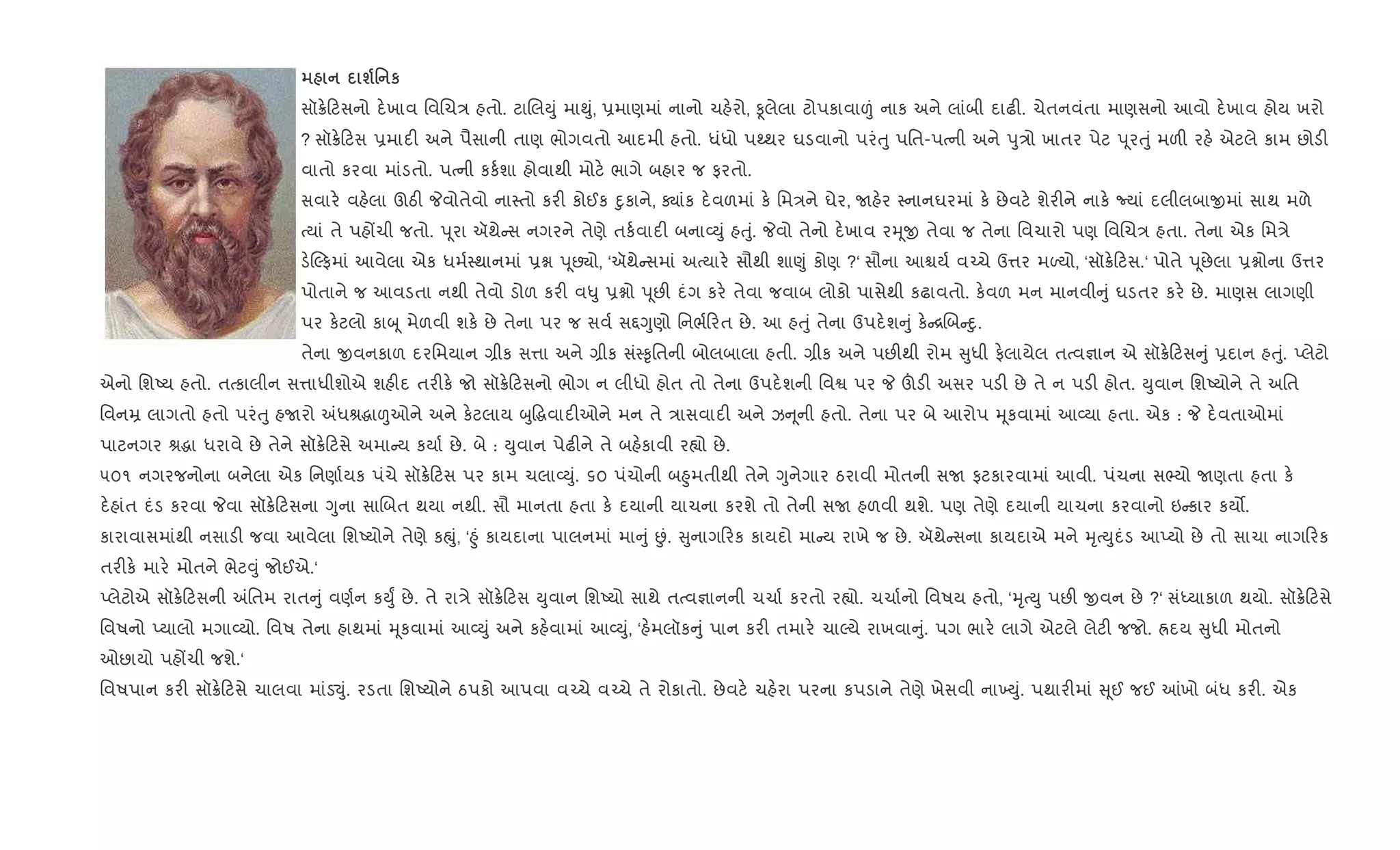 ш' к
સૉ8. ટસનો દ.ખાવ િવRચ/ હતો. ટાRલDું મા¯ું, 6માણમાં નાનો ચહ.રો, Ìલેલા ટોપકાવા|ં નાક અને લાંબી દાઢ". ચેતનવંતા માણસનો આવો દ.ખાવ હોય ખરો
? સૉ8. ટસ 6માદ" અને પૈસાની તાણ ભોગવતો આદમી હતો. ધંધો પwથર ઘડવાનો પરંuુ પિત-પbની અને dુ/ો ખાતર પેટ d ૂરuું મળ" રહ. એટલે કામ છોડ"
વાતો કરવા માંડતો. પbની કક+શા હોવાથી મોટ. ભાગે બહાર જ ફરતો.
સવાર. વહ.લા ઊઠ" Pવોતેવો ના4તો કર" કોઈક nુકાને, Äાંક દ.વળમાં ક. િમ/ને ઘેર, Uહ.ર 4નાનઘરમાં ક. છેવટ. શેર"ને નાક. Nયાં દલીલબાxમાં સાથ મળે
bયાં તે પહjચી જતો. d ૂરા ઍથે સ નગરને તેણે તક+વાદ" બના2Dું હuું. Pવો તેનો દ.ખાવ રhૂx તેવા જ તેના િવચારો પણ િવRચ/ હતા. તેના એક િમ/ે
ડ.Žફમાં આવેલા એક ધમ+4થાનમાં 6ã d ૂછ¸ો, ‘ઍથે સમાં અbયાર. સૌથી શા«ું કોણ ?‘ સૌના આµય+ વ`ચે ઉ1ર મƒયો, ‘સૉ8. ટસ.‘ પોતે d ૂછેલા 6ãોના ઉ1ર
પોતાને જ આવડતા નથી તેવો ડોળ કર" વ–ુ 6ãો d ૂછ" દંગ કર. તેવા જવાબ લોકો પાસેથી કઢાવતો. ક.વળ મન માનવી ું ઘડતર કર. છે. માણસ લાગણી
પર ક.ટલો કાz ૂ મેળવી શક. છે તેના પર જ સવ+ સ£Yુણો િનભ+ રત છે. આ હuું તેના ઉપદ.શ ું ક. [Rબ nુ.
તેના xવનકાળ દરિમયાન ,ીક સ1ા અને ,ીક સં4‰ૃિતની બોલબાલા હતી. ,ીક અને પછ"થી રોમ ુધી ફ.લાયેલ તbવ¶ાન એ સૉ8. ટસ ું 6દાન હuું. Eલેટો
એનો િશAય હતો. તbકાલીન સ1ાધીશોએ શહ"દ તર"ક. જો સૉ8. ટસનો ભોગ ન લીધો હોત તો તેના ઉપદ.શની િવS પર P šડ" અસર પડ" છે તે ન પડ" હોત. Dુવાન િશAયોને તે અિત
િવનŸ લાગતો હતો પરંuુ હUરો =ધlgા|ઓને અને ક.ટલાય zુ•gવાદ"ઓને મન તે /ાસવાદ" અને ઝ ૂની હતો. તેના પર બે આરોપ hૂકવામાં આ2યા હતા. એક : P દ.વતાઓમાં
પાટનગર lgા ધરાવે છે તેને સૉ8. ટસે અમા ય કયા+ છે. બે : Dુવાન પેઢ"ને તે બહ.કાવી ર™ો છે.
૫૦૧ નગરજનોના બનેલા એક િનણા+યક પંચે સૉ8. ટસ પર કામ ચલા2Dું. ૬૦ પંચોની બ²ુમતીથી તેને Yુનેગાર ઠરાવી મોતની સU ફટકારવામાં આવી. પંચના સ¢યો Uણતા હતા ક.
દ.હાંત દંડ કરવા Pવા સૉ8. ટસના Yુના સાRબત થયા નથી. સૌ માનતા હતા ક. દયાની યાચના કરશે તો તેની સU હળવી થશે. પણ તેણે દયાની યાચના કરવાનો ઇ કાર કય•.
કારાવાસમાંથી નસાડ" જવા આવેલા િશAયોને તેણે કpું, ‘²ું કાયદાના પાલનમાં મા ું Éં. ુનાગ રક કાયદો મા ય રાખે જ છે. ઍથે સના કાયદાએ મને hૃbDુદંડ આEયો છે તો સાચા નાગ રક
તર"ક. માર. મોતને ભેટ;ું જોઈએ.‘
Eલેટોએ સૉ8. ટસની =િતમ રાત ું વણ+ન કDુF છે. તે રા/ે સૉ8. ટસ Dુવાન િશAયો સાથે તbવ¶ાનની ચચા+ કરતો ર™ો. ચચા+નો િવષય હતો, ‘hૃbDુ પછ" xવન છે ?‘ સંiયાકાળ થયો. સૉ8. ટસે
િવષનો Eયાલો મગા2યો. િવષ તેના હાથમાં hૂકવામાં આ2Dું અને કહ.વામાં આ2Dું, ‘હ.મલૉક ું પાન કર" તમાર. ચાŽયે રાખવા ું. પગ ભાર. લાગે એટલે લેટ" જજો. Üદય ુધી મોતનો
ઓછાયો પહjચી જશે.‘
િવષપાન કર" સૉ8. ટસે ચાલવા માંડ¬ું. રડતા િશAયોને ઠપકો આપવા વ`ચે વ`ચે તે રોકાતો. છેવટ. ચહ.રા પરના કપડાને તેણે ખેસવી ના‚Dું. પથાર"માં ૂઈ જઈ ]ખો બંધ કર". એક
 