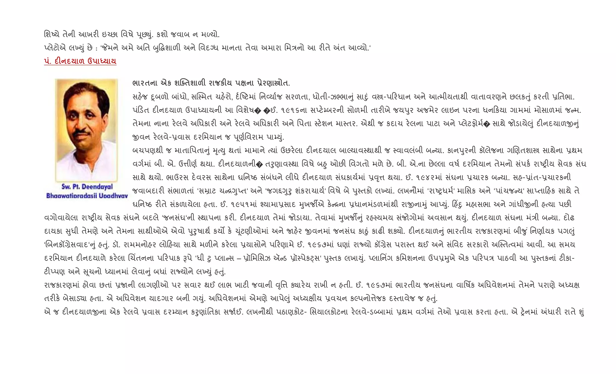 િશAયે તેની આખર" ઇ`છા િવષે d ૂછŒું. કશો જવાબ ન મƒયો.
Eલેટોએ લ‚Dું છે : ‘Pમને અમે અિત zુ•gશાળ" અને િવદŠધ માનતા તેવા અમારા િમ/નો આ ર"તે =ત આ2યો.‘
. F & d h
/ $ eк шjo$ш &F кF - ) € $.
સહ.જ nૂબળો બાંધો, સC4મત ચહ.રો, દ+Aટમાં િન2યા+જ સરળતા, ધોતી-ઝ¢ભા ું સાnું વt-પ રધાન અને આbમીયતાથી વાતાવરણને છલકuું કરતી 6િતભા.
પં ડત દ"નદયાળ ઉપાiયાયની આ િવશેષ� �ઈ. ૧૯૧૬ના સEટ.’બરની સોળમી તાર"ખે જયdુર અજમેર લાઇન પરના ધન કયા ગામમાં મોસાળમાં જ મ.
તેમના નાના ર.લવે અિધકાર" અને ર.લવે અિધકાર" અને િપતા 4ટ.શન મા4તર. એથી જ કદાચ ર.લના પાટા અને Eલેટફોમ+� સાથે જોડાયે}ું દ"નદયાળx ું
xવન ર.લવે-6વાસ દરિમયાન જ d ૂણ+િવરામ પા’Dું.
બચપણથી જ માતાિપતા ું hૃbDુ થતાં મામાને bયાં ઉછર.લા દ"નદયાલ બાŽયાવ4થાથી જ 4વાવલંબી બ યા. કાનdુરની કૉલેજના ગRણતશાt સાથેના 6થમ
વગ+માં બી. એ. ઉ1ીણ+ થયા. દ"નદયાળની� તoુણાવ4થા િવષે બ²ુ ઓછ" િવગતો મળે છે. બી. એ.ના છેŽલા વષ+ દરિમયાન તેમનો સંપક+ રાAy"ય સેવક સંઘ
સાથે થયો. ભાઉરસ દ.વરસ સાથેના ઘિનAઠ સંબંધને લીધે દ"નદયાળ સંઘકાય+માં 6;ૃ1 થયા. ઈ. ૧૯૪૨માં સંઘના 6ચારક બ યા. સહ-6ાંત-6ચારકની
જવાબદાર" સંભાળતાં ‘સŸાટ ચ [YુEત‘ અને ‘જગ£Yુoુ શંકરાચાય+‘ િવષે બે dુ4તકો લ‚યાં. લખનૌમાં ‘રાAyધમ+‘ માિસક અને ‘પાંચજ ય‘ સાEતા હક સાથે તે
ઘિનAઠ ર"તે સંકળાયેલા હતા. ઈ. ૧૯૫૧માં ¤યામા6સાદ hુખજºએ ક. [ના 6ધાનમંડળમાંથી રાxનાhું આEDું. હ‘nુ મહાસભા અને ગાંધીxની હbયા પછ"
વગોવાયેલા રાAy"ય સેવક સંઘને બદલે ‘જનસંઘ‘ની 4થાપના કર". દ"નદયાળ તેમાં જોડાયા. તેવામાં hુખજº ું રહ4યમય સંજોગોમાં અવસાન થDું. દ"નદયાળ સંઘના મં/ી બ યા. દોઢ
દાયકા ુધી તેમણે અને તેમના સાથીઓએ એવો dુoુષાથ+ કય• ક. ‹ ૂંટણીઓમાં અને Uહ.ર xવનમાં જનસંઘ કાäું કાઢ" શÄો. દ"નદયાળ ું ભારતીય રાજકારણમાં બી?ુ ં િનણા+યક પગ}ું
‘Rબનકå,ેસવાદ‘ ું હuું. ડૉ. રામમનોહર લો હયા સાથે મળ"ને કર.લા 6યાસોને પ રણામે ઈ. ૧૯૬૭માં ઘણાં રાNયો કå,ેસ પરા4ત થઈ અને સંિવદ સરકારો અC4તbવમાં આવી. આ સમય
દરિમયાન દ"નદયાળે કર.લા Rચ‘તનના પ રપાક Bપે ‘ધી §ુ Eલા સ – 6ૉિમિસઝ ઍ ડ 6ૉ4પેકáસ‘ dુ4તક લખાDું. Eલાિન‘ગ કિમશનના ઉપ6hુખે એક પ રપ/ પાઠવી આ dુ4તકનાં ટ"કા-
ટ"Eપણ અને ૂચનો iયાનમાં લેવા ું બધાં રાNયોને લ‚Dું હuું.
રાજકારણમાં હોવા છતાં 6Uની લાગણીઓ પર સવાર થઈ લાભ ખાટ" જવાની ;ૃિ1 Äાર.ય રાખી ન હતી. ઈ. ૧૯૬૭માં ભારતીય જનસંઘના વાિષfક અિધવેશનમાં તેમને પરાણે અiયk
તર"ક. બેસાડ›ા હતા. એ અિધવેશન યાદગાર બની ગDું. અિધવેશનમાં એમણે આપે}ું અiયkીય 6વચન કŽપનો1ેજક દ4તાવેજ જ હuું.
એ જ દ"નદયાળxના એક ર.લવે 6વાસ દર’યાન કoુણાંિતકા સU+ઈ. લખનૌથી પઠાણકોટ- િસયાલકોટના ર.લવે-ડ•બામાં 6થમ વગ+માં તેઓ 6વાસ કરતા હતા. એ y.નમાં =ધાર" રાતે Ãું
 