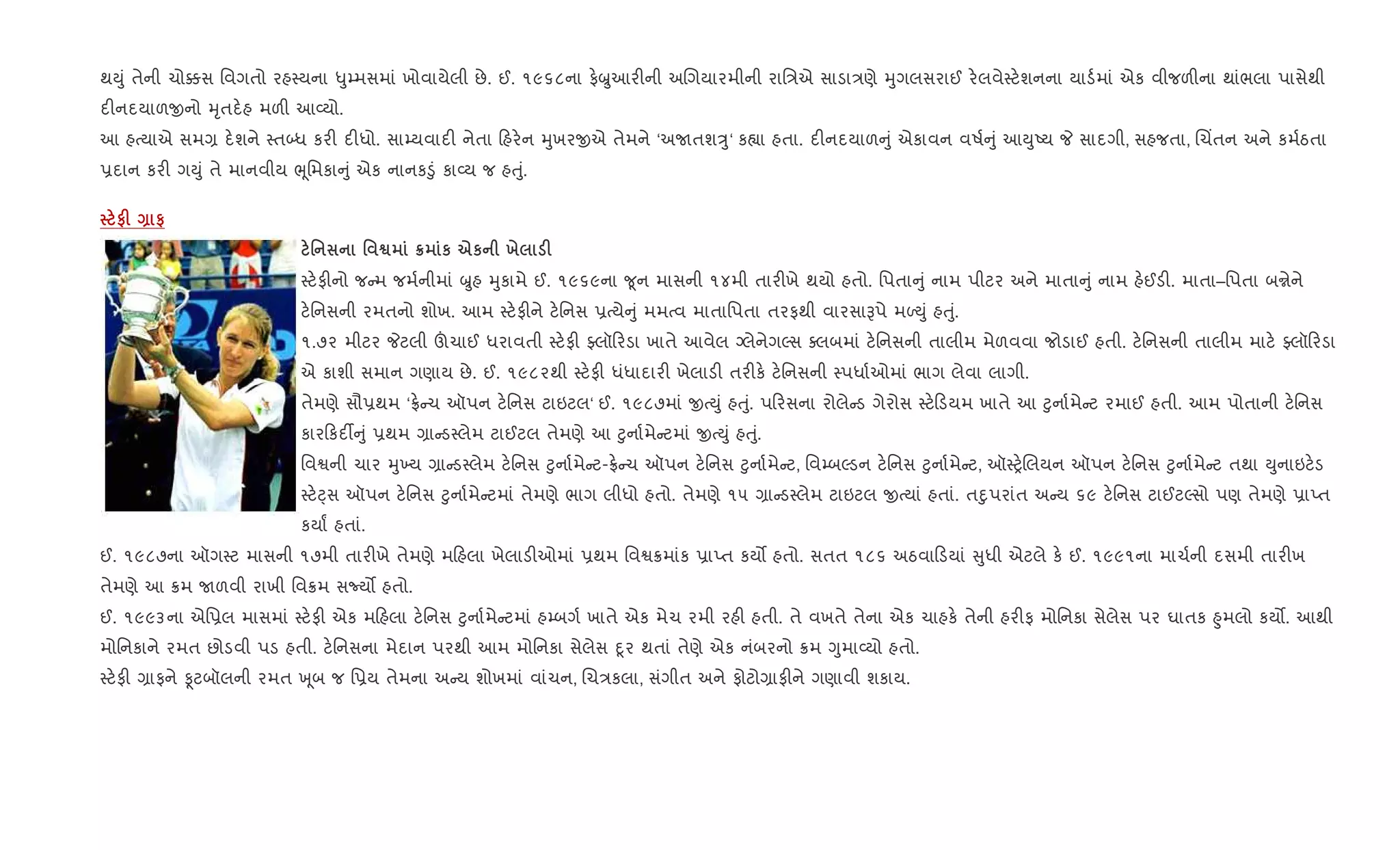 થDું તેની ચો¥સ િવગતો રહ4યના –ુ’મસમાં ખોવાયેલી છે. ઈ. ૧૯૬૮ના ફ.æુઆર"ની અRગયારમીની રાિ/એ સાડા/ણે hુગલસરાઈ ર.લવે4ટ.શનના યાડ+માં એક વીજળ"ના થાંભલા પાસેથી
દ"નદયાળxનો hૃતદ.હ મળ" આ2યો.
આ હbયાએ સમ, દ.શને 4ત•ધ કર" દ"ધો. સા’યવાદ" નેતા હર.ન hુખરxએ તેમને ‘અUતશÖુ‘ ક™ા હતા. દ"નદયાળ ું એકાવન વષ+ ું આDુAય P સાદગી, સહજતા, Rચ‘તન અને કમ+ઠતા
6દાન કર" ગDું તે માનવીય eૂિમકા ું એક નાનક•ું કા2ય જ હuું.
#F Q #
' ' ™ ¦ к eк х F
4ટ.ફ"નો જ મ જમ+નીમાં æુહ hુકામે ઈ. ૧૯૬૯ના ?ૂન માસની ૧૪મી તાર"ખે થયો હતો. િપતા ું નામ પીટર અને માતા ું નામ હ.ઈડ". માતા–િપતા બrેને
ટ.િનસની રમતનો શોખ. આમ 4ટ.ફ"ને ટ.િનસ 6bયે ું મમbવ માતાિપતા તરફથી વારસાBપે મƒDું હuું.
૧.૭૨ મીટર Pટલી šચાઈ ધરાવતી 4ટ.ફ" Åલૉ રડા ખાતે આવેલ ŠલેનેગŽસ aલબમાં ટ.િનસની તાલીમ મેળવવા જોડાઈ હતી. ટ.િનસની તાલીમ માટ. Åલૉ રડા
એ કાશી સમાન ગણાય છે. ઈ. ૧૯૮૨થી 4ટ.ફ" ધંધાદાર" ખેલાડ" તર"ક. ટ.િનસની 4પધા+ઓમાં ભાગ લેવા લાગી.
તેમણે સૌ6થમ ‘°. ચ ઑપન ટ.િનસ ટાઇટલ‘ ઈ. ૧૯૮૭માં xbDું હuું. પ રસના રોલે ડ ગેરોસ 4ટ. ડયમ ખાતે આ §ુના+મે ટ રમાઈ હતી. આમ પોતાની ટ.િનસ
કાર કદ¡ ું 6થમ ,ા ડ4લેમ ટાઈટલ તેમણે આ §ુના+મે ટમાં xbDું હuું.
િવSની ચાર hુ‚ય ,ા ડ4લેમ ટ.િનસ §ુના+મે ટ-°. ચ ઑપન ટ.િનસ §ુના+મે ટ, િવ’બŽડન ટ.િનસ §ુના+મે ટ, ઑ4y.Rલયન ઑપન ટ.િનસ §ુના+મે ટ તથા Dુનાઇટ.ડ
4ટ.áસ ઑપન ટ.િનસ §ુના+મે ટમાં તેમણે ભાગ લીધો હતો. તેમણે ૧૫ ,ા ડ4લેમ ટાઇટલ xbયાં હતાં. તnુપરાંત અ ય ૬૯ ટ.િનસ ટાઈટŽસો પણ તેમણે 6ાEત
કયાF હતાં.
ઈ. ૧૯૮૭ના ઑગ4ટ માસની ૧૭મી તાર"ખે તેમણે મ હલા ખેલાડ"ઓમાં 6થમ િવS8માંક 6ાEત કય• હતો. સતત ૧૮૬ અઠવા ડયાં ુધી એટલે ક. ઈ. ૧૯૯૧ના માચ+ની દસમી તાર"ખ
તેમણે આ 8મ Uળવી રાખી િવ8મ સNય• હતો.
ઈ. ૧૯૯૩ના એિ6લ માસમાં 4ટ.ફ" એક મ હલા ટ.િનસ §ુના+મે ટમાં હ’બગ+ ખાતે એક મેચ રમી રહ" હતી. તે વખતે તેના એક ચાહક. તેની હર"ફ મોિનકા સેલેસ પર ઘાતક ²ુમલો કય•. આથી
મોિનકાને રમત છોડવી પડ હતી. ટ.િનસના મેદાન પરથી આમ મોિનકા સેલેસ nૂર થતાં તેણે એક નંબરનો 8મ Yુમા2યો હતો.
4ટ.ફ" ,ાફને Ìટબૉલની રમત q ૂબ જ િ6ય તેમના અ ય શોખમાં વાંચન, Rચ/કલા, સંગીત અને ફોટો,ાફ"ને ગણાવી શકાય.
 