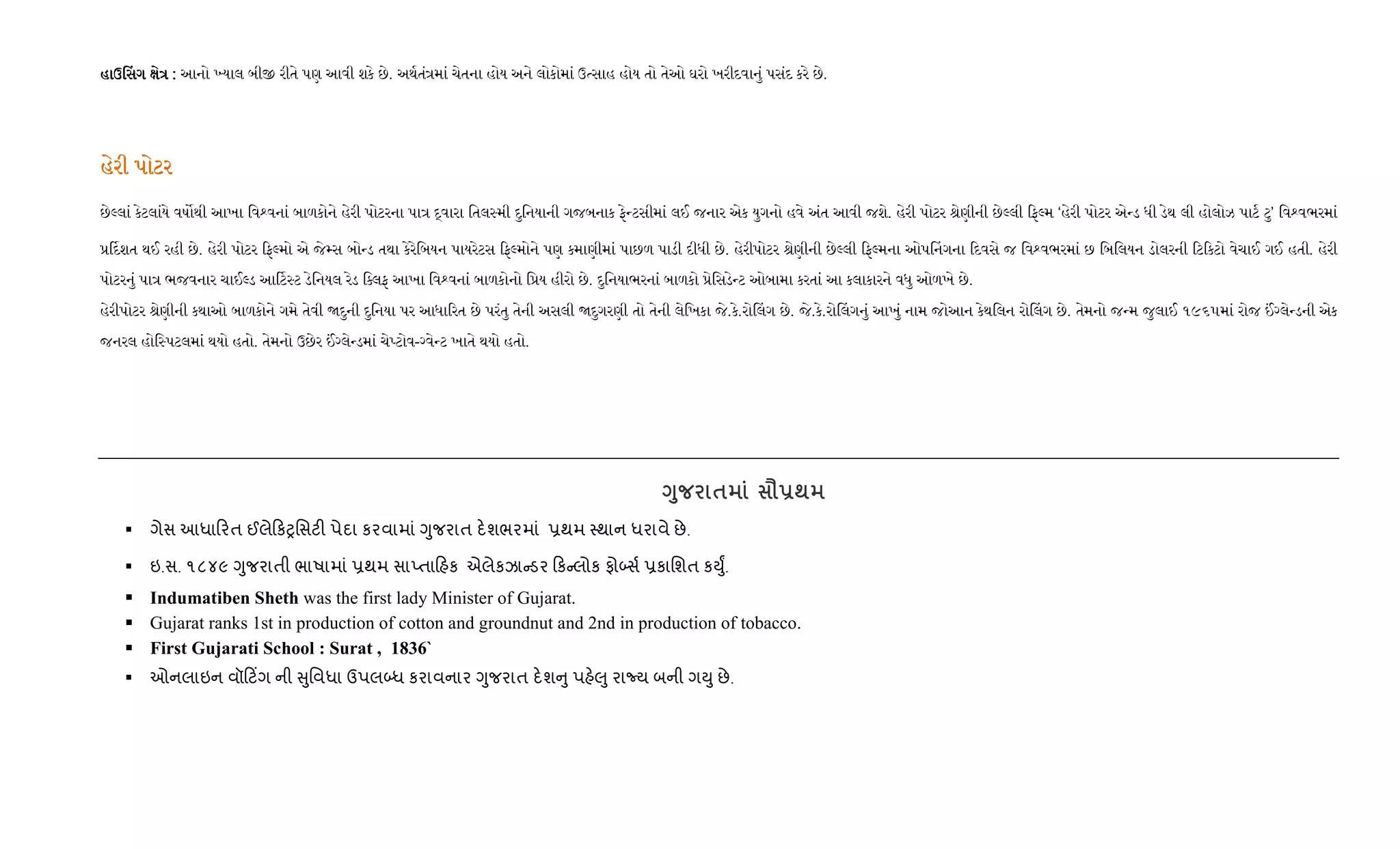 હાઉ સગ ેહાઉ સગ ેહાઉ સગ ેહાઉ સગ ે :::: આનો યાલ બી રીતે પણ આવી શકે છે. અથતં માં ચેતના હોય અને લોકોમાં ઉ સાહ હોય તો તેઓ ઘરો ખરીદવાનું પસંદ કરે છે.
હેરી પોટરહેરી પોટરહેરી પોટરહેરી પોટર
છે લાં કેટલાંયે વષ થી આખા િવ વનાં બાળકોને હેરી પોટરના પા વારા િતલ મી દુિનયાની ગજબનાક ફે ટસીમાં લઈ જનાર એક યુગનો હવે અંત આવી જશે. હેરી પોટર ેણીની છે લી ફ મ ‘હેરી પોટર એ ડ ધી ડેથ લી હોલોઝ પાટ ટુ’ િવ વભરમાં
દશત થઈ રહી છે. હેરી પોટર ફ મો એ જે સ બો ડ તથા કેરેિબયન પાયરેટસ ફ મોને પણ કમાણીમાં પાછળ પાડી દીધી છે. હેરીપોટર ેણીની છે લી ફ મના ઓપ નગના દવસે જ િવ વભરમાં છ િબિલયન ડોલરની ટ કટો વેચાઈ ગઈ હતી. હેરી
પોટરનું પા ભજવનાર ચાઈ ડ આ ટ ટ ડેિનયલ રેડ િ લફ આખા િવ વનાં બાળકોનો િ ય હીરો છે. દુિનયાભરનાં બાળકો ેિસડે ટ ઓબામા કરતાં આ કલાકારને વધુ ઓળખે છે.
હેરીપોટર ેણીની કથાઓ બાળકોને ગમે તેવી દુની દુિનયા પર આધા રત છે પરંતુ તેની અસલી દુગરણી તો તેની લેિખકા જે.કે.રો લગ છે. જે.કે.રો લગનું આખું નામ જોઆન કેથિલન રો લગ છે. તેમનો જ મ જુલાઈ ૧૯૬૫માં રોજ લે ડની એક
જનરલ હોિ પટલમાં થયો હતો. તેમનો ઉછેર લે ડમાં ચે ટોવ- વે ટ ખાતે થયો હતો.
<8 $ =-;
ગેસ આધા રત ઈલે કyિસટ" પેદા કરવામાં Yુજરાત દ.શભરમાં 6થમ 4થાન ધરાવે છે.
ઇ.સ. ૧૮૪૯ Yુજરાતી ભાષામાં 6થમ સાEતા હક એલેકઝા ડર ક લોક ફો•સ+ 6કાિશત કDુF.
Indumatiben Sheth was the first lady Minister of Gujarat.
Gujarat ranks 1st in production of cotton and groundnut and 2nd in production of tobacco.
First Gujarati School : Surat , 1836`
ઓનલાઇન વૉ ટ‘ગ ની ુિવધા ઉપલ•ધ કરાવનાર Yુજરાત દ.શ ુ પહ.}ુ રાNય બની ગDુ છે.
 