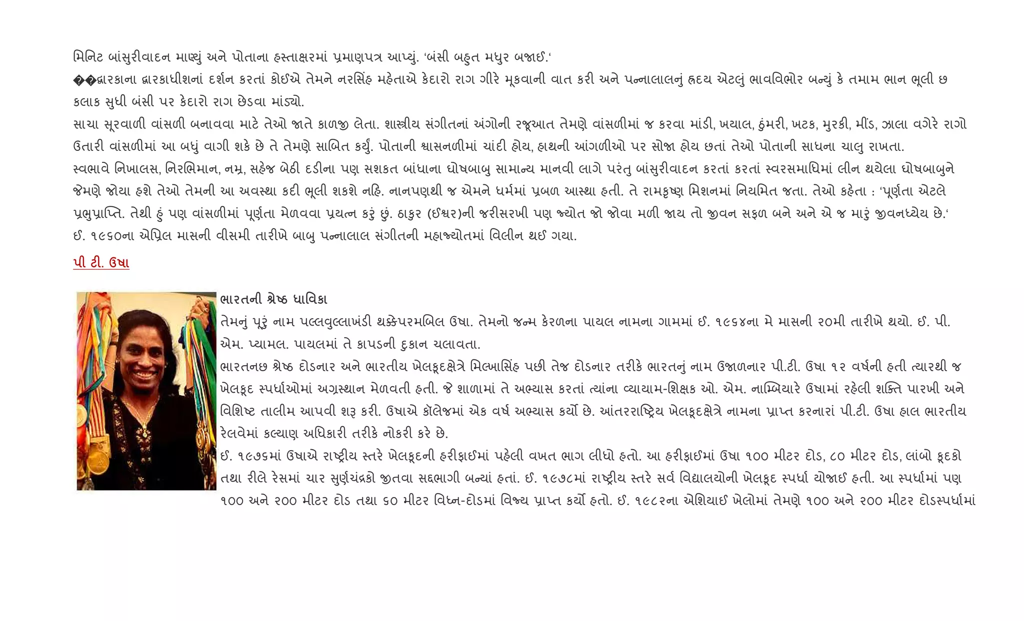 િમિનટ બાં ુર"વાદન માÕDું અને પોતાના હ4તાkરમાં 6માણપ/ આEDું. ‘બંસી બ²ુત મ–ુર બUઈ.‘
��‡ારકાના ‡ારકાધીશનાં દશ+ન કરતાં કોઈએ તેમને નરિસ‘હ મહ.તાએ ક.દારો રાગ ગીર. hૂકવાની વાત કર" અને પ નાલાલ ું Üદય એટ}ું ભાવિવભોર બ Dું ક. તમામ ભાન eૂલી છ
કલાક ુધી બંસી પર ક.દારો રાગ છેડવા માંડ›ો.
સાચા ૂરવાળ" વાંસળ" બનાવવા માટ. તેઓ Uતે કાળx લેતા. શાtીય સંગીતનાં =ગોની ર?ૂઆત તેમણે વાંસળ"માં જ કરવા માંડ", ખયાલ, äુંમર", ખટક, hુરક", મ€ડ, ઝાલા વગેર. રાગો
ઉતાર" વાંસળ"માં આ બ–ું વાગી શક. છે તે તેમણે સાRબત કDુF. પોતાની Sાસનળ"માં ચાંદ" હોય, હાથની ]ગળ"ઓ પર સોU હોય છતાં તેઓ પોતાની સાધના ચા}ુ રાખતા.
4વભાવે િનખાલસ, િનરRભમાન, નŸ, સહ.જ બેઠ" દડ"ના પણ સશકત બાંધાના ઘોષબાzુ સામા ય માનવી લાગે પરંuુ બાં ુર"વાદન કરતાં કરતાં 4વરસમાિધમાં લીન થયેલા ઘોષબાzુને
Pમણે જોયા હશે તેઓ તેમની આ અવ4થા કદ" eૂલી શકશે ન હ. નાનપણથી જ એમને ધમ+માં 6બળ આ4થા હતી. તે રામ‰ૃAણ િમશનમાં િનયિમત જતા. તેઓ કહ.તા : ‘d ૂણ+તા એટલે
6eુ6ા“Eત. તેથી ²ું પણ વાંસળ"માં d ૂણ+તા મેળવવા 6યbન કoું Éં. ઠા‰ુર (ઈSર)ની જર"સરખી પણ Nયોત જો જોવા મળ" Uય તો xવન સફળ બને અને એ જ માoું xવનiયેય છે.‘
ઈ. ૧૯૬૦ના એિ6લ માસની વીસમી તાર"ખે બાzુ પ નાલાલ સંગીતની મહાNયોતમાં િવલીન થઈ ગયા.
F. dR
/ $ vUg * ' к
તેમ ું d ૂoું નામ પŽલ;ુŽલાખંડ" થ¥ેપરમRબલ ઉષા. તેમનો જ મ ક.રળના પાયલ નામના ગામમાં ઈ. ૧૯૬૪ના મે માસની ૨૦મી તાર"ખે થયો. ઈ. પી.
એમ. Eયામલ. પાયલમાં તે કાપડની nુકાન ચલાવતા.
ભારતનછ lેAઠ દોડનાર અને ભારતીય ખેલ‰ૂદkે/ે િમŽખાિસ‘હ પછ" તેજ દોડનાર તર"ક. ભારત ું નામ ઉUળનાર પી.ટ". ઉષા ૧૨ વષ+ની હતી bયારથી જ
ખેલ‰ૂદ 4પધા+ઓમાં અ,4થાન મેળવતી હતી. P શાળામાં તે અ¢યાસ કરતાં bયાંના 2યાયામ-િશkક ઓ. એમ. ના“’બયાર. ઉષામાં રહ.લી શCaત પારખી અને
િવિશAટ તાલીમ આપવી શB કર". ઉષાએ કૉલેજમાં એક વષ+ અ¢યાસ કય• છે. ]તરરાAyય ખેલ‰ૂદkે/ે નામના 6ાEત કરનારાં પી.ટ". ઉષા હાલ ભારતીય
ર.લવેમાં કŽયાણ અિધકાર" તર"ક. નોકર" કર. છે.
ઈ. ૧૯૭૬માં ઉષાએ રાAy"ય 4તર. ખેલ‰ૂદની હર"ફાઈમાં પહ.લી વખત ભાગ લીધો હતો. આ હર"ફાઈમાં ઉષા ૧૦૦ મીટર દોડ, ૮૦ મીટર દોડ, લાંબો ‰ૂદકો
તથા ર"લે ર.સમાં ચાર ુણ+ચં[કો xતવા સ£ભાગી બ યાં હતાં. ઈ. ૧૯૭૮માં રાAy"ય 4તર. સવ+ િવˆાલયોની ખેલ‰ૂદ 4પધા+ યોUઈ હતી. આ 4પધા+માં પણ
૧૦૦ અને ૨૦૦ મીટર દોડ તથા ૬૦ મીટર િવiન-દોડમાં િવNય 6ાEત કય• હતો. ઈ. ૧૯૮૨ના એિશયાઈ ખેલોમાં તેમણે ૧૦૦ અને ૨૦૦ મીટર દોડ4પધા+માં
 