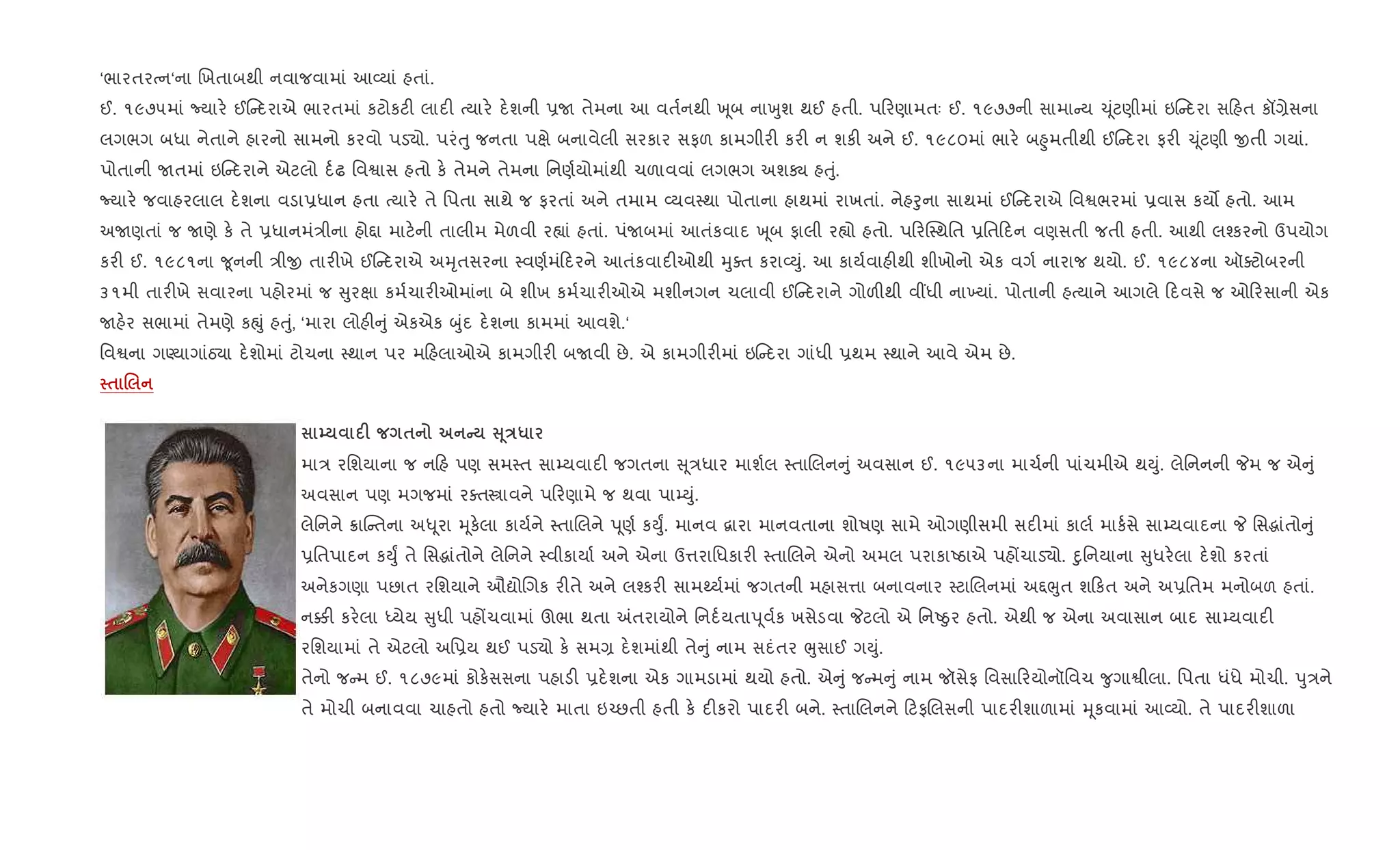 ‘ભારતરbન‘ના Rખતાબથી નવાજવામાં આ2યાં હતાં.
ઈ. ૧૯૭૫માં Nયાર. ઈ દરાએ ભારતમાં કટોકટ" લાદ" bયાર. દ.શની 6U તેમના આ વત+નથી q ૂબ નાqુશ થઈ હતી. પ રણામતઃ ઈ. ૧૯૭૭ની સામા ય ‹ ૂંટણીમાં ઇ દરા સ હત કå,ેસના
લગભગ બધા નેતાને હારનો સામનો કરવો પડ›ો. પરંuુ જનતા પkે બનાવેલી સરકાર સફળ કામગીર" કર" ન શક" અને ઈ. ૧૯૮૦માં ભાર. બ²ુમતીથી ઈ દરા ફર" ‹ ૂંટણી xતી ગયાં.
પોતાની Uતમાં ઇ દરાને એટલો દ+ઢ િવSાસ હતો ક. તેમને તેમના િનણ+યોમાંથી ચળાવવાં લગભગ અશÄ હuું.
Nયાર. જવાહરલાલ દ.શના વડા6ધાન હતા bયાર. તે િપતા સાથે જ ફરતાં અને તમામ 2યવ4થા પોતાના હાથમાં રાખતાં. નેહoુના સાથમાં ઈ દરાએ િવSભરમાં 6વાસ કય• હતો. આમ
અUણતાં જ Uણે ક. તે 6ધાનમં/ીના હો£ા માટ.ની તાલીમ મેળવી ર™ાં હતાં. પંUબમાં આતંકવાદ q ૂબ ફાલી ર™ો હતો. પ રC4થિત 6િત દન વણસતી જતી હતી. આથી લ¤કરનો ઉપયોગ
કર" ઈ. ૧૯૮૧ના ?ૂનની /ીx તાર"ખે ઈ દરાએ અhૃતસરના 4વણ+મં દરને આતંકવાદ"ઓથી hુaત કરા2Dું. આ કાય+વાહ"થી શીખોનો એક વગ+ નારાજ થયો. ઈ. ૧૯૮૪ના ઑaટોબરની
૩૧મી તાર"ખે સવારના પહોરમાં જ ુરkા કમ+ચાર"ઓમાંના બે શીખ કમ+ચાર"ઓએ મશીનગન ચલાવી ઈ દરાને ગોળ"થી વ€ધી ના‚યાં. પોતાની હbયાને આગલે દવસે જ ઓ રસાની એક
Uહ.ર સભામાં તેમણે કpું હuું, ‘મારા લોહ" ું એકએક zુંદ દ.શના કામમાં આવશે.‘
િવSના ગÕયાગાંઠ›ા દ.શોમાં ટોચના 4થાન પર મ હલાઓએ કામગીર" બUવી છે. એ કામગીર"માં ઇ દરા ગાંધી 6થમ 4થાને આવે એમ છે.
$ .
| F $ C V 4E*
મા/ રિશયાના જ ન હ પણ સમ4ત સા’યવાદ" જગતના ૂ/ધાર માશ+લ 4તાRલન ું અવસાન ઈ. ૧૯૫૩ના માચ+ની પાંચમીએ થDું. લેિનનની Pમ જ એ ું
અવસાન પણ મગજમાં રaતtાવને પ રણામે જ થવા પા’Dું.
લેિનને 8ાC તના અ– ૂરા hૂક.લા કાય+ને 4તાRલને d ૂણ+ કDુF. માનવ ‡ારા માનવતાના શોષણ સામે ઓગણીસમી સદ"માં કાલ+ માક+સે સા’યવાદના P િસgાંતો ું
6િતપાદન કDુF તે િસgાંતોને લેિનને 4વીકાયા+ અને એના ઉ1રાિધકાર" 4તાRલને એનો અમલ પરાકાAઠાએ પહjચાડ›ો. nુિનયાના ુધર.લા દ.શો કરતાં
અનેકગણા પછાત રિશયાને ઔˆોRગક ર"તે અને લ¤કર" સામwય+માં જગતની મહાસ1ા બનાવનાર 4ટાRલનમાં અ£eુત શ કત અને અ6િતમ મનોબળ હતાં.
ન¥" કર.લા iયેય ુધી પહjચવામાં ઊભા થતા =તરાયોને િનદ+યતાd ૂવ+ક ખસેડવા Pટલો એ િનAäુર હતો. એથી જ એના અવાસાન બાદ સા’યવાદ"
રિશયામાં તે એટલો અિ6ય થઈ પડ›ો ક. સમ, દ.શમાંથી તે ું નામ સદંતર eુસાઈ ગDું.
તેનો જ મ ઈ. ૧૮૭૯માં કોક.સસના પહાડ" 6દ.શના એક ગામડામાં થયો હતો. એ ું જ મ ું નામ જૉસેફ િવસા રયોનૉિવચ ?ુગાSીલા. િપતા ધંધે મોચી. dુ/ને
તે મોચી બનાવવા ચાહતો હતો Nયાર. માતા ઇ`છતી હતી ક. દ"કરો પાદર" બને. 4તાRલનને ટફRલસની પાદર"શાળામાં hૂકવામાં આ2યો. તે પાદર"શાળા
 
